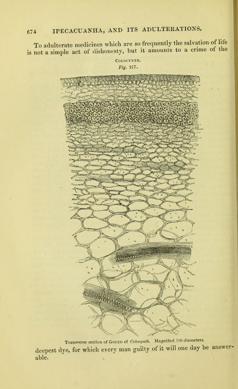 To adulterate medicines which are so frequently the salvation of life is not a simple act of dishonesty, but it amounts to a crnne ot the Transverse section of Goued of Colocynth. Magnified 100 diameters. deepest dye, for which every man guilty of it will one day be answer- able.