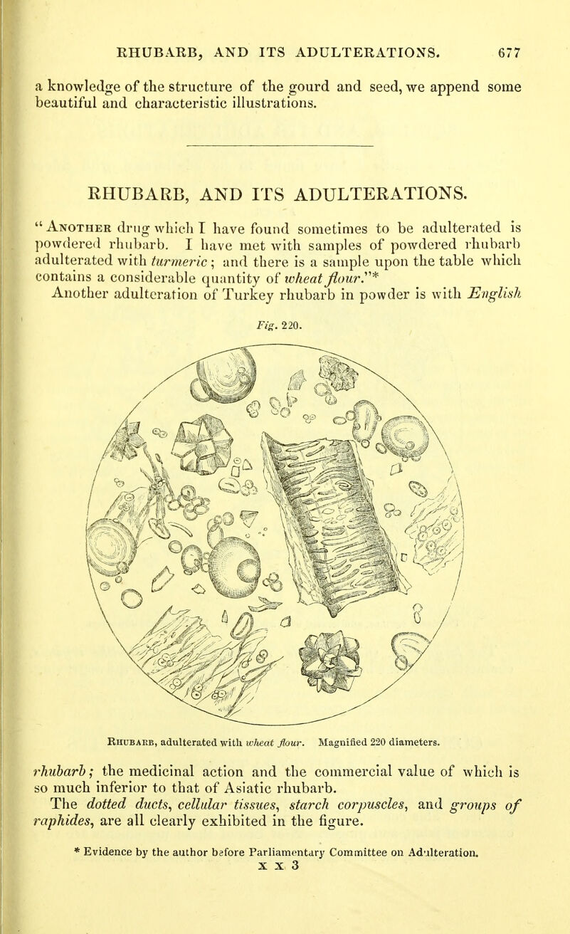 a knowledge of the structure of the gourd and seed, we append some beautiful and characteristic illustrations. RHUBARB, AND ITS ADULTERATIONS.  Another drug which T have found sometimes to be adulterated is pow(iere<l rhubarb. I have met with samples of powdered rhubarb adulterated with turmeric; and there is a sample upon the table which contains a considerable cpiantity of wheat fiourT^ Another adulteration of Turkey rhubarb in powder is with English Fig. 220. Rhubarb, adulterated with wheat flour. Magnified 220 diameters. rhubarb; the medicinal action and the commercial value of which is so much inferior to that of Asiatic rhubarb. The dotted ducts, cellular tissues, starch corpuscles, and groups of raphides, are all clearly exhibited in the figure. * Evidence by the author before Parliamentdry Committee on Adulteration.