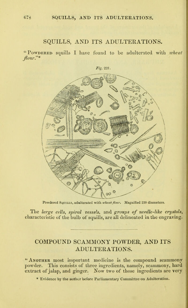 SQUILLS, AND ITS ADULTERATIONS.  Powdered squills I have found to be adulterated with wheat Fig. 221. Powdered SsiUiLLS, adulterated witli wheat flbur. Magniflsd 220 diameters. The large cells, spiral vessels, and groups of needle-like crystals^ characteristic of the bulb of squills, are all delineated in the engraving. COMPOUND SCAMMONY POWDER, AND ITS ADULTERATIONS. Another most important medicine is the compound scammony pov,'der. This consists of three ingredients, namely, scammony, hard extract of jalap, and ginger. Now two of those ingredients are very