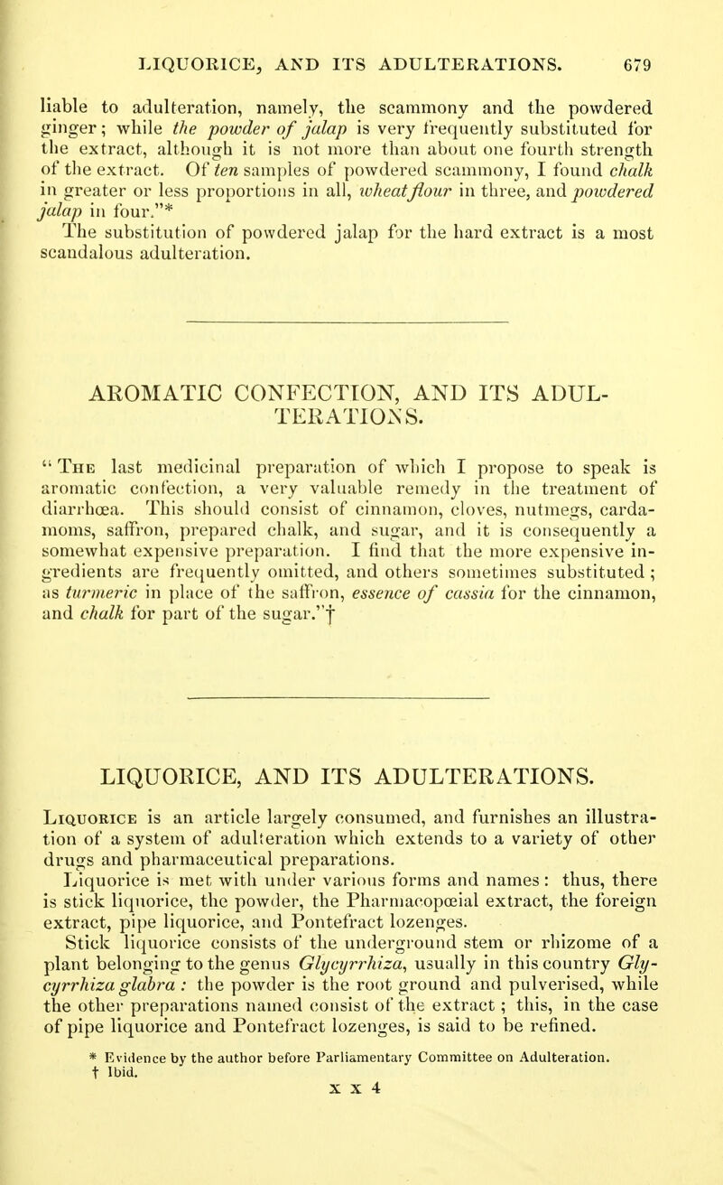 liable to adulteration, namely, the scammony and the powdered ginger; while the powder of jalap is very frequently substituted lor the extract, although it is not more than about one fourth strength of tlie extract. Of ten samples of powdered scammony, I found chalk in greater or less proportions in all, wheat flour in three, -d^nd. powdered jalap in four.* The substitution of powdered jalap for the hard extract is a most scandalous adulteration. AROMATIC CONFECTION, AND ITS ADUL- TERATIONS.  The last medicinal preparation of which I propose to speak is aromatic confection, a very valuable remedy in the treatment of diarrhoea. This should consist of cinnamon, cloves, nutmegs, carda- moms, saffron, prepared chalk, and sugar, and it is consequently a somewhat expensive preparation. I find that the more expensive in- gredients are frequently omitted, and others sometimes substituted ; as turmeric in place of the saffron, esseiice of cassia for the cinnamon, and chalk for part of the sugar.'j LIQUORICE, AND ITS ADULTERATIONS. Liquorice is an article largely consumed, and furnishes an illustra- tion of a system of adulteration which extends to a variety of other drugs and pharmaceutical preparations. Liquorice is met with under various forms and names: thus, there is stick liquorice, the powder, the Pharmacopoeial extract, the foreign extract, pipe liquorice, and Pontefract lozenges. Stick liquorice consists of the underground stem or rhizome of a plant belonging to the genus Glycyrrhiza^ usually in this country Gly- cyrrhiza glabra : the powder is the root ground and pulverised, while the other preparations named consist of the extract; this, in the case of pipe liquorice and Pontefract lozenges, is said to be refined. * Evidence by the author before Parliamentary Committee on Adulteration, t Ibid.