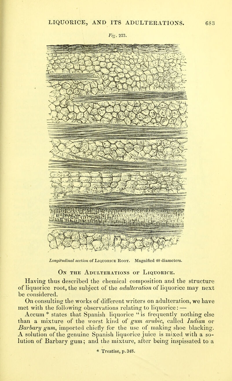 Fig. 223. Longitudinal section of Liquorice Root. Magnified 40 diameters. On the Adulteeations or Liquorioe. Having thus described the chemical composition and the structure of liquorice root, the subject of the adulteration \\(i\xov\qq may next be considered. On consult!nfj the works of different writers on adulteration, we have met with the following observations relating to liquorice: — Accum * states that Spanish liquorice is frequently nothing else than a mixture of the woi'st kind of gum arahic^ called Indian or Barhary gum, imported chiefly for the use of making shoe blacking. A solution of the genuine Spanish liquorice juice is mixed with a so- lution of Barbary gum; and the mixture, after being inspissated to a