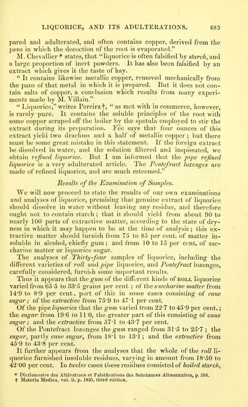 pared and adulterated, and often contains copper, derived from the pans in which the decoction of the root is evaporated. M. Chevallier * states, that liquorice is often falsified by starchy and a large proportion of inert powders. It has also been falsified by an extract which gives it the taste of hay. It contains likewise metallic copper, removed mechanically from the pans of that metal in which it is prepared. But it does not con- tain salts of copper, a conclusion which results from many experi- ments made by M. Villain. Liquorice, writes Pereiraf, as met with in commerce, however, is rarely pure. It contains the soluble principles of the root with some copper scraped off the boiler by the spatula employed to stir the extract during its preparation. Fee says that four ounces of this extract yield two drachms and a half of metallic copper ; but there must be some great mistake in this statement. If the foreign extract be dissolved in water, and the solution filtered and inspissated, we obtain refined liquorice. But I am informed that the pipe refined liquorice is a very adulterated article. The Pontefract lozenges are made of refined liquorice, and are much esteemed. Results of the Examination of Samples. We will now proceed to state the results of our own examinations and analyses of liquorice, y)remising that genuine extract of liquorice should dissolve in water without leaving any residue, and therefore ought not to contain starch ; that it should yield from about 90 to nearly 100 parts of extractive matter, according to the state of dry- ness in which it may happen to be at the time of analysis ; this ex- tractive matter should furnish from 75 to 85 per cent, of matter in- soluble in alcohol, chiefly gum; and from 10 to 15 per cent, of sac- charine matter or liquorice sugar. The analyses of Thirty-four samples of liquorice, including the different varieties of roll and pipe liquorice, and Pontefract lozenges, carefully considered, furnish some inqjortant results. Thus it appears that X\\^gum of the different kinds of roll liquorice varied from 65 5 to 33'5 grains per cent ; of the S'lccharine matter horn 14*9 to 8*9 per cent, part of this in some cases consisting of cane sugar; of the extractive from 75*9 to 471 per cent. Of the pipe liquorice that the gum varied from 22*7 to 45*9 per cent.; the sugar from 19 6 to 110, the greater part of this consisting ot' cane sugar; and the extractive from 57'1 to 43*7 per cent. Of the Pontefract lozenges the gum ranged from 31-5 to 25'7 ; the .sugar, partly cane sugar, from 18*1 to 13'1 ; and the extractive from 45-9 to 43-8 per cent. It further ap[)ears from the analyses that the whole of the roll li- quorice furnished insoluble residues, varying in amount from 18*50 to 42*00 per cent. In twelve cases these residues consisted of boiled starch, * Dictionnaire des Alterations et Falsifications des Substances Alimentaires, p. 304. + Materia Medica, vol. ii. p. 1835, third edition.