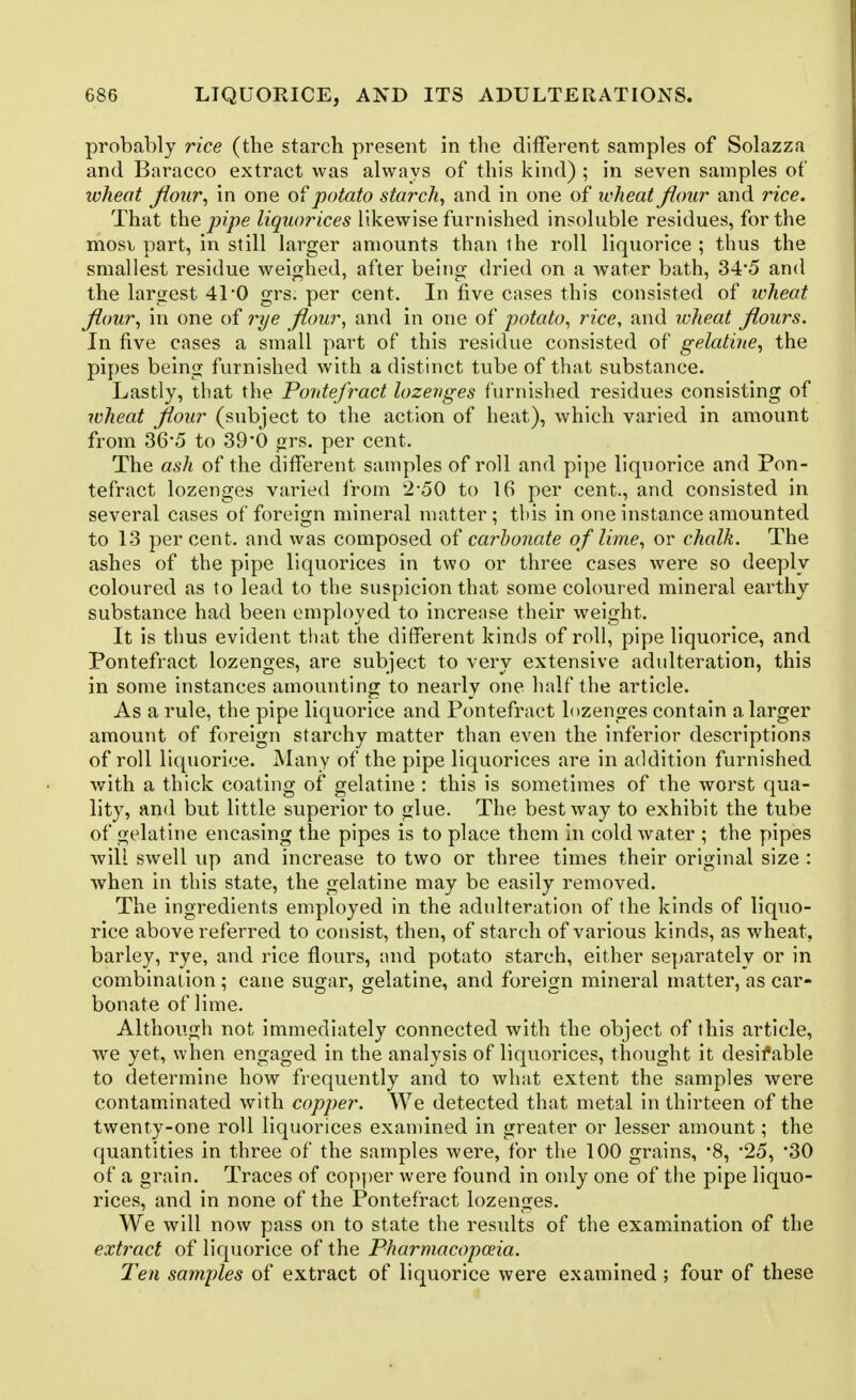 probably rice (the starch present in the different samples of Solazza and Baracco extract was always of this kind) ; in seven samples of wheat jiour^ in one ol potato starchy and in one of wheat flour and rice. That tho. pipe liquorices likewise furnished insoluble residues, for the mosv part, in still larger amounts than the roll liquorice ; thus the smallest residue weighed, after being dried on a water bath, 345 and the largest 41*0 grs. per cent. In five cases this consisted of wheat flour^ in one of r?/e flour, and in one of potato^ rice, and wheat flours. In five cases a small part of this residue consisted of gelatine^ the pipes being furnished with a distinct tube of that substance. Lastly, that the Pontefract lozenges furnished residues consisting of wheat flour (subject to the action of heat), which varied in amount from 36'5 to 39*0 grs. per cent. The ash of the different samples of roll and pipe liquorice and Pon- tefract lozenges varied Irom 2*50 to 16 per cent., and consisted in several cases of foreign mineral matter; tbis in one instance amounted to 13 percent, and was composed of carbonate of lime., or chalk. The ashes of the pipe liquorices in two or three cases were so deeply coloured as to lead to the suspicion that some coloured mineral earthy substance had been employed to increase their weight. It is thus evident that the different kinds of roll, pipe liquorice, and Pontefract lozenges, are subject to very extensive adulteration, this in some instances amounting to nearly one half the article. As a rule, the pipe liquorice and Pontefract lozenges contain a larger amount of foreign starchy matter than even the inferior descriptions of roll liquorice. Many of the pipe liquorices are in addition furnished with a thick coating of gelatine : this is sometimes of the worst qua- lity, and but little superior to glue. The best way to exhibit the tube of gelatine encasing the pipes is to place them in cold water ; the pipes will swell up and increase to two or three times their original size : when in this state, the gelatine may be easily removed. The ingredients employed in the adulteration of the kinds of liquo- rice above referred to consist, then, of starch of various kinds, as wheat, barley, rye, and rice flours, and potato starch, either separately or in combination ; cane sugar, gelatine, and foreign mineral matter, as car- bonate of lime. Although not immediately connected with the object of this article, we yet, when engaged in the analysis of liquorices, thought it desifable to determine how frequently and to what extent the samples were contaminated with copper. We detected that metal in thirteen of the twenty-one roll liquorices examined in greater or lesser amount; the quantities in three of the samples were, for the 100 grains, '8, '25, '30 of a grain. Traces of copper were found in only one of the pipe liquo- rices, and in none of the Pontefract lozenges. We will now pass on to state the results of the examination of the extract of liquorice of the Pharmacopoeia. Ten samples of extract of liquorice were examined ; four of these