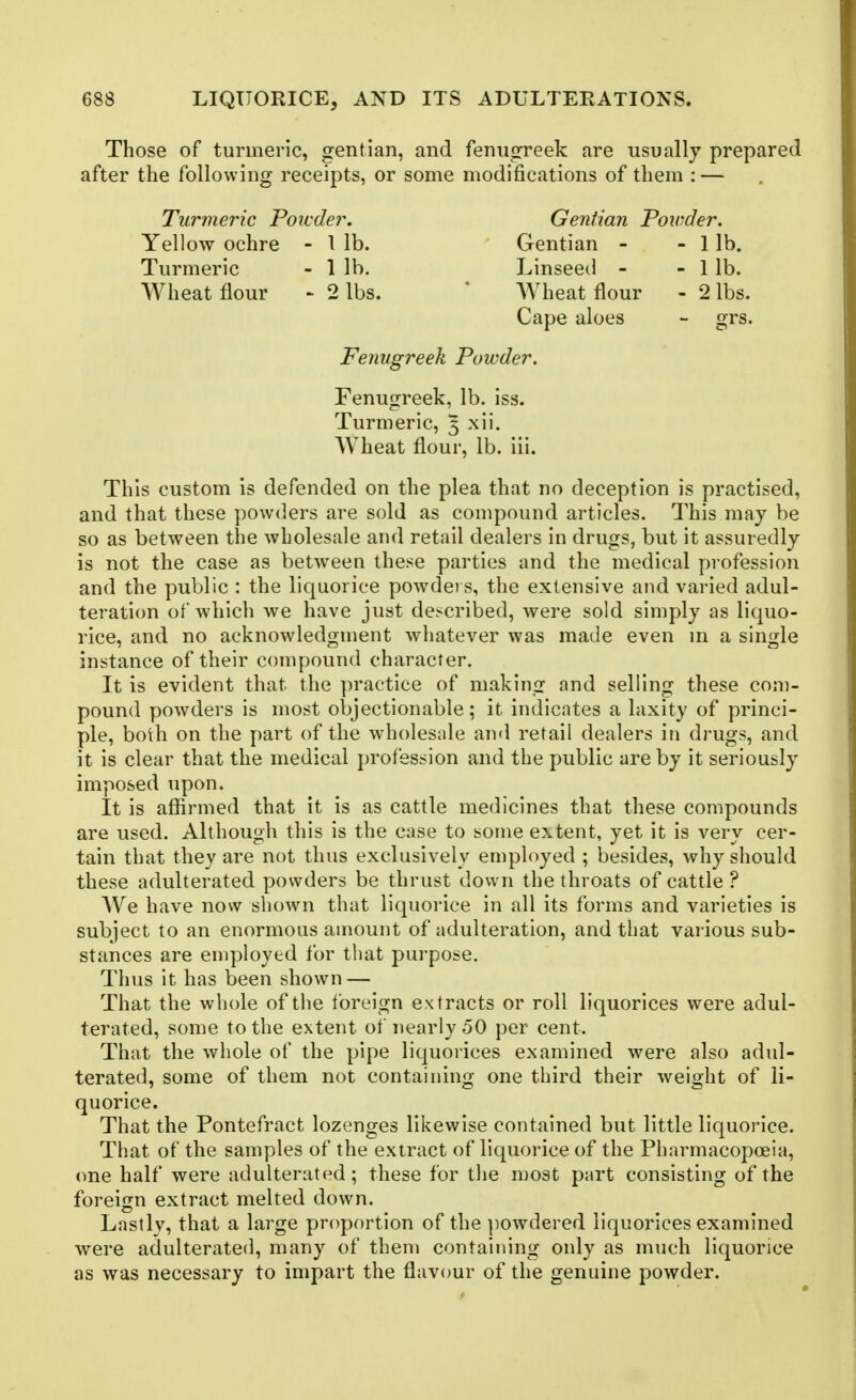 Those of turmeric, gentian, and fenuorreek are usually prepared after the following receipts, or some modifications of them : — Turmeric Powder. Gentian Powder. Yellow ochre - I lb. Gentian - - 1 lb. Turmeric - 1 lb. Linseed - - 1 lb. Wheat flour - 2 lbs. * Wheat flour - 2 lbs. Cape aloes - grs. Fenugreek Powder. Fenugreek, lb. iss. Turmeric, 3 xii. Wheat flour, lb. iii. This custom is defended on the plea that no deception is practised, and that these powders are sold as compound articles. This may be so as between the wholesale and retail dealers in drugs, but it assuredly is not the case as between these parties and the medical profession and the public : the liquorice powders, the extensive and varied adul- teration of whicli we have just described, were sold simply as liquo- rice, and no acknowledgment whatever was made even m a single instance of their compound character. It is evident that the practice of making and selling these com- pound powders is most objectionable; it indicates a laxity of princi- ple, both on the part of the wholeside and retail dealers in drugs, and it is clear that the medical profession and the public are by it seriously imposed upon. It is aflSrmed that it is as cattle medicines that these compounds are used. Although this is the case to some extent, yet it is very cer- tain that they are not thus exclusively employed ; besides, why should these adulterated powders be thrust down the throats of cattle ? We have now shown that liquorice in all its forms and varieties is subject to an enormous amount of adulteration, and that various sub- stances are employed for that purpose. Thus it has been shown — That the whole of the Ibreign extracts or roll liquorices were adul- terated, some to the extent of nearly 50 per cent. That the whole of the pipe liquorices examined were also adul- terated, some of them not containing one third their weight of li- quorice. That the Pontefract lozenges likewise contained but little liquorice. That of the samples of the extract of liquorice of the Pharmacopoeia, (me half were adulterated; these for the most part consisting of the foreign extract melted down. Lastly, that a large proportion of the ])owdered liquorices examined were adulterated, many of them containing only as much liquorice as was necessary to impart the flavour of the genuine powder.
