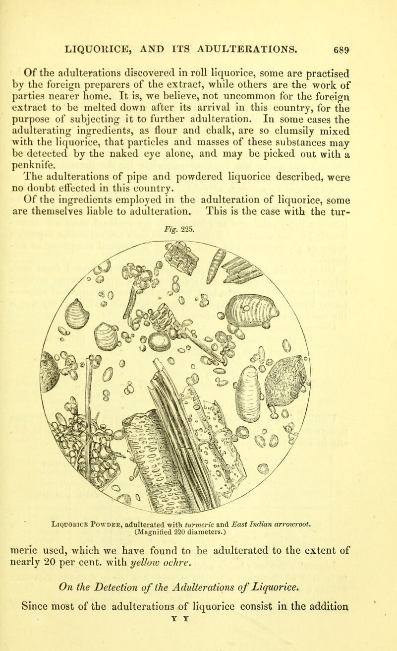 Of the adulterations discovered in roll liquorice, some are practised by the foreign preparers of the extract, while others are the work of parties nearer home. It is, we believe, not uncommon for the foreign extract to be melted down after its arrival in this country, for the purpose of subjecting it to further adulteration. In some cases the adulterating ingredients, as flour and chalk, are so clumsily mixed with the liquorice, that particles and masses of these substances may be detected by the naked eye alone, and may be picked out with a penknife. The adulterations of pipe and powdered liquorice described, were no doubt elfected in this country. Of the ingredients employed in the adulteration of liquorice, some are themselves liable to adulteration. This is the case with the tur- Fig. 225. LiQUOKiCE Powder, adulterated with turmeric and East Indian arrowroot. (Magnified 220 diameters.) raeric used, which we have found to be adulterated to the extent of nearly 20 per cent, with yellow ochre. On the Detection of the Adulterations of Liquorice. Since most of the adulterations of liquorice consist in the addition Y Y