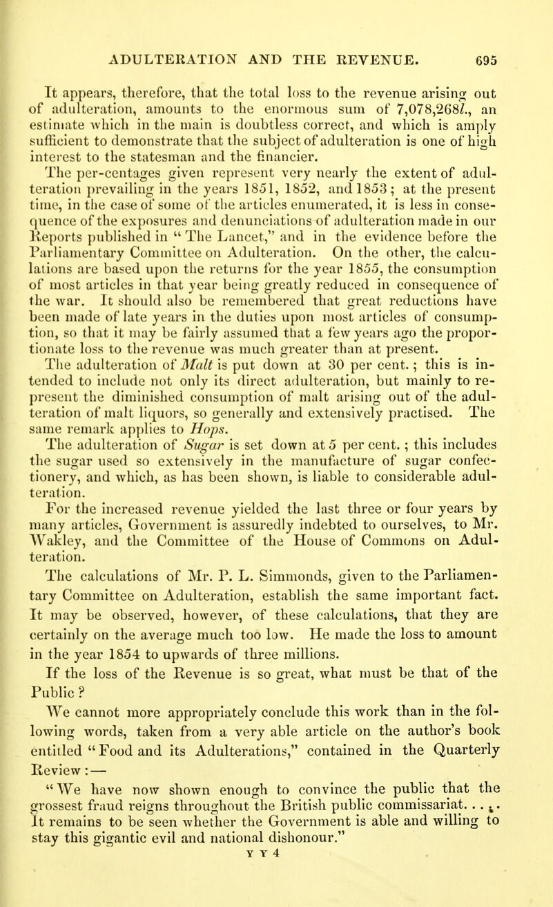 It appears, therefore, that the total h)ss to the revenue arising out of adulteration, amounts to the enormous sum of 7,078,268/., an estimate which in the main is doubtless correct, and which is amply sufficient to demonstrate that the subject of adulteration is one of high interest to the statesman and the financier. The per-centages given represent very nearly the extent of adul- teration prevailing in the years 1851, 1852, and 1853; at the present time, in the case of some of the articles enumerated, it is less in conse- quence of the exposures and denunciations of adulteration made in our Keports published in  The Lancet, and in the evidence before the Parliamentary Committee on Adulteration. On the other, the calcu- lations are based upon the returns for the year 1855, the consumption of most articles in that year being greatly reduced in consequence of the war. It should also be remembered that great reductions have been made of late years in the duties upon most articles of consump- tion, so that it may be fairly assumed that a few years ago the propor- tionate loss to the revenue was much greater than at present. The adulteration Malt is put down at 30 per cent.; this is in- tended to include not only its direct adulteration, but mainly to re- present the diminished consumption of malt arising out of the adul- teration of malt liquors, so generally and extensively practised. The same remark applies to Hops. The adulteration of Sugar is set down at 5 per cent. ; this includes the sugar used so extensively in the manufacture of sugar confec- tionery, and which, as has been shown, is liable to considerable adul- teration. For the increased revenue yielded the last three or four years by many articles. Government is assuredly indebted to ourselves, to Mr. Wakley, and the Committee of the House of Commons on Adul- teration. The calculations of Mr. P. L. Simmonds, given to the Parliamen- tary Committee on Adulteration, establish the same important fact. It may be observed, however, of these calculations, that they are certainly on the average much too law. He made the loss to amount in the year 1854 to upwards of three millions. If the loss of the Revenue is so great, what must be that of the Public ? AVe cannot more appropriately conclude this work than in the fol- lowing words, taken from a very able article on the author's book entitled  Food and its Adulterations, contained in the Quarterly Review : — We have now shown enough to convince the public that the grossest fraud reigns throughout the British public commissariat. . . ^. It remains to be seen whether the Government is able and willing to stay this gigantic evil and national dishonour.