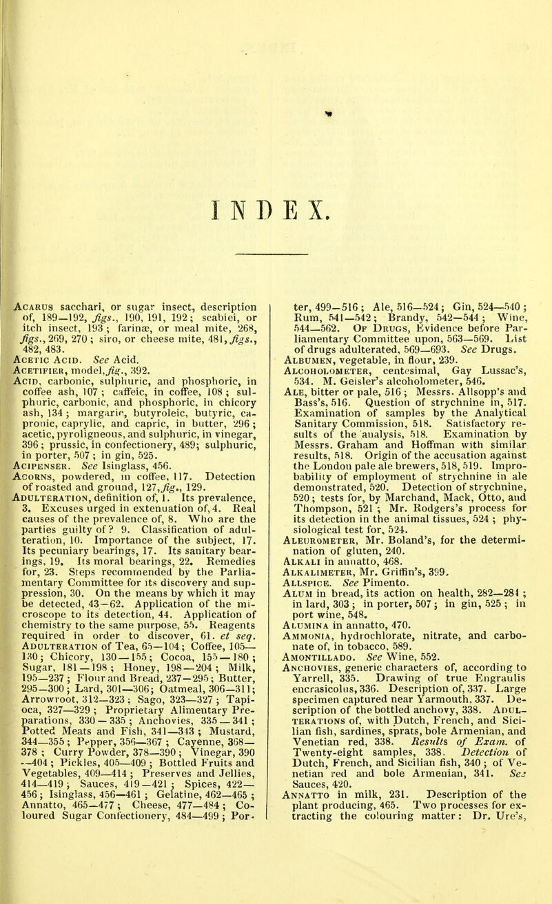 INDEX. AcARUS sacchari, or sugar insect, description of, 189—192, Jigs., 190, 191, 192; scabiei, or itch insect, 193 ; farince, or meal mite, 268, ^^5., 269, 270; siro, or cheese mite, 481,^^5., 482, 483. Acetic Acid. See Acid. AcETiFiER, model,^jo'., 392. Acid, carbonic, sulphuric, and phosphoric, in coffee ash, 107; caffeic, in coffee, 108; sul- phuric, carbonic, and phosphoric, in chicory ash, 134; margario, butyroleic, butyric, ca- pronic, caprylic, and capric, in butter, 296 ; acetic, pyroligneous, and sulphuric, in vinegar, 396; prussic, in confectionery, 489; sulphuric, in porter, .507 ; in gin, 525. AciPENSER. See Isinglass, 456. Acorns, powdered, m coffee, 117. Detection of roasted and ground, \27,fig., 129. Adulteration, definition of, 1. Its prevalence, 3. Excuses urged in extenuation of, 4. Real causes of the prevalence of, 8. Who are the parties guilty of? 9. Classification of adul- teration, 10. Importance of the subject, 17. Its pecuniary bearings, 17. Its sanitary bear- ings, 19. Its moral bearings, 22, Remedies for, 23. Steps recommended by the Parlia- mentary Committee for its discovery and sup- pression, 30. On the means by which it may be detected, 43—62. Application of the mi- croscope to its detection, 44. Application of chemistry to the same purpose, 55. Reagents required in order to discover, 61. et seq. Adulteration of Tea, 65—104; Coffee, 105— laO; Chicory, 130—155; Cocoa, 155—180 ; Sugar, 181—198; Honey, 198 — 204 ; Milk, 195—237 ; Flour and Bread, 237-295; Butter, 295-300; Lard, 301—306; Oatmeal, 306—311; Arrowroot, 312—323 ; Sago, 323—327 ; Tapi- oca, .327—329 ; Proprietary Alimentary Pre- parations, 330 — 335; Anchovies, 335 — 341 ; Potted Meats and Fish, 341—343 ; Mustard, 344—355 ; Pepper, 356—367 ; Cayenne, 368— 378 ; Curry Powder, 378—390 ; Vinegar, 390 —404 ; Pickles, 405—409 ; Bottled Fruits and Vegetables, 409—414 ; Preserves and Jellies, 414—419; Sauces, 419—421; Spices, 422— 456 ; Isinglass, 456—461 ; Gelatine, 462—465 ; Annatto, 465—477 ; Cheese, 477—484 ; Co- loured Sugar Confectionery, 484—499 ; Por- ter, 499-516 ; Ale, 516-524 ; Gin, 524—540 ; Rum, 541—.542 ; Brandy, 542—544 ; Wine, .544—562. Of Drugs, Evidence before Par- liamentary Committee upon, 563—569. List of drugs adulterated, 569—693. See Drugs. Albumen, vegetable, in flour, 239. Alcoholometer, centesimal, Gay Lussac's, 534. M. Geisler's alcoholometer, 546. Ale, bitter or pale, 516 ; Messrs. Allsopp's and Bass's, 516. Question of strychnine in, 517. Examination of samples by the Analytical Sanitary Commission, 518. Satisfactory re- sults of the analysis, 518. Examination by Messrs. Graham and Hoffman with similar results, 518. Origin of the accusation against the London pale ale brewers, 518, 519. Impro- bability of employment of strychnine in ale demonstrated, 520. Detection of strychnine, 520; tests for, by Marchand, Mack, Otto, and Thompson, 521 ; Mr. Rodgers's process for its detection in the animal tissues, 524 ; phy- siological test for, 524. Aleurometer, Mr. Roland's, for the determi- nation of gluten, 240. Alkali in annatto, 468. Alkalimeter, Mr. Griffin's, 399- Allspice. See Pimento. Alum in bread, its action on health, 282—281 ; in lard, 303; in porter, 507 ; in gin,-525 ; in port wine, 548. Alumina in annatto, 470. Ammonia, hydiochlorate, nitrate, and carbo- nate of, in tobacco, 589. Amontillado. See Wine, 552. Anchovies, generic characters of, according to Yarrell, 335. Drawing of true Engraulis encrasicolus, 336. Description of, 337. Large specimen captured near Yarmouth, 337. De- scription of the bottled anchovy, 338. Adul- terations of, with Dutch, French, and Sici- lian fish, sardines, sprats, bole Armenian, and Venetian red, 338. Results of Exam, of Twenty-eight samples, 338. Detection of Dutch, French, and Sicilian fish, 340; of Ve- netian red and bole Armenian, 341. Ses Sauces, 420. Annatto in milk, 231. Description of the plant producing, 465. Two processes for ex- tracting the colouring matter: Dr. Ure's,