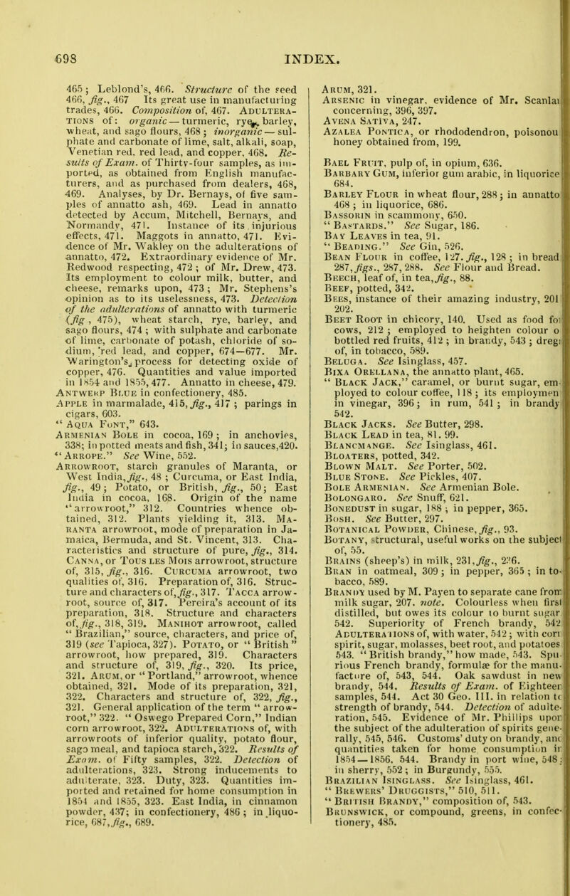 465 ; Leblond's, 466. Structure of the Feed ^66, fig-, 4G7 Its great use in manufactuting trades, 4G6. Composition of, 467. Adulteka- TioNS of: organic—turmeric, ry^ barley, ■wheat, and sago flours, 468 ; inorganic— sul- phate and carbonate of lime, salt, alkali, soap, Venetian red. red lead, and copper, 468. Re- sults of Exam, of Thirtv-four samples, as im- ported, as obtained from English manufac- turers, and as purchased from dealers, 468, 469. Analyses, by Dr. Bernays, ol five sam- ples of annatto ash, 469. Lead in annatto detected by Accum, Mitchell, Bernays, and Normandy, 471. Instance of its injurious efit'ects, 471. Maggots in annatto, 471. Evi- dence of Mr. Wakley on the adulterations of annatto, 472. Extraordinary evidence of Mr. Redwood respecting, 472 ; of Mr. Drew, 473. Its employment to colour milk, butter, and cheese, remarks upon, 473 ; Mr. Stephens's opinion as to its uselessness, 473. Deter/ion of t/ie adulterations of annatto with turmeric (fig , 475), wheat starch, rye, barley, and sago flours, 474 ; with sulphate and carbonate of lime, carbonate of potash, chloride of so- dium, Ved lead, and copper, 674—677. Mr. Warington'Sj process for detecting oxide of copper, 476. Quantities and value imported in 1X54 and 1855,477. Annatto in cheese, 479. Antwehp Br,UE in confectionery, 485. Apple in marmalade, 415, j^^., 417 ; parings in cigars, 603. Aqua Funt, 643. Armenian Bole in cocoa, 169 ; in anchovies, 338; in potted meats and fish, 341; in sauces,420. Aruope. Se^ Wine, 552. Arrowroot, starch granules of Maranta, or West India,48 ; Curcuma, or East India, fig., 49; Potato, or British, 50; East India in cocoa, 168. Origin of the name •'arrowroot, 312. Countries whence ob- tained, 312. Plants yielding it, 313. Ma- ranta arrowroot, mode of preparation in Ja- maica, Bermuda, and St. Vincent, 313. Cha- racteristics and structure of pure, fig., 314. Canna, or Tous les Mois arrowroot, structure of, 315, fig., 316. Curcuma arrowroot, two qualities of, 316. Preparation of, 316. Struc- ture and characters of, fig., 317. Tacca arrow- root, source of, 317. Pereira's account of its preparation, 318. Structure and characters of,fig., 3\8, o\9. Manihot arrowroot, called Brazilian, source, characters, and price of, 319 {see Tapioca, 327). Potato, or British arrowroot, liow prepared, 319. Characters and structure of, 319, fig., 320. Its price, 321. Arum, or Portland, arrowroot, whence obtained, 321. Mode of its preparation, 321, 322. Characters and structure of, 322, fig., 321. General application of the term arrow- root, 322. Oswego Prepared Corn, Indian corn arrowroot, 322. Adttltehations of, with arrowroots of inferior quality, potato flour, sago meal, and tapioca starch, 322. Results of Exmn. of Fifty samples, 322. Detection of adulterations, 323. Strong inducements to adu terate, 323. Duty, 323. Quantities im- ported and retained for home consumption in 1851 and 1855, 323. East India, in cinnamon powder, 437; in confectionery, 486 ; in liquo- rice, m,fig,, 689. Arum, 321. Arsenic in vinegar, evidence of Mr. Scanlai concerning, 396, 397. AVENA SATiVA, 247. Azalea Pontica, or rhododendron, poisonou honey obtained from, 199. Bael Fruit, pulp of, in opium, 636. Barbary Gum, inferior gum arabic, in liquorice 684. Barley Flour in wheat flour, 288; in annatto 468 ; in liquorice, 686. Bassorin in scammony, 650. Bastards. See Sugar, 186. Bay Leaves in tea, 91. BEAniNG. See Gin, 526. Bean Flour in coffee, \ ->T.fig., 128 ; in bread 287, figs., 287, 288. See Flour and Bread. Beech, leaf of, in tea, fig., 88. Beef, potted, 342. Bi:es, instance of their amazing industry, 201 202. Beet Root in chicory, 140. Used as food fo cows, 212 ; employed to heighten colour o bottled red fruits, 412 ; in brandy, 543 ; dreg: of, in tobacco, 589. Beluga. See Isinglass, 457. BiXA Orellana, the anuHtto plant, 465. Black Jack, caramel, or burnt sugar, em ployed to colour coffee, 118; its employmen in vinegar, 396; in rum, 541; in brandy 542. Black Jacks. See Butter, 298. Black Lead in tea, 81. 99. Blancmange. See Isinglass, 461. Bloaters, potted, 342. Blown Malt. See Porter, 502. Blue Stone. See Pickles, 407. Bole Armenian. See Armenian Bole. BoLONGARO, See Snuff, 621. BoNEDUST in sugar, 188 ; in pepper, 365. Bosh. See Butter, 297. Botanical Powder, Chinese, ^o^., 93. Botany, -tructural, useful works on the subjeci of, 55. Brains (sheep's) in milk, 231,^^., 2:'6. Bran in oatmeal, 309 ; in pepper, 365 ; in to bacco, 589. Brandy used by M. Payen to separate cane fron milk sugar, 207. note. Colourless when fir^i distilled, but owes its colour to burnt sugar 542. Superiority of French brandy, 64? Adultera HONS of, with water, 542; with con spirit, sugar, molasses, beet root, and potatoes 543. British brandy, how made, 543. Spii rious French brandy, formulae for the manu facture of, 543, 544. Oak sawdust in new brandy, 544. Results of Exam, of Eighteer samples, 544. Act 30 Geo. III. in relation t< strength of brandy, 544. Detection of .idultc ration, 545. Evidence of Mr. Phillips upcu the subject of the adulteration of spirits gene rally, 545, 546. Customs' duty on brandy, am quantities taken for home consumption ir 1854 — 1856. 544. Brandy in port wine, 548; in sherry, 552; in Burgundy, 555. Brazilian Isinglass. See Isinglass, 461. Brewers' Druggists, 510, 511. British Brandy, composition of, 543. Bkunswick, or compound, greens, in confec- tionery, 485.