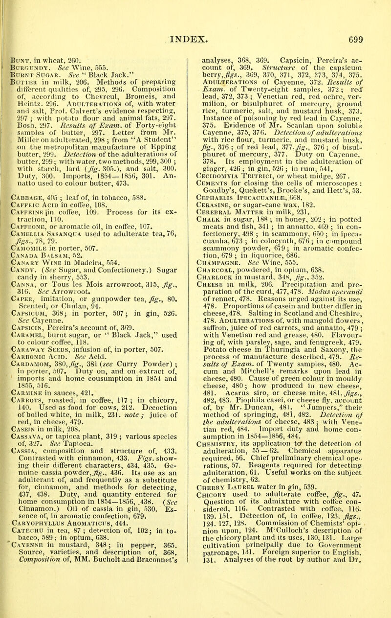 BfTNT. in wheat, 260. f BoRnuNDY. Wine, 555. ' Burnt Sugar. See Black Jack. Butter in milk, 206. Methods of preparing different qualities of, 295, 296. Composition ; of, according to Chevreul, Brome'is, and Heintz. 296. Adulterations of, with water and salt. Prof. Calvert's evidence respecting, 297 ; with pot ito flour and animal fats, 297. Bosh, 297. Results of Exam, of Forty-eight ' samples of butter, 297. Letter from Mr. Miller on adulterated, 298 ; from A Student on the metropolitan manufacture of Epping butter, 299. Detection of the adulterations of butter, 299; with water, two methods, 299,300 ; with starch, lard (fig.iOb.), and salt, 300. Duty, 300. Im.ports, 1854—1856, 301. An- natto used to colour butter, 473. Cabbage, 405 ; leaf of, in tobacco, 588. I Caffeic Acid in coffee, 108. j Caffeine jin coffee, 109. Process for its ex- ! traction, 110. Capfeone, or aromatic oil, in coffee, 107. Camellia Sasanqua used to adulterate tea, 76, fgs., 78, 79. Camomile in porter, 507. Canada B\lsam, 52. Canary Wine in Madeira, 554. Candy. (See Sugar, and Confectionery.) Sugar candy in sherry, 553. Canna, or Tons les Mois arrowroot, 315, Jig., 316. See Arrowroot. Caper, imitation, or gunpowder tea, ^^g-., 80. Scented, or Chulan, 94. Capsicum, 368; in porter, 507; in gin, 526. See Cayenne. Capsicin, Pereira's account of, 369. Caramel, burnt sugar, or Black Jack, used to colour coffee, 118. Caraway Seeds, infusion of, in porter, 507. Carbonic Acid. See Acid. Cardamom, 380,,%., 381 (see Curry Powder) ; in porter, 507. Duty on, and on extract of, imports and home cousumption in 1854 and 1855, 516. Carmine in sauces, 421. Carrots, roasted, in coffee, 117 ; in chicory, 140. Used as food for cows, 212. Decoction of boiled white, in milk, 231. note j juice of red, in cheese, 479. Casein in milk, 208. Cassava, or tapioca plant, 319 ; various species of, 327. See Tapioca. Cassia, composition and structure of, 433. Contrasted with cinnamon, 433. F/gs. show- ing their different characters, 434, 435. Ge- nuine cassia powder,436. Its use as an adulterant of, and frequently as a substitute for, cinnamon, and methods for detecting, 437, 438. Duty, and quantity entered for home consumption in 1854—1856, .438. (See Cinnamon.) Oil of cassia in gin, 530. Es- sence of, in aromatic confection, 679. Caryophyllus Aromaticus, 444. Catechu in tea, 87; detection of, 102; in to- bacco, 589; in opium, 638. Cayenne in mustard, 348; in pepper, 365. Source, varieties, and description' of, 368. Composition of, MM. Bucholt and Bracounet's analyses, 368, 369. Capsicin, Pereira's ac- count of, 369. Structure of the capsicum berry,^^'S., 369, 370, 371, 372, 373, 374, 375. Adulterations of Cayenne, 372. Results of Exam, of Twenty-eight samples, 372 ; red' lead, 372, 373 ; Venetian red, red ochre, ver- milion, or bisulphuret of mercury, ground rice, turmeric, salt, and mustard husk, 373. Instance of poisoning by red lead in Cayenne, 375. Evidence of Mr. Scanlan upon soluble Cayenne, 375, 376. Detection of adulterations with rice flour, turmeric, and mustard husk. Jig., 376 ; of red lead, 'Ml, fig., 376 ; of bisul- phuret of mercury, 377. Duty on Cayenne, 378. Its employment in the adulteration of ginger, 426 ; in gin, 526 ; in rum, 541. Cecidomyia Tritrici, or wheat midge, 267. Cements for closing the cells of microscopes: Goadby's, Quekett's, Brooke's, and Hett's, 53. CePHAELIS IPECACUANHiE, 668. Cerasine, or sugar-cane wax, 182. Cerebral Matter in milk, 231. Chalk in sugar, 188 ; in honey, 202; in potted meats and fish, 341 ; in annatto, 469 ; in con- fectionery, 498 ; in scammony, 650; in ipeca- cuanha, 673 ; in colocynth, 676 ; iii compound scammony powder, 679 ; in aromatic confec- tion, 679 ; in liquorice, 686. Champagne. See Wine, 555. Charcoal, powdered, in opium, 638. Charlock in mustard, 34s, f\g., 352. Cheese in milk, 206. Precipitation and pre- paration of the curd, 477,478. Modus operandi of rennet, 478. Reasons urged against its use, 478. Proportions of casein and butter differ in cheese, 478. Salting in Scotland and Cheshire, 478. Adulterations of, with mangold flowers, saffron, juice of red carrots, and annatto, 479 ; with Venetian red and grease, 480. Flavour- ing of, with parsley, sage, and fenugreek, 479. Potato cheese in Thuringia and Saxony, the process of manufacture described, 479. Re- sults of Exam, of Twenty samples, 480. Ac- cum and Mitchell's remarks upon lead in cheese, 480. Cause of green colour in mouldy cheese, 480; how produced in new cheese, 481. Acarus siro, or cheese mite, Adi\, figs., 482, 483. Piophila casei, or cheese fly. account of, by Mr. Duncan, 481. Jumi)ers, their method of springing, 48i, 482. Detection of the adulterations of cheese, 483; with Vene- tian red, 484. Import duty and home con- sumption in 1854—1856, 484. Chemistry, its application tor the detection of adulteration, 55 — 62. Chemical apparatus required. 56. Chief preliminary chemical ope- rations, 57. Reagents required for detecting adulteration, 61. Useful works on the subject of chemistry, 62. Cherry Laurel water in gin, 539. Chicory used to adulterate coffee. Jig., 47. Question of its admixture with coffee con- sidered, 116. Contrasted with coffee, 116. 139. 151. Detection of, in coffee, 123, Jigs., 124. 127, 128. Commission of Chemists' opi- nion upon, 124. M'Culloch's description of the chicoryplant and its uses, 130, 131. Large cultivation principally due to Government patronage, 131. Foreign superior to English, 131. Analyses of the root by author and Dr.