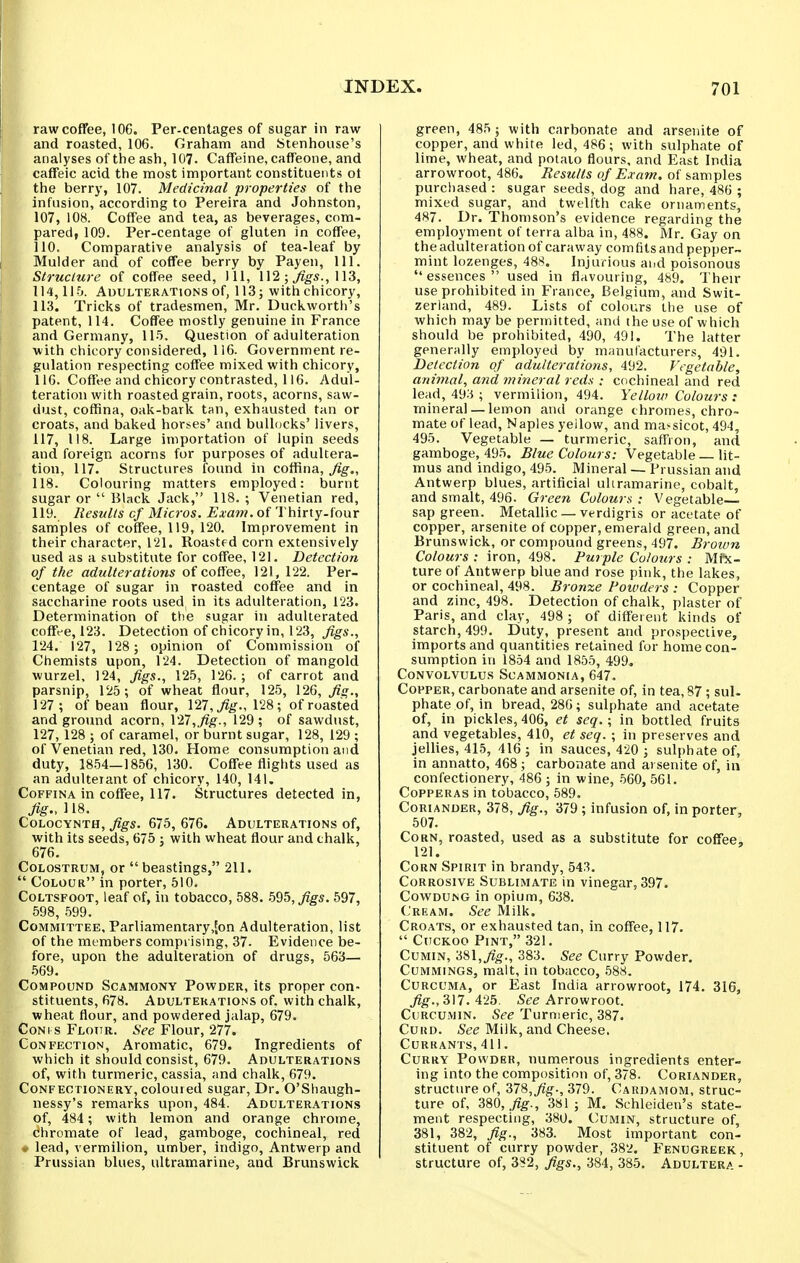 raw coffee, 106. Per-centages of sugar in raw and roasted, 106. Graham and Stenhouse's analyses of the ash, 107. Caffeine, caffeone, and caffeic acid the most important constituents ot the berry, 107. Medicinal properties of the infusion, according to Pereira and Johnston, 107, 108. Coffee and tea, as beverages, com- pared, 109. Per-centage of gluten in coffee, 110. Comparative analysis of tea-leaf by Mulder and of coffee berry by Payen, 111. Structure of coffee seed, 111, \\2; figs., m, 114,115. Adulterations of, 113; with chicory, 113. Tricks of tradesmen, Mr. Duckwortli's patent, 114. Coffee mostly genuine in France and Germany, 11-5. Question of adulteration with chicory considered, 116. Government re- gulation respecting coffee mixed with chicory, ilO. Coffee and chicory contrasted, 116. Adul- teration with roasted grain, roots, acorns, saw- dust, coffina, oak-bark tan, exhausted tan or Croats, and baked horses' and bullocks' livers, 117. 118. Large importation of lupin seeds and foreign acorns for purposes of adultera- tion, 117. Structures found in coffina, ^g-., 118. Colouring matters employed: burnt sugar or  Black Jack, 118. ; Venetian red, 119. Results cf Micros. Exam, of Thirty-four samples of coffee, 119, 120. Improvement in their character, 121. Roasted corn extensively used as a substitute for coffee, 121. Detection of the adulterations of coffee, 121, 122. Per- centage of sugar in roasted coffee and in saccharine roots used in its adulteration, 123. Determination of tiie sugar in adulterated coffee, 123. Detection of chicory in, 123, figs., 124. 127, 128 ; opinion of Commission of Chemists upon, 124. Detection of mangold wurzel, 124, figs., 125, 126. ; of carrot and parsnip, 125; of wheat flour, 125, 126, fig., 127; of bean flour, 127, 128; of roasted and ground acorn, V27,fig., 129; of sawdust, 127,128 ; of caramel, or burnt sugar, 128, 129 ; of Venetian red, 130. Home consumption and duty, 1854—1856, 130. Coffee flights used as an adulterant of chicory, 140, 141. Coffina in coffee, 117. Structures detected in, fig.,U8. CoLocYNTH, figs. 675, 676. Adulterations of, with its seeds, 675 : with wheat flour and chalk, 676. Colostrum, or beastings, 211.  Colour in porter, 510. Coltsfoot, leaf of, in tobacco, 588. .595, figs. 597, 598, .599. Committee, Parliamentary,|on Adulteration, list of the members comprising, 37. Evidence be- fore, upon the adulteration of drugs, 563— .569. Compound Scammony Powder, its proper con- stituents, 678. Adulterations of. with chalk, wheat flour, and powdered jalap, 679. CoNi s Flour. See Flour, 277. Confection, Aromatic, 679. Ingredients of which it should consist, 679. Adulterations of, with turmeric, cassia, and chalk, 679. Confectionery, colouied sugar. Dr. O'Shaugh- nessy's remarks upon, 484. Adulterations of, 484 ; with lemon and orange chrome, chromate of lead, gamboge, cochineal, red * lead, vermilion, umber, indigo, Antwerp and Prussian blues, ultramarine, and Brunswick green, 485 ; with carbonate and arseuite of copper, and white led, 486 ; with sulphate of lime, wheat, and potaio flours, and East India arrowroot, 486. Results of Exam, of samples purcliased : sugar seeds, dog and hare, 486 ; mixed sugar, and twelfth cake ornaments, 487. Dr. Thomson's evidence regarding the employment of terra alba in, 488. Mr. Gay on the adulteration of caraway com fits and pepper- mint lozenges, 488. Injurious and poisonous  essences  used in flavouring, 489. Their use prohibited in France, Belgium, and Swit- zerland, 489. Lists of colours the use of which may be permitted, and the use of which should be prohibited, 490, 491. The latter generally employed by manufacturers, 491. Detection of adulterations, 492. Vegetable, animal, and mineral reds : cochineal and red lead, 493 ; vermilion, 494. Yellow Colours : mineral — lemon and orange chromes, chro- mate of lead, Naples yellow, and massicot, 494, 495. Vegetable — turmeric, saffron, and gamboge, 495. Blue Colours: Vegetable _ lit- mus and indigo, 495. Mineral — Prussian and Antwerp blues, artificial uhramarine, cobalt, and smalt, 496. Green Colours: Vegetable sap green. Metallic — verdigris or acetate of copper, arsenite of copper, emerald green, and Brunswick, or compound greens, 497. Broivn Colours : iron, 498. Purple Colours : Mfx- ture of Antwerp blue and rose pink, the lakes, or cochineal, 498. Bronze Powders : Copper and zinc, 498. Detection of chalk, plaster of Paris, and clay, 498 ; of different kinds of starch, 499. Duty, present and prospective, imports and quantities retained for home con- sumption in 1854 and 1855, 499. Convolvulus Scammonia, 647. Copper, carbonate and arsenite of, in tea, 87 ; sul- phate of, in bread, 286; sulphate and acetate of, in pickles, 406, et seq. ; in bottled fruits and vegetables, 410, et seq. ; in preserves and jellies, 415, 416 ; in sauces, 420 ; sulphate of, in annatto, 468; carbonate and arsenite of, in confectionery, 486 ; in wine, 560, 561. Copperas in tobacco, 589. Coriander, 378, fig., 379 ; infusion of, in porter, 507. Corn, roasted, used as a substitute for coffee, 121. Corn Spirit in brandy, 54.S. Corrosive Sublimate in vinegar, 397. Covvdung in opium, 638. (.'REAM. See Milk. Croats, or exhausted tan, in coffee, 117.  Cuckoo Pint, 321. Cumin, 'i^\,fig., 383. See Curry Powder. CuMMiNGS, malt, in tobacco, 588. Curcuma, or East India arrowroot, 174. 316, j?^., 317. 425. See Arrowroot. CuRCUMiN. See Turmeric, 387. Curd. See Milk, and Cheese. Currants, 411. Curry Powder, numerous ingredients enter- ing into the composition of, 378. Coriander, structure of, 37S,fig., 379. Cardamom, struc- ture of, 380,.^^., 3sl ; M. Schleiden's state- ment respecting, 380. Cumin, structure of, 381, 382, fig., 383. Most important con- stituent of curry powder, 382. Fenugreek, structure of, 382, figs,, 384, 385. Adultera -
