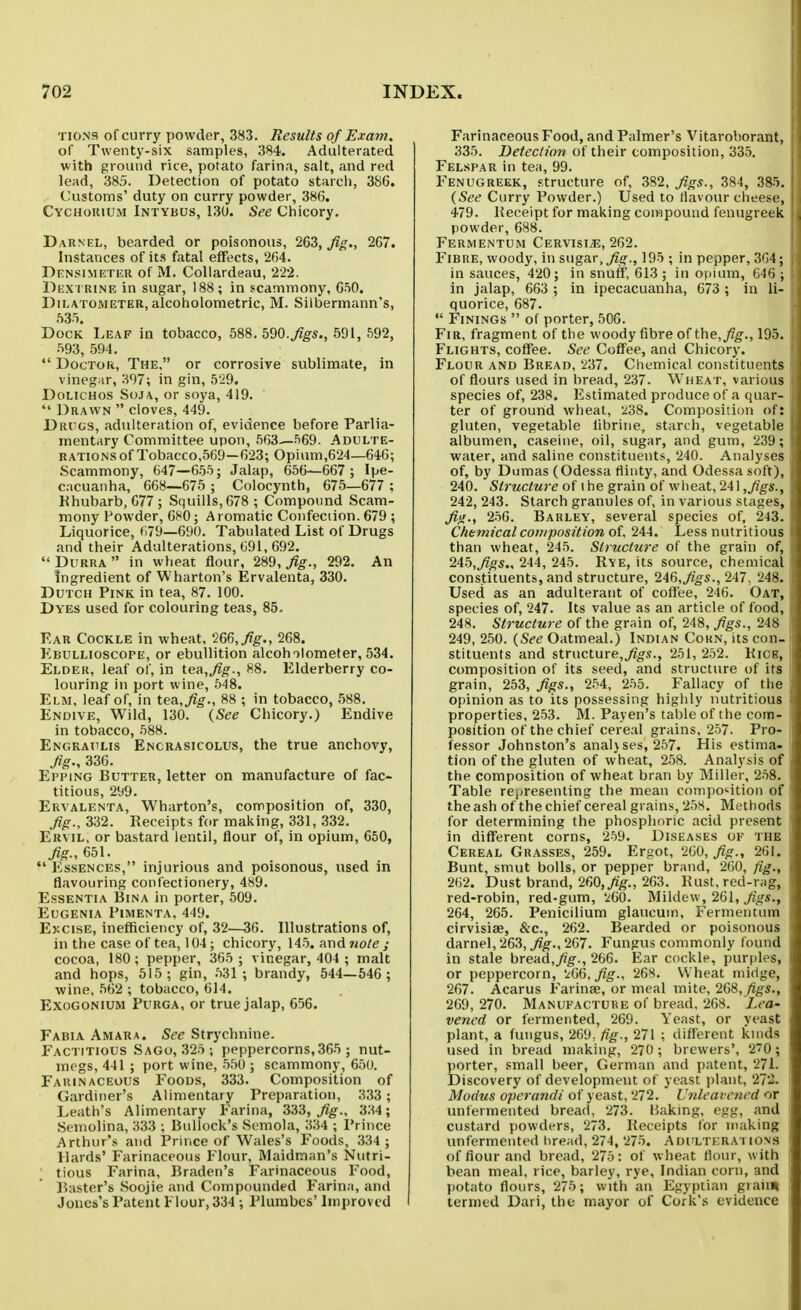 TI0N9 of curry powder, 383. Results of Exam. of Twenty-six samples, 384. Adulterated with ground rice, potato farina, salt, and red lead, 385. Detection of potato starch, 386. Customs' duty on curry powder, 386, Cychokium Intybus, 130. See Chicory. Darnel, bearded or poisonous, 263, fig., 267. Instances of its fatal effects, 264. Densimeter of M. CoUardeau, 222. Dex i rine in sugar, 188; in scammony, 650. DiLATOMETER, alcoholometric, M. Silbermann's, 535. Dock Leaf in tobacco, 588.590.^^5., 591, 592, 593, 594. Doctor, The, or corrosive sublimate, in vinegar, 397; in gin, 529. DoLicHos SoJA, or soya, 419. Drawn cloves, 449. Drugs, adulteration of, evidence before Parlia- mentary Committee upon, 563^569. Adulte- rations of Tobacco,569—623; Opium,624—646; Scammony, 647—655; Jalap, 656—667 ; Ipe- cacuanha, 668—675 ; Colocynth, 675—677 ; Khubarb, 677; Squills,678; Compound Scam- mony Powder, 680; A romatic Confection. 679 ; Liquorice, 679—690. Tabulated List of Drugs and their Adulterations, 691, 692. Durra in wheat flour, 289, fig., 292. An ingredient of Wharton's Ervalenta, 330. Dutch Pink in tea, 87. 100. Dyes used for colouring teas, 85. Ear Cockle in wheat, 266,^^., 268. Ebullioscope, or ebullition alcoholometer, 534. Elder, leaf of, in tea,^^., 88. Elderberry co- louring in port wine, 548. Elm, leaf of, in tea,^^., 88 ; in tobacco, .588. Endive, Wild, 130. {See Chicory.) Endive in tobacco, 588. Engrat'Lis Encrasicolus, the true anchovy, fig., 336. Epping Butter, letter on manufacture of fac- titious, 299. Ervalenta, Wharton's, composition of, 330, fig., 332. Receipts for making, 331, 332. Ervil, or bastard lentil, flour of, in opium, 650, ^-,651. Essences, injurious and poisonous, used in flavouring confectionery, 489. Essentia Bina in porter, 509. Eugenia Pimenta, 449. Excise, inefficiency of, 32—36. Illustrations of, in the case of tea, 104 ; chicory, 145. and note ; cocoa, 180; pepper, 365 ; vinegar, 404 ; malt and hops, 515; gin, .531; brandy, 544—546 ; -wine,562 ; tobacco, 614. Exogonium Purga, or true jalap, 656. Fabia Amara. See Strychnine. Factitious Sago, 325 ; peppercorns, 365 ; nut- megs, 441 ; port wine, 550 ; scammony, 650. Farinaceous Foods, 333. Composition of Gardiner's Alimentary Preparation, 333; Leath's Alimentary Farina, fig., 334; Semolina, 333 ; Bullock's Semola, 334 ; Prince Arthur's and Prince of Wales's Foods, 334 ; Hards' Farinaceous Flour, Maidman's Nutri- tious Farina, Braden's Farinaceous Food, 15aster's Soojie and Compounded Farina, and Jones's Patent Flour, 334; Plumbes' Improved Farinaceous Food, and Palmer's Vitarohorant, 335. Detection of their composition, 335. Felspar in tea, 99. Fenugreek, structure of, 382, figs., 384, 385. {See Curry Powder.) Used to flavour cheese, 479. Receipt for making compound fenugreek powder, 688. Fermentum Cervisi*;, 262. Fibre, woody, in sugar, ^o-., 19.5 ; in pepper, 3G4; in sauces, 420; in snuff, 613; in opium, 646 ; in jalap, 663 ; in ipecacuanha, 673 ; in li- quorice, 687. Finings of porter, 506. Fir, fragment of the woody fibre of the,y7^., 195. Flights, coffee. See Coffee, and Chicory. Flour and Bread, '237. Cliemical constituents of flours used in bread, 237. Wheat, various species of, 238. Estimated produce of a quar- ter of ground wlieat, .^38. Composition of; gluten, vegetable Ubrine, starch, vegetable albumen, caseine, oil, sugar, and gum, 239; water, and saline constituents, 240. Analyses of, by Dumas (Odessa flinty, and Odessa soft), 240. Structure of 1 he grain of wlieat, 241 242, 243. Starch granules of, in various stages, fig., 256. Barley, several species of, 243. Chemical composition ot 244. Less nutritious than wheat, 245. Structure of the grain of, 24b,figs., 244, 245. Rye, its source, chemical constituents, and structure, 246,^^s., 247, 248. Used as an adulterant of coffee, 246. Oat, species of, 247. Its value as an article of food, 248. Structure of the grain of, 248, figs., 248 249, 250. {See Oatmeal.) Indian Corn, its con- stituents and structure,^o-.9., 251, 252. KiCE, composition of its seed, and structure of its grain, 253, figs., 254, 255. Fallacy of the opinion as to its possessing highly nutritious properties, 253. M. Payen's table of the com- position of the chief cereal grains, 257. Pro- fessor Johnston's anal}ses, 257. His estima- tion of the gluten of wheat, 258. Analysis of the composition of wheat bran by Miller, 2.58. Table re,/resenting the mean composition of the ash of the chief cereal grains, 258. Methods for determining the phosphoric acid present in different corns, 259. Diseases of the Cereal Grasses, 259. Ergot, 260, fig., 261. Bunt, smut bolls, or pepper brand, 260, fig., 262. Dust brand, 2f,0,fig., 263. Rust, red-rag, red-robin, red-gum, V60. Mildew, 261, 264, 265. Penicilium glaucum, Fermentum cirvisiae, &c., 262. Bearded or poisonous darnel, 263, j?^., 267. Fungus commonly found in stale bread,/r^., 266. Ear cockle, purples, or peppercorn, '^G6,fig., 268. Wheat midge, 267. Acarus Farinae, or meal mite, 2G8, figs., 269, 270. Manufacture of bread, 268. LeO' vened or fermented, 269. Yeast, or yeast plant, a fungus, 269. fig., 271 ; different knids used in bread making, 270 ; brewers', 270; porter, small beer, German and patent, 271. Discovery of development of yeast plant, 272. Modus operandi of yeast, 272. Unleavened or unfermented bread, 273. Baking, egg, and custard powders, 273. Receipts for making unfermented hread, 274, 275. Adulterations of flour and bread, 275: of wheat flour, with bean meal, rice, barley, rye, Indian corn, and potato flours, 275; with an Egyptian grail* termed Dari, the mayor of Cork's evidence