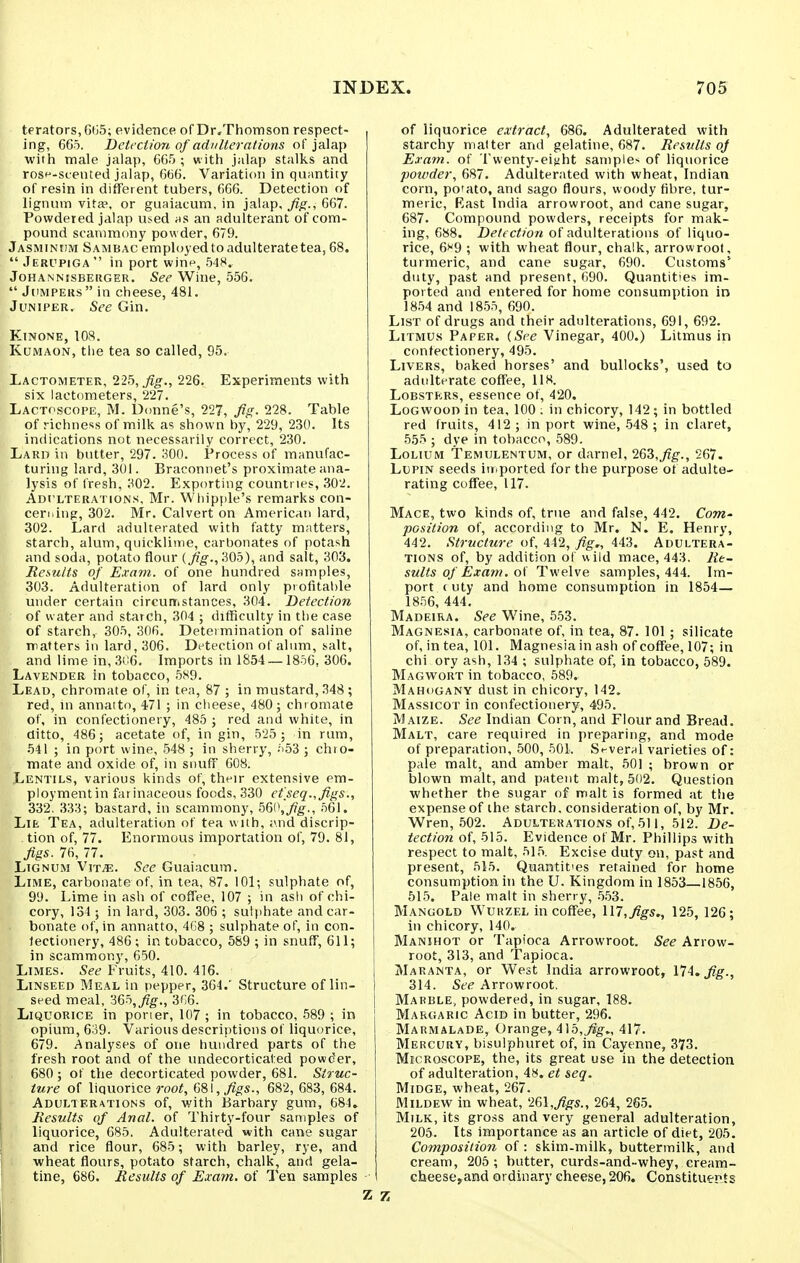 terators, GiiS; evidence of Dr,Thomson respect- ing, 665. Deti Ction of adulterations of jalap with male jalap, 665 ; with jalap stalks and rosf-scented jalap, 666. Variation in qii;intity of resin in different tubers, 666. Detection of lignum vita>, or guaiacum, in jalap. Jig., 667. Powdered jalap used hs an adulterant of com- pound scammony powder, 679. Jasminhm Sambac employed to adulterate tea, 68.  Jerupiga  in port win^, .548. JoHANNisBEiiGER. See Wiue, 556.  Jumpers  in cheese, 481. Juniper, See Gin. KiNONE, 108. KuMAON, the tea so called, 95. Lactometer, 22h,Jig., 226. Experiments with six lactometers, 227. Lactoscope, M. Donne's, 227, fig. 228. Table of richness of milk as shown by, 229, 230. Its indications not necessarily correct, 230. Larii in butter, 297. 300. Process of manufac- turing lard, 301. Braconnet's proximate ana- lysis of fresh, 302. Exporting countries, 302. Adulterations, Mr. Wliipple's remarks con- cerning, 302. Mr. Calvert on American lard, 302. Lard adulterated with fatty matters, starch, alum, quicklime, carbonates of potash and soda, potato flour [Jig., 305), and salt, 303. Results of Exa7n. of one hundred snmples, 303. Adulteration of lard only piofitahle under certain circumstances, 304. Detection of water and starch, 304 ; difficulty in the case of starch, 305, 306. Determination of saline matters in lard, 306. Detection of alum, salt, and lime in, 306. Imports in 1854 —1856, 306. Lavender in tobacco, 5S9. Lead, chromate of, in tea, 87 ; in mustard, 348; red, in annatto, 471 ; in clieese, 480; chromate of, in confectionery, 485 ; red and white, in ditto, 486; acetate of, in gin, 525 ; in rum, •541 ; in port wine, 548 ; in sherry, .'i53 ; chro- mate and oxide of, in snuff 608. Lentils, various kinds of, their extensive em- ployment in farinaceous foods, 330 et'seq.,figs., 332. 333; bastard, in scammony, 56i\fig., 561. Lie Tea, adulteration of tea with, and discrip- . tion of, 77. Enormous importation of, 79. 81, figs. 76, 77. Lignum Vjt^. See Guaiacum. Lime, carbonate of, in tea, 87. 101; sulphate of, 9'J. Lime in ash of coffee, 107 ; in ash of chi- cory, 134 ; in lard, .303. 306 ; sulphate and car- bonate of, in annatto, 4f)8 ; sulphate of, in con- lectionery, 486 ; in tobacco, 589 ; in snuff, 611; in scammony, 650. Limes. See Fruits, 410. 416. Linseed Meal in pepper, 364.' Structure of lin- seed meal, 'm,fig., 3(;6. i Liquorice in poner, 107; in tobacco, 589 ; in opium, 639. Various descriptions of liquorice, 679. Analyses of one hundred parts of the fresh root and of the undecorticaled powder, 680 ; of the decorticated powder, 681. Struc- ture of liquorice 7-oot, 6S\,figs., 682, 683, 684. Adulterations of, with Barbary gum, 684. liesults of Anal, of Thirty-four samples of liquorice, 685. Adulterated with cane sugar and rice flour, 685 ; with barley, rye, and wheat flours, potato starch, chalk, and gela- tine, 686. liesults of Emm. of Ten samples of liquorice extract, 686. Adulterated with starchy matter and gelatine, 687. Results of Exam, of Twenty-eifiht sample- of liquorice powder, 687. Adulterated with wheat, Indian corn, potato, and sago flours, woody fibre, tur- meric, Rast India arrowroot, and cane sugar, 687. Compound powders, receipts for mak- ing, 688. Detection of adulterations of liquo- rice, e^'g ; with wheat flour, chalk, arrowroot, turmeric, and cane sugar, 690. Customs'' duty, past and present, 690. Quantities im- ported and entered for home consumption in 1854 and 1855, 690. List of drugs and their adulterations, 691, 692. Litmus Paper. (See Vinegar, 400.) Litmus in confectionery, 495. Livers, baked horses' and bullocks', used to adulterate coffee, 118. Lobsters, essence of, 420. Logwood in tea, 100 : in chicory, 142; in bottled red fruits, 412; in port wine, 548 ; in claret, 555 ; dye in tobacco, 589. Lolium Temulentum, or darnel, 263,^g-., 267. Lupin seeds iuiported for the purpose of adulte- rating coffee, 117. Mace, two kinds of, true and false, 442. Com' position of, according to Mr. N. E, Henry, 442. Structure of, 442, fig., 443. Adultera- tions of, by addition of wild mace, 443. Re- sults of Exam, Twelve samples, 444. Im- port (uty and home consumption in 1854— 1856, 444. Madeira. See Wine, 553. Magnesia, carbonate of, in tea, 87. 101 ; silicate of, in tea, 101. Magnesia in ash of coffee, 107; in chi ory ash, 134 ; sulphate of, in tobacco, 589. Magwort in tobacco, 589. Mahogany dust in chicory, 142. Massicot in confectionery, 495. Maize. See Indian Corn, and Flour and Bread. Malt, care required in preparing, and mode of preparation, .500, 501. Si-vernl varieties of: pale malt, and amber malt, 501 ; brown or blown malt, and patent malt, 502. Question whether the sugar of malt is formed at the expense of the starch, consideration of, by Mr. Wren, 502. Adulterations of, 511, 512. De- tection of, 515. Evidence of Mr. Phillips with respect to malt, 515. Excise duty on, past and present, 515. Quantities retained for home consumption iti the U. Kingdom in 1853—1856, 515. Pale malt in sherry, .5.53. Mangold Wukzel in coffee, U7,figs., 125, 126; in chicory, 140. Manihot or Tapioca Arrowroot. See Arrow- root, 313, and Tapioca. Maranta, or West India arrowroot, 174, fig., 314. See Arrowroot. Marble., powdered, in sugar, 188. Margaric Acid in butter, 296. Marmalade, Orange, 415,^g-., 417. Mercury, bisulphuret of, in Cayenne, 373. Microscope, the, its great use in the detection of adulteration, 48. et seq. Midge, wheat, 267. Mildew in wheat, '2Gl,figs., 264, 265. Milk, its gross and very general adulteration, 205. Its importance as an article of diet, 205. Composition of: skim-milk, buttermilk, and cream, 205 ; butter, curds-and-whey, cream- cheesCyand ordinary cheese, 206. Constituents 7S