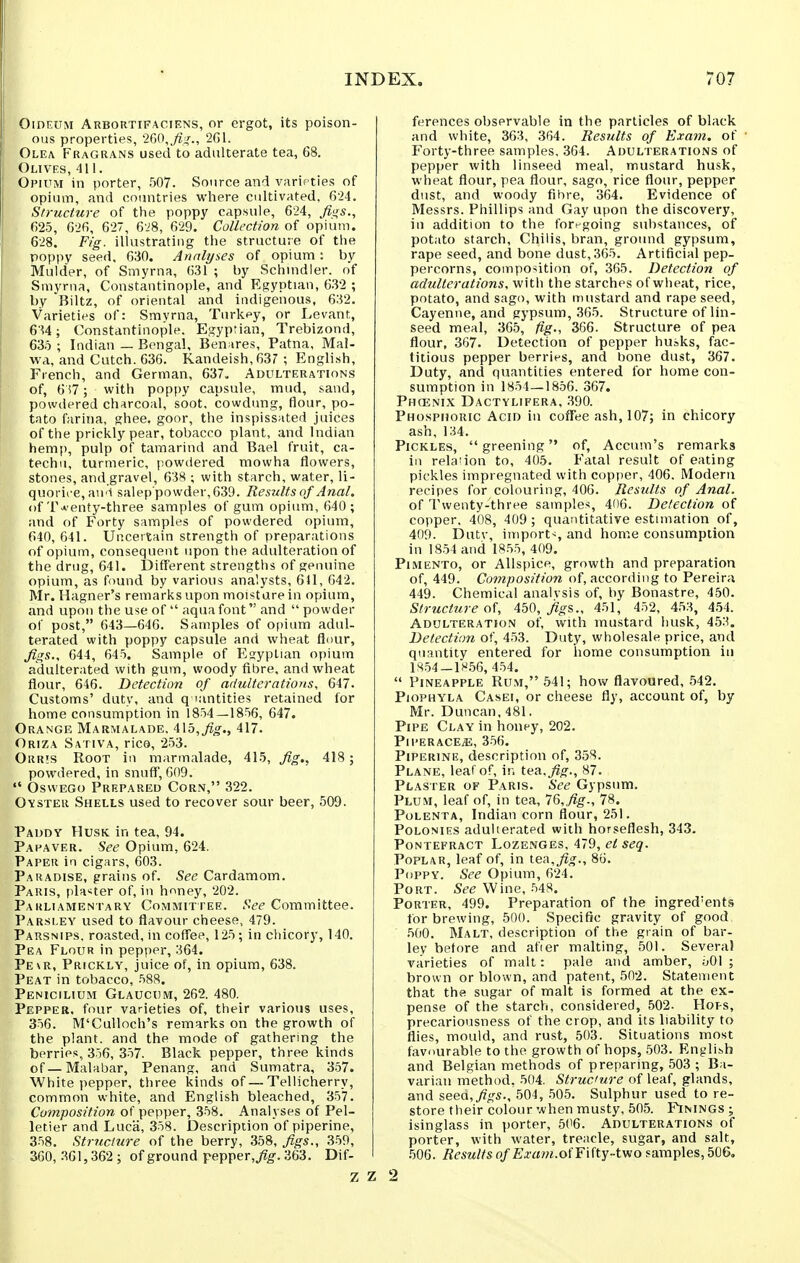 i OinEUM Arbortifaciens, or ergot, its poison- ous properties, 200,^::^., 2G1. Olea Fragrans used to adulterate tea, 68. Olives, 411. Opium in porter, 507. Source and varieties of opium, and ooimtries where cultivated. 624. Structure of the poppy capsule, 624, fiii,s.^ 625, 626, 627, 628, 629. Collection of opium. 628. Fig. illustrating the structure of the poppy seed. 630. Analyses of opium: by Mulder, of Smyrna, 631 ; by Schnidler. of Smyrna, Constantinople, and Egyptian, 632 ; by Biltz, of oriental and indigenous, 632. Varieties of: Smyrna, Turkey, or Levant, 634; Constantinople. Egyprian, Trebizond, 635 ; Indian — Bengal, Benares, Patna, Mal- wa, and Cutch. 636. Kandeish,637 ; English, French, and German, 637. Adulterations of, 6i7; with poppy capsule, mud, sand, powdered charcoal, soot, cowdung, flour, po- tato farina, ghee, goor, the inspissated juices of the prickly pear, tobacco plant, and Indian hemp, pulp of tamarind and Bael fruit, ca- techu, turmeric, powilered mowha flowers, stones, and.gravel, 638 ; with starch, water, li- quorice, au'l salep'powder,639. Results of Anal. of Tw enty-three samples of gum opium, 640 ; and of Forty samples of powdered opium, 640, 641. Uncertain strength of preparations of opium, consequent upon the adulteration of the drug, 641. Different strengths of genuine opium, as found by various analysts, 641, 642. Mr. Hagner's remarks upon moisture in opium, and upon the use of aqua font and powder of post, 643—646. Samples of opium adul- terated with poppy capsule and wheat fluur. Jigs., 644, 645. Sample of Egyptian opium adulterated with gum, woody fibre, and wheat flour, 646. Detection of adulterations, 647. Customs' duty, and q >antities retained for home consumption in 1854—1856, 647. Orange Marmalade, 415,^q-., 417. Oriza Sativa, rice, 253. Orris Root in marmalade, 415, Jig., 418; powdered, in snuff', 609. Oswego Prepared Corn, 322. Oyster Shells used to recover sour beer, 509. Paddy Husk in tea, 94. Papaver. See Opium, 624. Paper in cigars, 603. Paradise, grains of. See Cardamom. Paris, planter of, in hriney, 202. Parliamentary Committee. See Committee. Parsley used to flavour cheese, 479. Parsnips, roasted, in cofi'ee, 125; in chicory, 140. Pea Flour in pepper, 364. Pe\r, Prickly, juice of, in opium, 638. Peat in tobacco, 588. Penicilium Glaucum, 262. 480. Pepper, four varieties of, their various uses, 356. M'Culloch's remarks on the growth of the plant, and the mode of gathering the berries, 356, 357. Black pepper, three kinds of—Malabar, Penang, and Sumatra, 357. White pepper, three kinds of—Teliicherry, common white, and English bleached, 357. Cofnposition of pepper, 358. Analyses of Pel- letier and Luca, 358. Description of piperine, 358. Str?(clure of the berry, 358, Jigs., 359, 360, .361,362 ; of ground pepper,yig-. 363. Dif- ferences observable in the particles of black and white, 363, 364. Results of Exam, of Forty-three samples, 364. Adulterations of pepper with linseed meal, mustard husk, wheat flour, pea flour, sago, rice flour, pepper dust, and woody fibre, 364. Evidence of Messrs. Phillips and Gay upon the discovery, in addition to the foregoing substances, of potato starch. Chilis, bran, ground gypsum, rape seed, and bone dust, 365. Artificial pep- percorns, composition of, 365. Detection of adulterations, with the starches of wheat, rice, potato, and sago, with mustard and rape seed, Cayenne, and gypsum, 365. Structure of lin- seed meal, 365, lig., 366. Structure of pea flour, 3G7. Detection of pepper husks, fac- titious pepper berries, and bone dust, 367. Duty, and quantities entered for home con- sumption in 1854—1856. 367. Phcenix Dactylifera, 390. Phosphoric Acid in coffee ash, 107; in chicory ash, 134. Pickles, greening of, Accum's remarks in rela'ion to, 405. Fatal result of eating pickles impregnated with copper, 406. Modern recipes for colouring, 406. Results of Anal. of Twenty-three samples, 406. Detection of copper. 408, 409 ; quantitative estimation of, 409. Dutv, imports and home consumption in 18.54 and 1855, 409. Pimento, or Allspice, growth and preparation of, 449. Composition of, according to Pereira 449. Chemical analvsis of, by Bonastre, 450. Structure of, AbO, jig?,., 451, 452, 453, 4.54. Adulteration of, with mustard husk, 45:^. Detection of, 453. Duty, wholesale price, and quantity entered for home consumption in 1S.54-18.56, 454. Pineapple Rum, 541; how flavoured, 542. PioPHYLA Casei, or cheese fly, account of, by Mr. Duncan, 481. Pipe Clay in honey, 202. Pll'ERACE^, 356. Piperine, description of, 358. Plane, leaf of, in tea.^^., 87. Plaster of Paris. See Gypsum. Plum, leaf of, in tea, 1&,fig., 78. Polenta, Indian corn flour, 251. Polonies adulterated with horseflesh, 343. Pontefract Lozenges, 479, et seq. Poplar, leaf of, in tea,_^^., 86. Poppy. See Opium, 624. Port. See Wine, 548. Porter, 499. Preparation of the ingredients for brewing, 500. Specific gravity of good, 500. Malt, description of the grain of bar- ley before and afier malting, 501. Several varieties of malt: pale and amber, oOl ; brown or blown, and patent, 502. Statement that the sugar of malt is formed at the ex- pense of the starch, considered, 502. Hops, precariousness of the crop, and its liability to flies, mould, and rust, 503. Situations most favourable to the growth of hops, 503. Flnglish and Belgian methods of preparing, 503 ; Ba- varian method. 504. Structure of leaf, glands, and seed,^;,^s., 504, 505. Sulphur used to re- store their colour when musty, 505. Finings j isinglass in porter, 506. Adulterations of porter, with water, treacle, sugar, and salt, 506. Results of Exam.oi'FUty-tvio samples, 506. 2