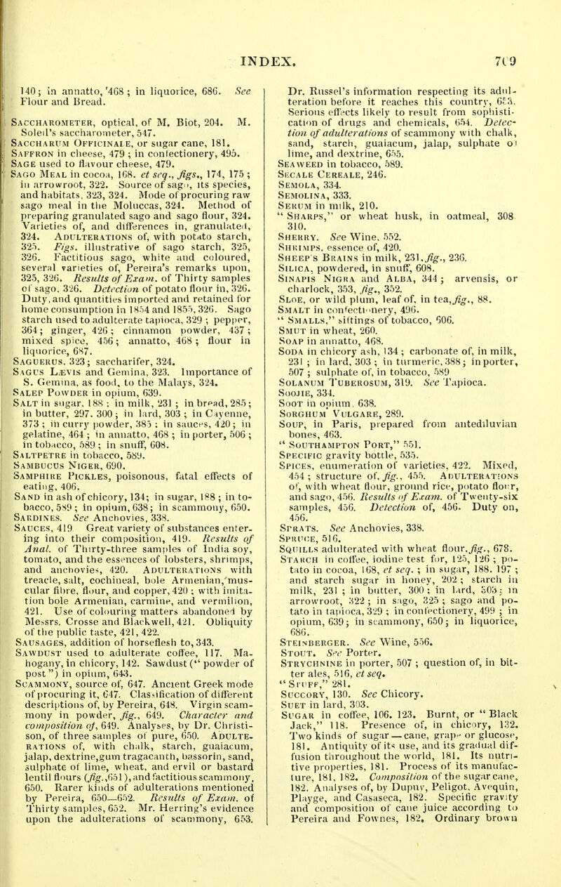 140; in annatto,'4G8 ; in liquorice, 68G. See Flour and Bread. Saccharometer, optical, of M. Biot, 204. M. Soleil's sacchai ometer, 547. Saccharum Officinale, or sugar cane, 181. Saffron in cheese, 479 ; in confectionery, 495. Sage used to flavour cheese, 479. Sago Meal in cocoa, 168. et seq., figs., 174, 175 ; in arrowroot, 322. Source of sagD, its species, and habitats, 323, 324. Mode of procuring raw sago meal in the Moluccas, 324. Method of preparing granulated sago and sago flour, 324. Varieties of, and dilTerences in, granulated, 324. Adulterations of, with potato starch, 325. Figs, illustrative of sago starch, 325, 326. Factitious sago, white and coloured, several varieties of, Pereira's remarks upon, 325, 326. Results of Exam, of Thirty samples of sago, 326. Detection of potato flour in, 326. Duty, and quantities imported and retained for home consumption in 1854 and 1855,326. Sago starch used to adulterate tapioca, 329 •, pepper, 364; ginger, 426 ; cinnamon powder, 437 ; mixed spice, 456; annatto, 468 ; flour in liquorice, 6S7. Saguerus, 323; saccharifer, 324. Sagus L^evis and Gemina, 323. Importance of S. Gemina, as food, to the Malays, 324. Salep Powder in opium, 639. Salt in sugar, 188: in milk, '231 ; inbr^ad, 285; in butter, 297. 300; in lard, 303 ; in Cayenne, 373 ; in curry powder, 385 : in sauct^s, 420 ; in gelatine, 464 ; in annatto, 468 ; in porter, 506 ; in tobacco, 589 ; in snufT, 608. Saltpetre in tobacco, 5sy. Sambocus Niger, 690. Samphire Pickles, poisonous, fatal effects of eating, 406. Sand in ash of chicory, 134; in sugar, 188 ; in to- bacco, 5S9 ; in opium, 638; in scammony, 650. Sardines. See Anchovies, 338. Sauces, 419 Great variety of substances enter- ing into their composition, 419- Results of Anal, of Thirty-three samples of India soy, tomato, and the essences of lobsters, shrimps, and anchovie>, 420. Adulterations with treacle, salt, cochineal, bale Armenian,'mus- cular fibre, flour, and copper, 420 ; with imita- tion bole Armenian, carmine, and vermilion, 421. Use of colouring matters abandoned by Messrs. Crosse and Black well, 421. Obliquity of tiie public taste, 421, 422. Sausages, addition of horseflesh to, 343. Sawdust used to adulterate cofTee, 117. Ma- hogany, in chicory, 142. Sawdust ( powder of post ) in opium, 64;i. Scammony, source of, 647. Ancient Greek mode of procuring it, G47. Clas?ification of different descriptions of, by Pereira, 648. Virgin scam- mony in powder, fig.. 649. Character and composition of, 649. Analyses, by Dr. Ciiristi- son, of three samples of pure, 650. Adulte- rations of, with chalk, starch, guaiacum, jalap, dextrine,gum tragacanth, bassorin, sand, sulphate of lime, wheat, and ervil or bastard lentil flours (fig.,C)o\), and factitious scammony, 650. Rarer kinds of adulterations mentioned by Pereira, 650—652. Results of Exain. of Thirty samples, 652. Mr. Herring's evidence upon the adulterations of scammony, 653. Dr. Russel's information respecting its adul- teration before it reaches this country, 6£.S. Serious effects likely to result from sopiiisti- cation of drugs and chemicals, 654. Detec- tion of adulterations of scammony with chalk, sand, starch, guaiacum, jalap, sulphate of lime, and dextrine, 655. Seaweed in tobacco, 589. Si'CALE Cereale, 246. Semola, 334. Semolina, 333. Sekum in milk, 210.  Sharps, or wheat husk, in oatmeal, 308. 310. Sherry. See Wine, .552. Shkimps. essence of, 420. Sheep s Brains in milk, 231.236. Silica, powdered, in snuff, 608. SiNAPis Nigra and Alba, 344 ; arvensis, or charlock, 353, fig., 352. Sloe, or wild plum, leaf of, in tea,^o-., 88. Smalt in confectinery, 496.  Smalls, sittings of tobacco, 606. Smut in wheat, 260. Soap in annatto, 468. Soda in chicory ash, 134 ; carbonate of, in milk, 231 ; in lard, 303 ; in turmeric, 388; in porter, 507 ; sulphate of, in tobacco, 589 SoLANUM Tuberosum, 319. See Tapioca. Soojie, 334. Soot in opium, 6.38. Sorghum Vulgare, 289. Soup, in Paris, prepared from antediluvian bones, 463.  Southampton Port, 551. Specific gravity bottle, 535. Spices, enumeratitm of varieties, 422. Mixed, 454 ; structure of. fig-, 455. Adulterations of, with wheat flour, ground rice, potato floi r, and sago, 4-56. Results (f Exam, of Twenty-six samples, 456. Detection of, 456. Duty on, 4.56. Sprats. See Anchovies, 338. Spruce, 516. Squills adulterated with wheat flour.j^^'., 678. Starch in cotfee, iodine test for, 125, 126 ; po- tato in cocoa, 168, et seq. ; in sugar, 188. 197 ; and starch sugar in honey, 202 ; starch in milk, 231 ; in butter, 300 : in lard, £03: in arrowroot, 322 ; in s.igo, 325 ; sago and po- tato in tapioca, 329 ; in confectionery, 499 ; in opium, 639; in scammony, 650; in liquorice, 686. Steinberger. See Wine, 556. Stout. S''e Porter. Strychnine in porter, .507 ; question of, in bit- ter ales, 516, et seq. Sri'FF, 281. Succory, 130. See Chicory. Suet in lard, 303. Sugar in coffee, 106. 123. Burnt, or Black Jack, 118. Presence of, in chicory, 132. Two kinds of sugar — cane, grap^ or glucose, 181. Antiquity of its use, and its gradual dif- fusion throughout the world, 181. Its nutri- tive properties, 181. Process of its manufac- ture, 181, 182. Composition of the sugarcane, 182. Analyses of, by Dupuv, Peligot. Avequin, Playge, and Casaseca, 182. Specific gravity and composition of cane juice according to Pereira and Fownes, 182, Ordinary brown