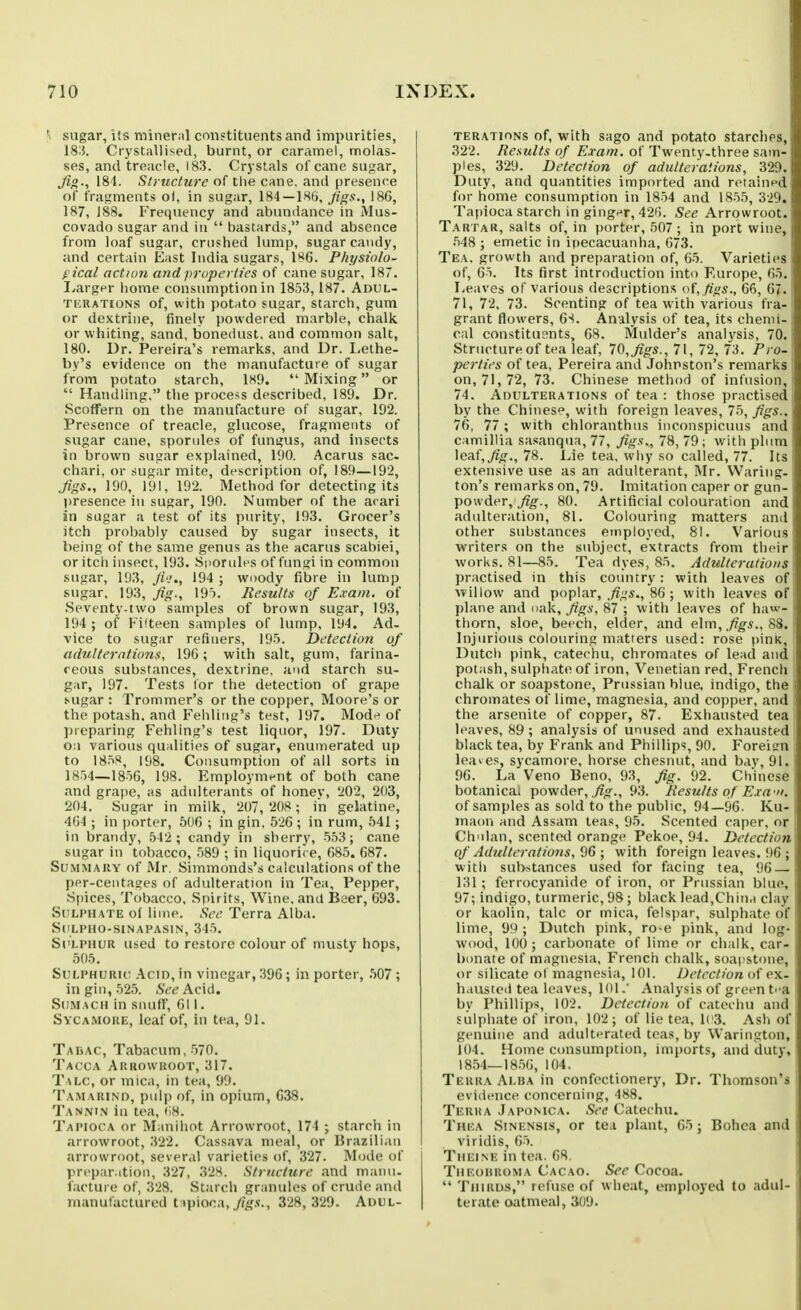 sugar, its mineral constituents and impurities, 183. Crystallised, burnt, or caramel, molas- ses, and treacle, 183. Crystals of cane sugar, 181. Structure of the cane, ami presence of fragments of, in sugar, 184—IHb, Jigs., 186, 187, ]88. Frequency and abundance in Mus- covado sugar and in  bastards, and absence from loaf sugar, crushed lump, sugar candy, and certain East India sugars, 186. Physiolo- gical action and properties of cane sugar, 187. I.,argpr home consumption in 1853,187. Adul- TiiRATioNs of, with potato fugar, starch, gum or dextrine, finely powdered marble, chalk or whiting, sand, bonedust. and common salt, 180. Ur. Pereira's remarks, and Dr. Lethe- by's evidence on the manufactuie of sugar from potato starch, 1H9.  Mixing or  Handling. tlie process described, 189. Dr. Scoffern on the manufacture of sugar, 192. Presence of treacle, glucose, fragments of sugar cane, sporules of fungus, and insects in brown sugar explained, 190. Acarus sac- chari, or sugar mite, description of, 189—192, Jigs., 190, 191, 192. Method for detecting its presence in sugar, 190. Number of the arari in sugar a test of its purity, 193. Grocer's itch prolKibly caused by sugar insects, it being of the same genus as the acarus scabiei, or itch insect, 193. Sporules of fungi in common sugar, 193, Jk'., 194 ; woody fibre in lump sugar. 193, fig., 19t. Results of Exam, of Seventy-two samples of brown sugar, 193, 194 ; of Fifteen samples of lump, 194. Ad- vice to sugar refiners, 195. Detection of adulterations, 19G; with salt, gum, farina- ceous substances, dextrine, and starch su- gar, 197. Tests lor the detection of grape .*-ugar : Trommer's or the copper, Moore's or the potash, and Fehling's test, 197. Mod^? of l)reparing Fehling's test liquor, 197. Duty Oil various qualities of sugar, enumerated up to 1858, 198. Consumption of all sorts in 1854—185G, 198. Employment of both cane and grape, as adulterants of honey, 202, 203, 204. Sugar in milk, 207, 208; in gelatine, 4G4 ; in porter, 506 ; in gin, 52G ; in rum, 541; in brandy, 542 ; candy in sherry, 553; cane sugar in tobacco, .589 ; in liquorice, 685. 687. Summary of Mr. Simmonds's calculations of the per-centages of adulteration In Tea, Pepper, Spices, Tobacco, Spirits, Wine, and Beer, 693. Sulphate of lime. Sec Terra Alba. SULPHO-SINAPASIN, 345. Si'LPHUR used to restore colour of musty hops, 505. Sulphuric .\cin, in vinegar, 396; in porter, .507 ; in gin, 525. SceAcid. Sumach in snuff, 611. Sycamore, leaf of, in tea, 91. Tadac, Tabacum, 570. Tacca Arrowroot, 317. Talc, or mica, in tea, 99. Tamarind, pulp of, in opium, 638. Tanni.n in tea, (18. Tapioca or Manihot Arrowroot, 174 j starch in arrowroot, 322. Cassava meal, or Brazilian arrowroot, several varieties of, 327. Mode of prepar.ition, 327, 328. Structure and manu- facture of, 328. Starch granules of crude and manufactured t:>piooa,yjg.v., 328, 329. Adul- terations of, with sago and potato starchf^s, 322. Results of Exam, of Twenty.three sam- ples, 329. Detection of adulterations, 3'2it. Duty, and quantities imported and retainfd for home consumption in 1854 and 1855, 3i'). Tapioca starch in gingt^r, 42(5. See Arrowroot. Tartar, salts of, in porter, 507 ; in port vviuo, 548 ; emetic in ipecacuanha, 673. Tea. growth and preparation of, 65. Varieties of, 65. Its first introduction into Europe, Go. Leaves of various descriptions o{, figs., 66, 67. 71, 72, 73. Scenting of tea with various fra- grant flowers, 6S. Analysis of tea, its chemi- cal constituents, 68. IVlulder's analysis, 70. Structure of tea leaf, 70, figs., 71, 72, 73. Pro- perties of tea, Pereira and Johnston's remarks on, 71,72, 73. Chinese method of infusion, 74. Adulterations of tea : those practised by the Chinese, with foreign leaves, 75, figs., 76, 77 ; with chloranthus inconspicuus and camillia sasanqua, 77, figs., 78, 79; with plum leaf, fig., 78. Lie tea, why so called, 77. Its extensive use as an adulterant, Mr. Wariiig- ton's remarks on, 79. Imitation caper or gun- powder, ^g-., 80. Artificial colouration and adulteration, 81. Colouring matters and other substances employed, 81. Various writers on the subject, extracts from their worlds. 81—85. Tea dyes, 85. Adulterations practised in this country: with leaves of willow and poplar, 86 ; with leaves of plane and oak, figs, 87 ; with leaves of haw- thorn, sloe, beech, elder, and elm, ^'^s., 88. Injurious colouring matters used: rose pinK, Dutct) pink, catechu, chromates of lead and potash, sulphate of iron, Venetian red, French chalk or soapstone, Prussian blue, indigo, the chromates of lime, magnesia, and copper, and the arsenite of copper, 87. Exhausted tea leaves, 89 ; analysis of unused and exhausted black tea, by Frank and Phillips, 90. Foreign leaves, sycamore, horse chesnut, and bay, 91. 96. La Veno Beno, 93, fig. 92. Chinese botanical powder, ,;?o-., 93. Results of Exa-». of samples as sold to the public, 94—96. Ku- maon and Assam teas, 95. Scented caper, or Chnlan, scented orange Pekoe, 94. Detection of Adulterations, %G ; with foreign leaves. !)6 ; with substances used for facing tea, 96 — 131 ; ferrocyanide of iron, or Prussian blue, 97; indigo, turmeric, 98; black lead,China clay or kaolin, talc or mica, felspar, sulphate of lime, 99 ; Dutch pink, ro>e pink, and log- wood, 100 ; carbonate of lime or chalk, car- bonate of magnesia, French chalk, soapstone, or silicate ot magnesia, 101. Detection of ex- hausted tea leaves, lOl.' Analysis of green ti a by Phillips, 102. Detection of catechu and sulphate of iron, 102; of lie tea, ll'3. Ash of genuine and adultt^rated teas, by Warington, 104. Home consumption, imports, and duty, 1854—1856, 104. Terra Alba in confectionery, Dr. Thomson's evi(ience concerning, 488. Terra Japonica. See Catechu. Thea Sinensis, or tea plant, 65; Bohoa and viridis, 65. Theine in tea. 68. Theouroma Cacao. See Cocoa.  Thirds, refuse of wheat, employed to adul- terate oatmeal, 309.