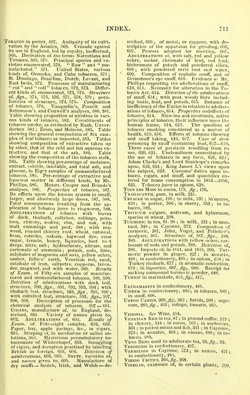 Tobacco in porter, 507. Antiquity of its culti. ration by the Asiatics, 569. Crusade against its use in England, led by royalty, ineffectual, 569. Derivation of the terms Narcotiana and Tobacco, 569, 570. Principal species and va- rieties enumerated, 570. Raw and ma- nufactured, 571. United States, various kinds of, Oronoko, and Cuba tobaccos, 571 ; St. Domingo, Brazilian, Dutch, Levant, and East Innia, 572. Processes of manufacturing cut and roll tobacco, 572, 573. Differ- ent kinds of, enumerated, 573, 574. Structure of, figs., 574, 575, 576, 577, 578, 579 ; pecu- liarities of structure, 574, 575. Composition of tobacco, 579. Vauquelin's, Posselt and Reinmann's, and Conwell's analyses, 680, 581. 'I'able showing proportion of nicotina in vari- ous kinds of tobacco, 582. Constituents of tobacco smoke, as estimated by Raab, Unveri. dorben 582 ; Zeise, and Melsens, 583. Table showing the general composition of Six sam- ples of leaf tobacco as imported, 583. Tables showing composition of extractive taken up by ether, that of the cold and hot aqueous ex- tractive, and that of the ash, 584. Table showing the composition of the tobacco stalk, 585. Table showing per-centage of moisture, extract, .-oluhle, insoluble, and total ash, and glucose, in Eight samples of unmanufactured tobacco, 586. Per-centage of extractive and ligneous matter in different kinds, by Mr. Phillips, 586. Messrs. Cooper and Brande's analyses, .586. Properties of tobacco, 587. Its effects upon the human system in small, larger, and absolutely large doses, 587, 588. Fatal consequences resulting from the ap- plication of tobacco juice in ringworm, 588. Adulterations of tobacco with leaves of dock, rhubarb, coltsfoot, cabbage, pota- toes, chicory, endive, elm, and oak, with malt cummings and peat, 588 ; with sea- weed, roasted chicory root, wheat, oatmeal, bran, catechu, oakum, logwood dye, cane sugar, treacle, honey, liquorice, beet ro it dregs, nitre, salt; hydroclorate, nitrate, and carbonate of ammonia; potash, soda, lime, sulphates of magnesia and soda, yellow ochre, umber, fullers' earth, Venetian red, sand, sulphate of iron, saltpetre, copperas, laven. der, magwort, and with water, 589. Results of Exam, of Fifty-six samples of manufac- tured and unmanufactured tobacco, 589, 590. Detection of adulterations with dock leaf, structure, bm,./igs., 591, .'v92, 593, 594; with rhubarb leal, structure, 593, figs., 695, .^.96 ; with coltsfoot leaf, structure, 593, figs., 597, 598, 599. Description of processes for the chemical analysis of tobacco, 597 — 601. CrGARS, manufacture of, in England, de- scribed, 601. Vatiety of names given to, 602. Adulterations of, 602. Results of Exam, of Filtv-eight samples, 602, 603. Paper, hay, apple parings, &c., in cigars, 60.i. Steepmg of, in saccharine or saline so- lutions, 503. Mysterious perambulatory to- bacconists 'of Wtiitechapel, 603. Smuggling of cigars, and deception practised by labelling British as foreign, 603, 604. Detection of adulterations, 604, 605. Snuff, varieties of, and naiTies given to, 605. Manufacture of dry snuffs—Scotch, Irish, and Welsh — de- scribed, 606; of moist, or rappees, witii de- scription of the apparatus for grinding, 606, 607. Process adopted for scenting, 607. Adulterations of, with salt, red and yellow ochre, umber, chromate of lead, red lead, bichromate of potash and powdered silica, 608 ; with powdered orris root and water, 609. Composition of cephalic snuff, and of Grimstone's eye snuff, 610. Evidence o; Mr. Phillips respecting the adulterations of snuff, 610, 611. Necessity for alteration in the To- bacco Act, 614. Deteciion of the adulteratioyis of snuff, 614; with peat, woody fibre includ- ing lustic, lead, and potash, 615. Instance of inefficiency of the Excise in relation to adulter- ations of tobacco, 614. Properties andeffects of tobacco, 614. Nicodna and nicotianin, active principles of tobacco, their influence U|)on the human frame, 614, 615. The question of tobacco smoking considered as a matter of health, 615, 616. Effects of tobacco chewing and snuff taking, 616, 617. Case of slow poisoning by snuff containing lead, 617—619. Three cases of paralysis resulting from its use, 620, G21. Uncleanliness necessitated by the use of tobacco in any form, 621, 622 ; Adam Clarke's and Lord Stanhope's remarks upon, 623,624 ; King James I.'s views upon the subject, 623. Customs' duties upon to- bacco, cigars, and snuff, and quantities en- tered for home consumi)tion in 1854—1856, 623. Tobacco juice in opium, 638. Tous LEs Mois in cocoa, 175, fig., 176. Tragacanth, gum, in milk, 231. Treacle in sugar, 190; in milk, 231 ; in'sauces, 420 ; in porter, 506; in sherry, 553 ; in tol bacco, 589. Triticum vulgare, sestivum, and hybernum, species ot wheat, 238. Turmeric in tea, 81. 98 ; in milk, 231 ; in mus- tard, 348 ; in Cayenne, 373. Composition of turmeric, 387. John, Vogel, and Pelletier's analyses, 387. Structure of, 387, figs., 388, 389. Adulterations with yellow ochre, car- bonate of soda and potash, 388, Detection of, 389. Imports of, in 1854, and 1855, 390. Tur- meric powder in ginger, 427 ; in annatto, 468; in confectionery, 495 ; in opium, 6 i8 ; in Turkey rhubarb, 677 ; in aromatic confection, 679 ; in liquorice, 687, fig., 689. Receipt for msking compound turmeric powder, 688. Turnip in marmalade, 415,^^., 417. Ultramarine in confectionery, 485. Umber in confeciionery, 485; in tobacco, 589 ; in snuff, 608. Ukedo Caries, 260,^?^., 262 ; fostida, 260 ; sege- tum, •2&Q,fig., 263 ; rubigo, linearis, 26u. Vedonia. See Wine, 554. Venetian Red in tea, 87; in ground coffee, 119 ; in chicory, 144 ; in cocoa, 169 ; in anchovies, 338 ; in potted meats and fish, 341 ; in Cayenne', 373 ; in annatto, 468 ; in cheese, 480; in to- bacco, 5!^9. Veno Beno used to adulterate tea, 93,j?^., 92, Verdigris in confectionery, 497. Vermilion in Cayenne, 373; in sauces, 421; in confectionery, 485. Vibrio Tritici, 266,^^. 268. Vinegar, existence of, in certain plants, 390,