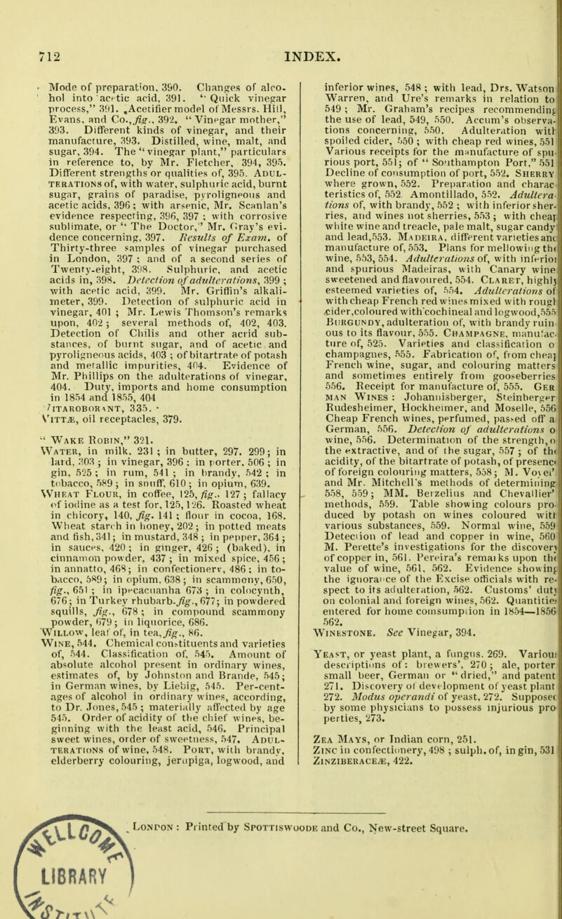 • Mode of preparation. 390. Changes of aloo. ' hoi into act tie acid, 391. 'Quick vinegar process, 3!)]. .Acetifier model ot Messrs. Hill, Evans, and Co.,fis.. 39'2,  Vinegar mother, 393. Different kinds of vinegar, and their manufacture, 393. Distilled, wine, malt, and sugar, 394. The vinegar plant, particulars in reference to, by Mr. Fletcher, 394, 395. Different strengths or qualities of, .395. Adul- terations of, with water, sulphuric acid, burnt sugar, grains of paradise, pyroligneous and acetic acids, 396 ; with arsenic, Mr. Scanlan's evidence respecting, 396, 397 ; with corrosive sublimate, or The Doctor, ' Mr. Cray's evi- dence concerning, 397. Results of Exam, of Thirty-three samples of vinegar purchased in London, 397 ; and of a second series of Twenty-eight, 398. .Sulphuric, and acetic acids in, 39S. Detection of adulterations, 399 ; with acetic acid, 399. Mr. Griffin's alkali- meter, 399. Detection of sulphuric acid in vinegar, 401 ; Mr. Lewis Thomson's remarks upon, 402 ; several methods of, 402, 403. Detection of Chilis and other acrid sub- stances, of burnt sugar, and of acetic and pyroligneous acids, 403 ; of bitartrate of potash and metallic impurities, 404. Evidence of Mr. Phillips on the adulterations of vinegar, 404. Duty, imports and home consumption in 1854 and 1855, 404 ^ITAROBORANT, 335.• V'lTT^E, oil receptacles, 379. •' Wake Robin, 321. Water, in milk. 231 ; in butter, 297. 299; in lard, 303 ; in vinegar, 396 ; in porter. 506 ; in gin, 525 ; in rum, 541 ; in brandy, 542 ; in tobacco, 589 ; in snuff, 610 ; in opium, 639. Wheat Flour, in coffee, \1b,fig., 127; fallacy of iodine as a test for, 125,126. Roasted wheat in chicory, 140, fig. 141 ; flour in cocoa, 168. Wheat starch in honey, 202 ; in potted meats and fish, 341; in mustard, 348 ; in pepper, 364 ; in sauces, 420 ; in ginger, 426 ; (baked), in cinnamon powder, 437 ; in mixed spice, 456 ; in annatto, 468; in confectionery, 486 ; in to- bacco, 589; in opium. 638; in scammony, 650, fig., 651 ; in ipecacuanha 673 ; in colocynth, 676; in Turkey rhubarb.^^., 677; in powdered squills, fig., 678 ; in compound scammony powder, 679; in liquorice, 686. Willow, leaf of, in teR,fig., 86. Wine, 544. Chemical con>tituents and varieties of, 544. Classification of, 545. Amount of absolute alcohol present in ordinary wines, estimates of, by Johnston and Brande, 545; in German wines, by Liebig, 545. Per-cent- ages of alcohol in ordinary wines, according, to Dr. Jones, 545 ; materially affected by age 545. Order of acidity of the chief wines, be- ginning with the least acid, 546. Principal sweet wines, order of sweetness, .547. Adul- terations of wine, 548. Port, with brandy, elderberry colouring, jeriipiga, logwood, and inferior wines, .548 ; with lead, Drs. Watson Warren, and Ure's remarks in relation to 549 ; Mr. Graham's recipes recommendin;. the use of lead, 549, 550. Accum's observa- tions concerning, 550. Adulteration witi spoiled cider, 550 ; with cheap red wines, 551 Various receipts for the manufacture of si)u rious port, 551; of  Southampton Port, 551 Decline of consumption of port, 552. Sherry where grown, 552. Preparation and charac teristics of, 552 Amontillado, 552. AduKcra Hons of, with brandy, 552 ; with inferior sher- ries, and wines not sherries, 553 ; with cheaj white wine and treacle, pale malt, sugar candy and lead,553. Madeira, different varietiesanc manufacture of, 553. Plans for mellowing tht wine, 553, 554. Adulterations of, with inlVrioi and spurious Madeiras, with Canary wine sweetened and flavoured, 554. Claret, highlj esteemed varieties of, f>54. Adulteratiovs ot with cheap French red wines mixed with rouf:l .cider,coloured with'cochineal and logwood,^tt Burgundy, adulteration of, with brandy ruin i ous to its flavour, 555. Champagne, nia'nuJac- ture of, 525. Varieties and classification o champagnes, 555. Fabrication of, from cheaj French wine, sugar, and colouring matters and sometimes entirely from gooseberries 556. Receipt for manufacture of, 555. Ger MAN Wines : Johannisberger, Steinbergtr Rudesheimer, Hockheimer, and Moselle, 556 Cheap French wines, perfumed, pas>ed off a:| German, 556. Detection of adulterations o wine, 556. Determination of the strength, o the extractive, and of the sugar, 557 ; of thi acidity, of the bitartrate of potash, of presencd of foreign colouring matters, 558; M. Vo>ei' and Mr. Mitchell's methods of determining 558, 559; MM. Berzelius and Chevallier' methods, 559. Table showing colours pro. duced by potash on wines coloured wittS various substances, 559. Normal wine, 559 Detection of lead and copper in wine, 560 M. Perette's investigations for the discoverj of copper in, 561. Pereira's remaiksupon th( value of wine, 561, 562. Evidence showing the ignorance of the Excise otficials with re- spect to its adulteration, 562. Customs' dutj on colonial and foreign wines, 562. Quantities entered for home coinsumpiion in 1854—1856- 562. WiNESTONE. See Vinegar, 394. Yeast, or yeast plant, a fungus. 269. Various desciiptiuns of: brewers', 270 ; ale, porter small beer, German or  dried, and patent 271. Discovery ol development of yeast plant 272. Modus operandi of yeast, 272. Supposec by some physicians to possess injurious pro perties, 273. Zea Mays, or Indian corn, 251. Zinc in confectionery, 498 ; sulph. of, in gin, 531 ZiNZIBERACEiE, 422. C^^\  • ^' '^^^ Spottiswoode and Co., New-street Square. LIBRARY