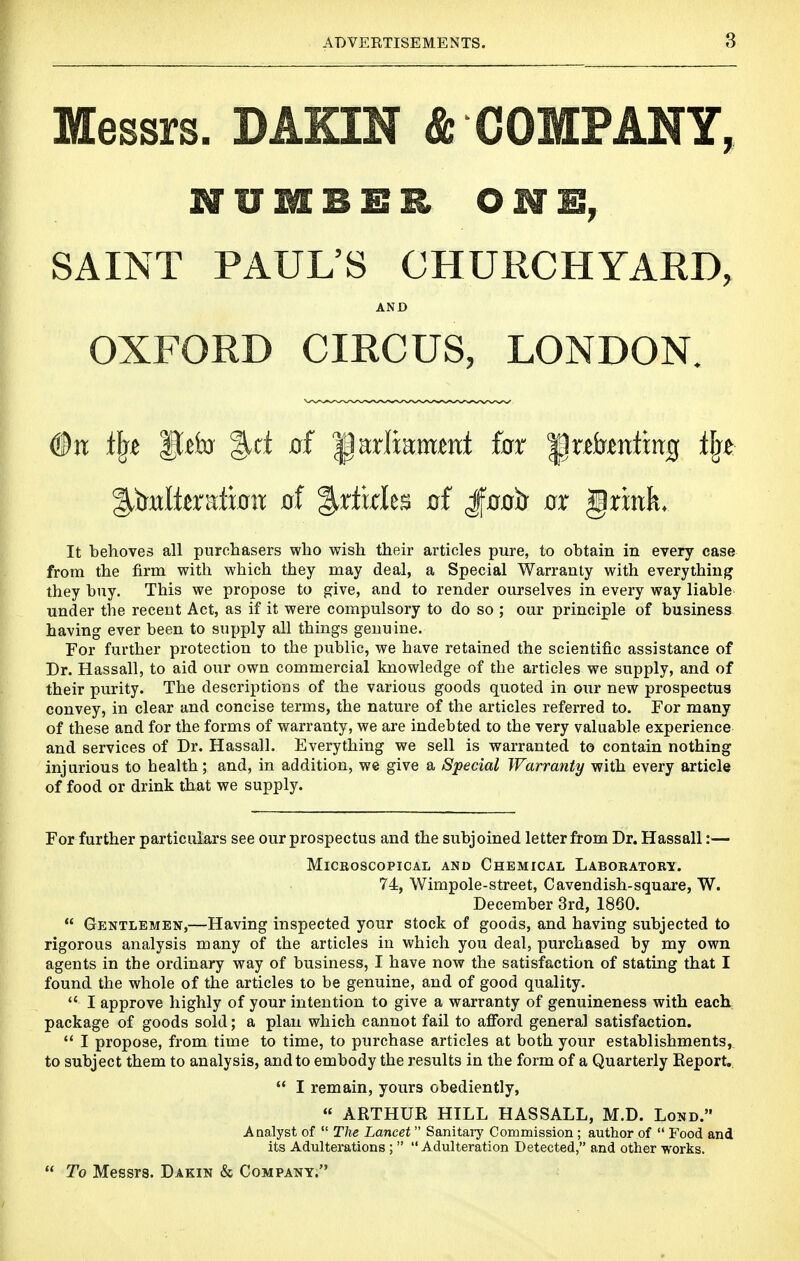 Messrs. DAKIN & COMPANY, NUMBER ONE, SAINT PAUL'S CHURCHYARD, AND OXFORD CIRCUS, LONDON. It behoves all purchasers who wish their articles pure, to obtain in every case from the firm with which they may deal, a Special Warranty with everything they buy. This we propose to give, and to render ourselves in every way liable under the recent Act, as if it were compulsory to do so ; our principle of business having ever been to supply all things genuine. For further protection to the public, we have retained the scientific assistance of Dr. Hassall, to aid our own commercial knowledge of the articles we supply, and of their purity. The descriptions of the various goods quoted in our new prospectus convey, in clear and concise terms, the nature of the articles referred to. For many of these and for the forms of warranty, we are indebted to the very valuable experience and services of Dr. Hassall. Everything we sell is warranted to contain nothing injurious to health; and, in addition, we give a Special Warranty with every article of food or drink that we supply. For further particulars see our prospectus and the subjoined letter from Dr. Hassall;— Microscopical and Chemical Laboratory. 74, Wimpole-street, Cavendish-square, W. December 3rd, 1860.  Gentlemen,—Having inspected your stock of goods, and having subjected to rigorous analysis many of the articles in which you deal, purchased by my own agents in the ordinary way of business, I have now the satisfaction of stating that I found the whole of the articles to be genuine, and of good quality.  I approve highly of your intention to give a warranty of genuineness with each package of goods sold; a plan which cannot fail to afford general satisfaction.  I propose, from time to time, to purchase articles at both your establishments, to subject them to analysis, and to embody the results in the form of a Quarterly Report.  I remain, yours obediently, « ARTHUR HILL HASSALL, M.D. Lond. Analyst of  The Lancet Sanitary Commission; author of  Food and its Adulterations ;  Adulteration Detected, and other works.  To Messrs. Dakin & Company.