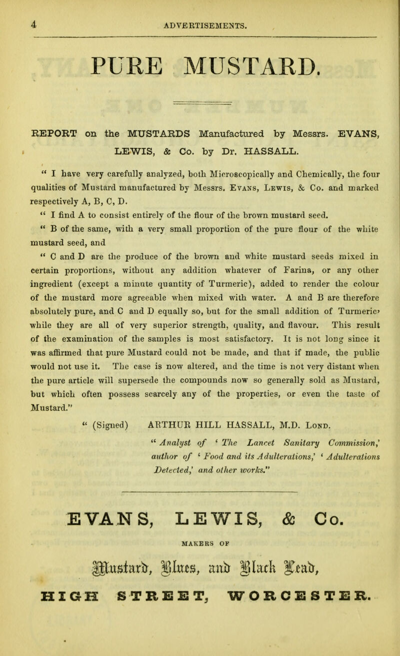 PURE MUSTARD. REPORT on the MUSTARDS Manufactured by Messrs. EVANS, LEWIS, & Co. by Dr, HASSALL.  I have very carefully analyzed, both Microscopically and Chemically, the four qualities of Mustard manufactured by Messrs. Evans, Lewis, & Co. and marked respectively A, B, C, D.  I find A to consist entirely of the flour of the brown mustard seed.  B of the same, with a very small proportion of the pure flour of the white mustard seed, and  C and D are the produce of the brown and white mustard seeds mixed in certain proportions, without any addition whatever of Farina, or any other ingredient (except a minute quantity of Turmeric), added to render the colour of the mustard more agreeable when mixed with water. A and B are therefore absolutely pure, and C and D equally so, but for the small addition of Turmeric while they are all of very superior strength, quality, and flavour. This result of the examination of the samples is most satisfactory. It is not long since it was affirmed that pure Mustard could not be made, and that if made, the public would not use it. The case is now altered, and the time is not very distant when the pure article will supersede the compounds now so generally sold as Mustard, but which often possess scarcely any of the properties, or even the taste of Hustard. « (Signed) AETHUR HILL HASSALL, M.D. Lond.  Analyst of ' 2'he Lancet Sanitary Commission,' author of ' Food and its Adulterations,' * Adulterations Detected,' and other works. EVANS, LEWIS, & Co. MAKERS OF HIGH STREET, WORCESTER.
