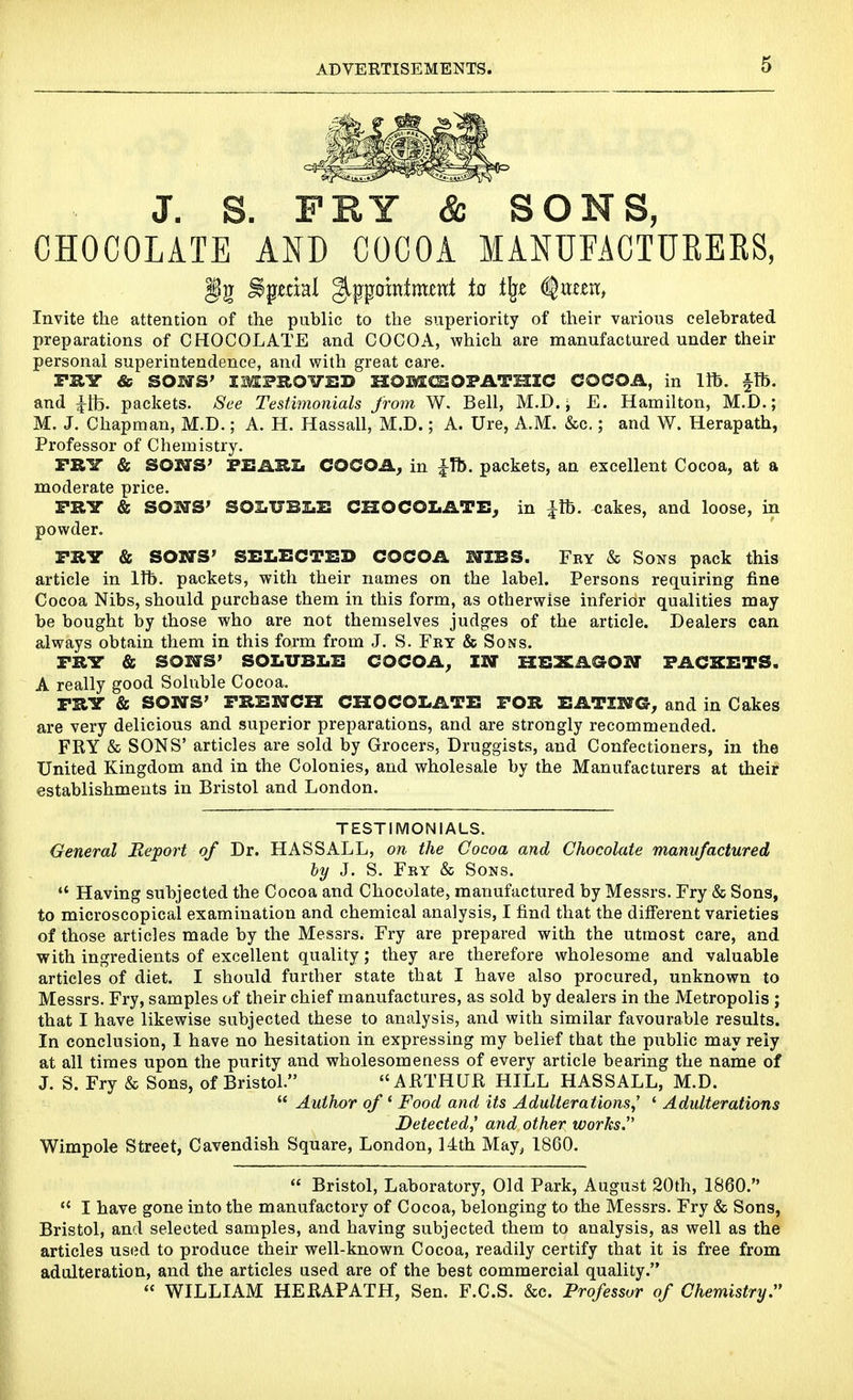 J. S. FRY & SONS, CHOCOLATE AND COCOA MANUFACTURERS, Invite the attention of the public to the superiority of their various celebrated preparations of CHOCOLATE and COCOA, which are manufactured under their personal superintendence, and with great care. TRY & SOILS' IMPROITED SZOMCCOFATmC COCOA, in Ifb. §Tb. and ^tb. packets. See Testimonials from W. Bell, M.D. ^ E. Hamilton, M.D.; M. J. Chapman, M.D.; A. H. Hassall, M.D.; A. Ure, A.M. i&c.; and W. Herapath, Professor of Chemistry. FRY & SOSfS^ FEIARIi COCOA, in |-Tb. packets, an excellent Cocoa, at a moderate price. PRY & SONS' SOI.17BI.I! CHOCOLATE, in |lb. cakes, and loose, in powder. PRY & SOWS' SELECTED COCOA MIBS. Fby & Sons pack this article in 1ft. packets, with their names on the label. Persons requiring fine Cocoa Nibs, should purchase them in this form, as otherwise inferior qualities may be bought Iby those who are not themselves judges of the article. Dealers can always obtain them in this form from J. S. Fry & Sons. PRY & S03STS' SOLUBLE COCOA, IN HSXAGOOT PACKETS. A really good Soluble Cocoa. PRY & SOWS' PREWCK CHOCOLATE FOR EATZW@, and in Cakes are very delicious and superior preparations, and are strongly recommended. FRY & SONS' articles are sold by Grocers, Druggists, and Confectioners, in the United Kingdom and in the Colonies, and wholesale by the Manufacturers at their establishments in Bristol and London. TESTIMONIALS. General JReport of Dr. HASSALL, on the Cocoa and Chocolate manufactured by J. S. Fry & Sons. *' Having subjected the Cocoa and Chocolate, manufactured by Messrs. Fry & Sons, to microscopical examination and chemical analysis, I find that the different varieties of those articles made by the Messrs. Fry are prepared with the utmost care, and with ingredients of excellent quality; they are therefore wholesome and valuable articles of diet. I should further state that I have also procured, unknown to Messrs. Fry, samples of their chief manufactures, as sold by dealers in the Metropolis ; that I have likewise subjected these to analysis, and with similar favourable results. In conclusion, 1 have no hesitation in expressing my belief that the public may rely at all times upon the purity and wholesomeness of every article bearing the name of J. S. Fry & Sons, of Bristol. ARTHUR HILL HASSALL, M.D.  Author of * Food and its Adulterations,' ' Adulterations Detected,' and other works. Wimpole Street, Cavendish Square, London, 14th May, 1800.  Bristol, Laboratory, Old Park, August 20th, 1860.  I have gone into the manufactory of Cocoa, belonging to the Messrs. Fry & Sons, Bristol, and selected samples, and having subjected them to analysis, as well as the articles used to produce their well-known Cocoa, readily certify that it is free from adulteration, and the articles used are of the best commercial quality.  WILLIAM HERAPATH, Sen. F.C.S. &c. Professor of Chemistry.