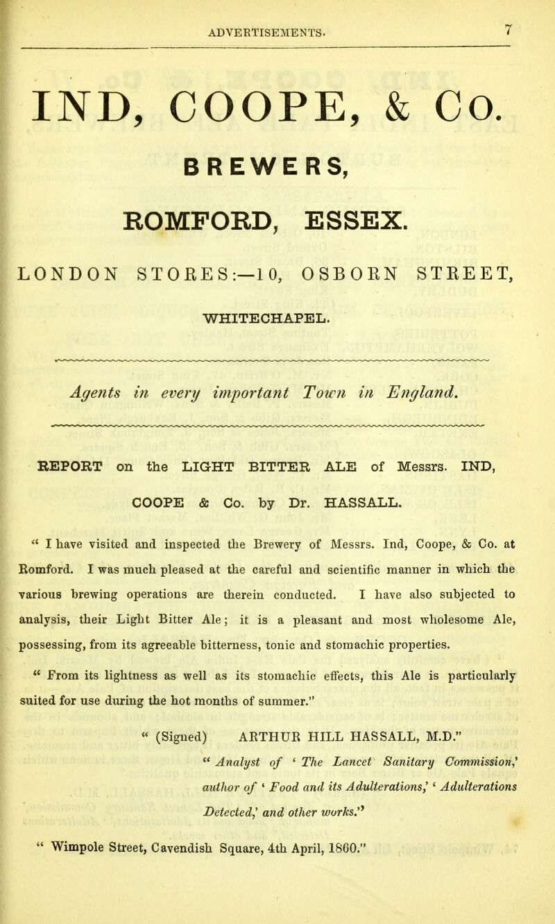 IND, COOPE, & Co. BREWERS, ROMFORD, ESSEX. LONDON STOEES:—10, OSBORN STREET, WHITECHAPEL. Agents in every important Town in England, EEPORT on the LIGHT BITTER ALE of Messrs. IND, COOPE & Co. by Dr. HASSALL.  I have visited and inspected the Brewery of Messrs. Ind, Coope, & Co. at Romford. I was much pleased at the careful and scientific manner in which the various brewing operations are therein conducted. I have also subjected to analysis, their Light Bitter Ale; it is a pleasant and most wholesome Ale, possessing, from its agreeable bitterness, tonic and stomachic properties.  From its lightness as well as its stomachic effects, this Ale is particularly suited for use during the hot months of summer. « (Signed) ARTHUR HILL HASSALL, M.D.  Analyst of ' The Lancet Sanitary Commission,* author of ' Food and its Adulterations,' ' Adulterations Detected,' and other works'^  Wimpole Street, Cavendish Square, 4th April, 1860.