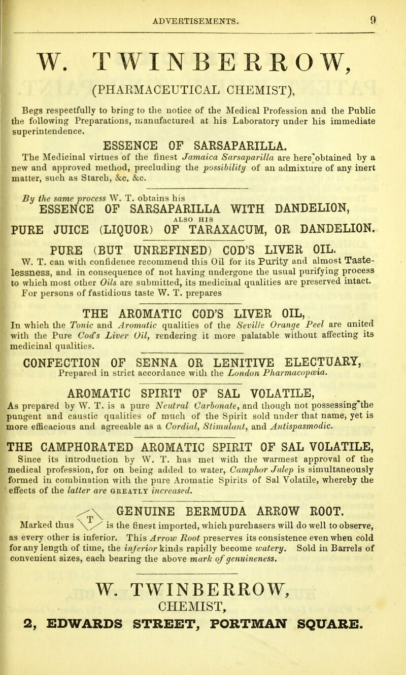 W. TWINBERROW, (PHARMACEUTICAL CHEMIST), Begs respectfully to bring to the notice of the Medical Profession and the Public the following Preparations, manufactured at his Laboratory under his immediate superintendence. ESSENCE OF SARSAPARILLA. The Medicinal virtues of the finest Jamaica Sarsaparilla are here'obtained by a new and approved method, precluding the possibility of an admixture of any inert matter, such as Starch, &c. &c. By the same process W. T. obtains his ESSENCE OF SARSAPARILLA WITH DANDELION, ALSO HIS PURE JUICE (LIQUOR) OF TARAXACUM, OR DANDELION. PURE (BUT UNREFINED) COD'S LIVER OIL. W. T. can with confidence recommend this Oil for its Purity and almost Taste- lessness, and in consequence of not having undergone the usual purifying process to which most other Oils are submitted, its medicinal qualities are preserved intact. For persons of fastidious taste W. T. prepares THE AROMATIC COD'S LIVER OIL, In which the Touic and Aromatic qualities of the Seville Orange Peel are united with the Pure Cod's Liver Oil, rendering it more palatable without alfecting its medicinal qualities. CONFECTION OF SENNA OR LENITIVE ELECTUARY, Prepared in strict accordance with the London Pharmacopceia. AROMATIC SPIRIT OF SAL VOLATILE, As prepared by W. T. is a pure Neutral Carbonate, and though not possessing'the pungent and caustic qualities of much of the Spirit sold under that name, yet is more efficacious and agreeable as a Cordial, Stimulant, and Antispasmodic. THE CAMPHORATED AROMATIC SPIRIT OF SAL VOLATILE, Since its introduction by W. T. has met with the warmest approval of the medical profession, for on iDeing added to water, Camphor Julep is simultaneously formed in combination with the pure Aromatic Spirits of Sal Volatile, whereby the effects of the latter are greatly increased. ^\ GENUINE BERMUDA ARROW ROOT. Marked thus \^ is the finest imported, which purchasers will do well to observe, as every other is inferior. This Arrow Root preserves its consistence even when cold for any length of time, the inferior kinds rapidly become ivatery. Sold in Barrels of convenient sizes, each bearing the above mark of genuineness. W. TWINBERROW, CHEMIST, 2, EDWARDS STREET, PORTMAN SQUARE.