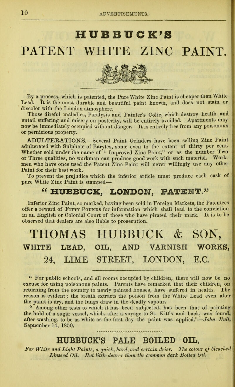 HUBBUCK'S PATENT WHITE ZINC PAINT. By a process, which is patented, the Pure White Zinc Paint is cheaper than White Lead. It is the most durable and beautiful paint known, and does not stain or discolor with the London atmosphere. Those direful maladies, Paralysis and Painter's Colic, which destroy health and entail suffering and misery on posterity, will be entirely avoided. Apartments may now be immediately occupied without danger. It is entirely free from any poisonous or pernicious property. ADULTERATIONS.—Several Paint Grinders have been selling Zinc Paint adulterated with Sulphate of Barytes, some even to the extent of thirty per cent. Whether sold under the name of '• Improved Zinc Paint, or as the number Two or Three qualities, no workman can produce good work with such material. Work- men who have once used the Patent Zinc Paint will never willingly use any other Paint for their best work. To prevent the prejudice which the inferior article must produce each cask of pure White Zinc Paint is stamped—  HITBBUCK, IiONDOH, PATENT. Inferior Zinc Paint, so marked, having been sold in Foreign Markets, the Patentees offer a reward of Fifty Pounds for information which shall lead to the conviction in an English or Colonial Court of those who have pirated their mark. It is to be observed that dealers are also liable to prosecution. THOMAS HUBBUCK & SON, WHITE LEAD, OIL, AND VARNISH WORKS, 24, LIME STEEET, LONDON, E.G. *' For public schools, and all rooms occupied by children, there will now be no excuse for using poisonous paints. Parents have remarked that their children, on returning from the country to newly painted houses, have suffered in health. The reason is evident; the breath extracts the poison from the White Lead even after the paint is dry, and the lungs draw in the deadly vapour.  Among other tests to which it has been subjected, has been that of painting the hold of a sugar vessel, which, after a voyage to St. Kitt's and back, was found, after washing, to be as white as the first day the paint was applied.—John Bull, September 14, 1850. HUBBUCK'S PALE BOILED OIL, For White and Light Paints, a quick, hard, and certain drier. The colour of bleached Linseed Oil. But little dearer than the common dark Boiled Oil.
