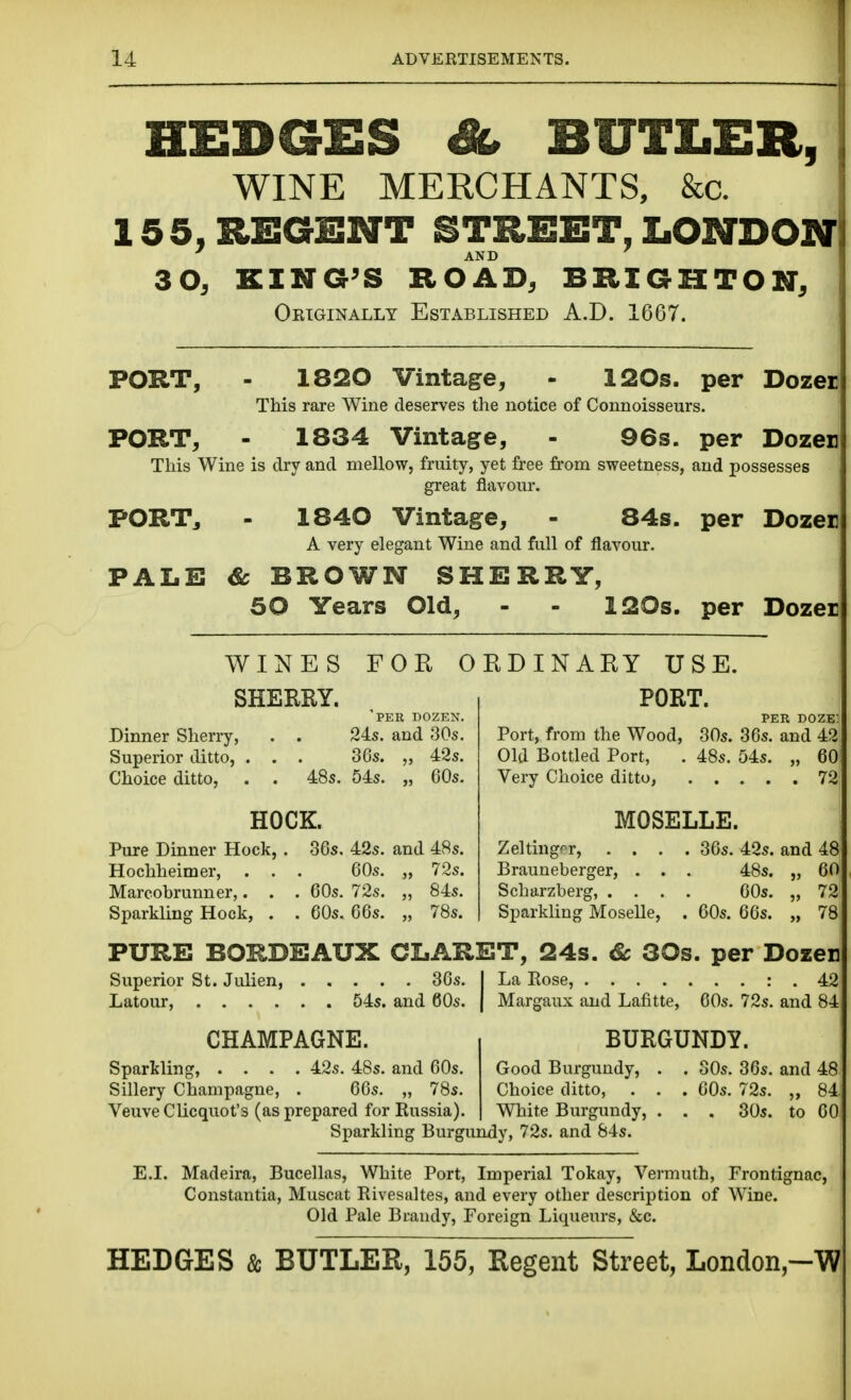 HEDGES BUTLER, WINE MERCHANTS, &c. 155, REGENT STREET, LONDON ' AND 30, KING^S ROAD, BRIGHTON, Oeiginally Established A.D. 1667. PORT, - 1820 Vintage, - 120s. per Dozei: This rare Wine deserves the notice of Connoisseurs. PORT, - 1834 Vintage, - 96s. per Dozen This Wine is dry and mellow, fruity, yet fi'ee from sweetness, and possesses great flavour. PORTj - 1840 Vintage, - 84s. per Dozen A very elegant Wine and full of flavour. PALE & BROWN SHERRY, 50 Years Old, - - 120s. per Dozen WINES FOR ORDINARY USE. SHERRY. 'per dozen. Dinner Sherry, . . 24s. and 30s. Superior ditto, . . . 36s. „ 42s. Choice ditto, . . 48s. 54s. „ 60s. HOCK. Pure Dinner Hock, . 36s. 42s. and 4Ss. Hochheimer, . . . 60s. „ 72s. Marcobrunner,. . . 60s. 72s. „ 84s. Sparkling Hock, . . 60s. 66s. „ 78s. PORT. ' PER doze: Port, from the Wood, 30s. 36s. and 42 Old Bottled Port, . 48s. 54s. „ 60 Very Choice ditto, 72 MOSELLE. Zeltingrr, .... 36s. 42s. and 48 Brauneberger, . . . 48s. „ 60 Scharzberg, .... 60s. „ 72 Sparkling Moselle, . 60s. 66s. „ 78 PURE BORDEAUX CLARET, 24s. & 30s. per Dozer Superior St. Julien, 36s. I La Rose, : . 42 Latour, 54s. and 60s. | Margaux and Lafitte, 60s. 72s. and 84 CHAMPAGNE. BURGUNDY. Sparkling, .... 42s. 48s. and 60s. Good Burgundy, . . SOs. 36s. and 48 Sillery Champagne, . 66s. „ 78s. Choice ditto, . . . 60s. 72s. ,, 84 Veuve Clicquot's (as prepared for Russia). White Burgimdy, . . . 30s. to 60 Sparkling Burgundy, 72s. and 84s. E.I. Madeira, Bucellas, White Port, Imperial Tokay, Vermuth, Frontignac, ' Constantia, Muscat Rivesultes, and every other description of Wine. Old Pale Brandy, Foreign Liqueurs, &c. HEDGES & BUTLER, 155, Regent Street, Loiidon,-W