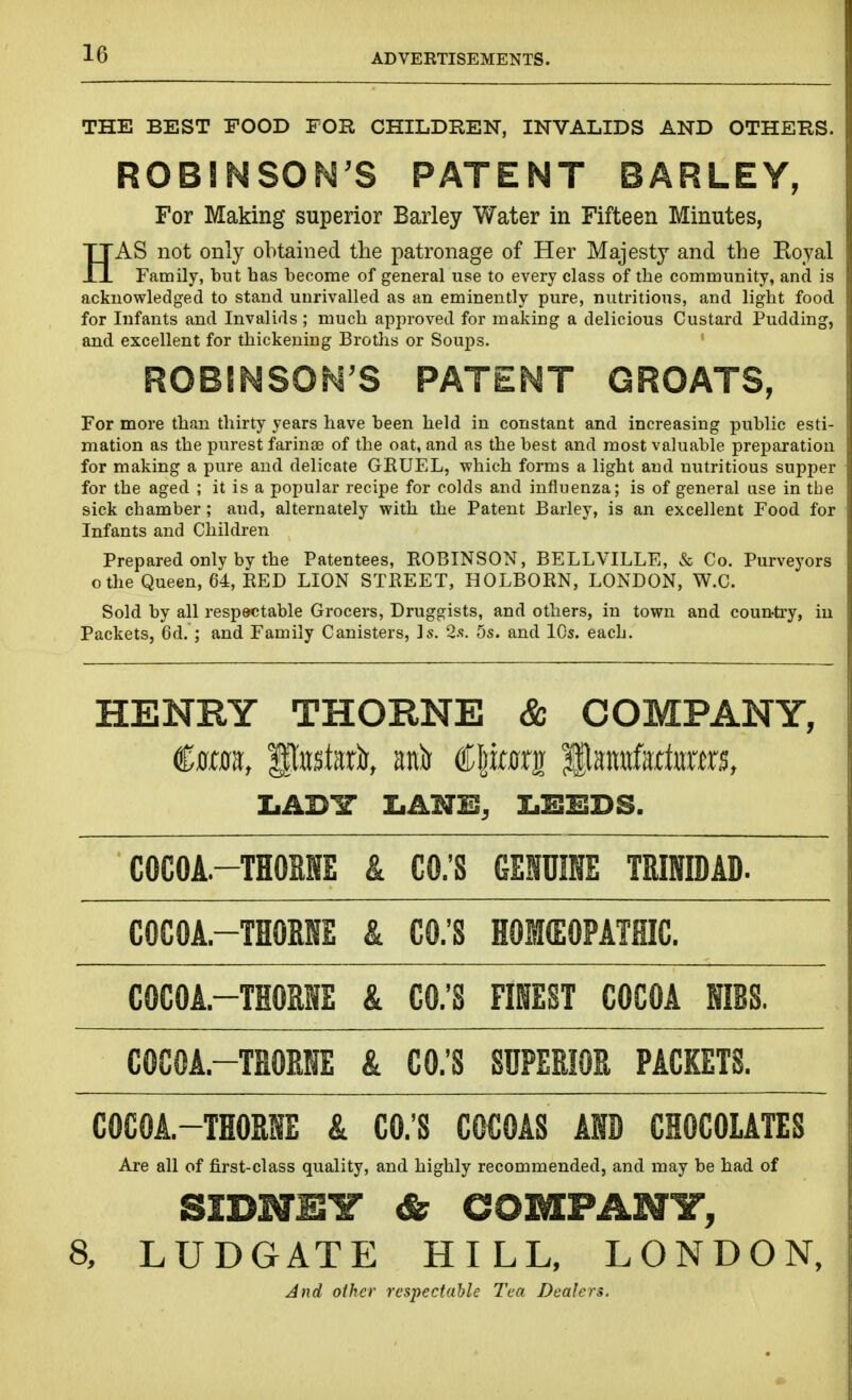 THE BEST FOOD FOR CHILDREN, INVALIDS AND OTHERS. ROBINSON'S PATENT BARLEY, For Making superior Barley Water in Fifteen Minutes, HAS not only obtained the patronage of Her Majesty and the Eoyal Family, but has become of general use to every class of tlie community, and is acknowledged to stand unrivalled as an eminently pure, nutritions, and light food for Infants and Invalids ; much approved for making a delicious Custard Pudding, and excellent for thickening Broths or Soups. ROBINSON'S PATENT GROATS, For more than thirty years have been held in constant and increasing public esti- mation as the purest farinse of the oat, and as the best and most valuable preparation for making a pure and delicate GRUEL, which forms a light and nutritious supper for the aged ; it is a popular recipe for colds and influenza; is of general use in the sick chamber; and, alternately with the Patent Barley, is an excellent Food for Infants and Children Prepared only by the Patentees, ROBINSON, BELLVILLE, & Co. Purveyors othe Queen, 64, RED LION STREET, HOLBORN, LONDON, W.C. Sold by all respectable Grocers, Druggists, and others, in town and coun-ti-y, iu Packets, 6d.; and Family Canisters, ]s. 2.s. 5s. and lOs. each. HENRY THORNE & COMPANY, €mn, Pttstwli, mis Cprfrrg Hatrnfartors, IiADir I.ANE, IiESEDS. COCOA.-TH0RNE & CO.'S GENUINE TRINIDAD. COCOA.-THOBNE & CO.'S HOKEOPATHIC. COCOA.-THOME & CO.'S FINEST COCOA NIBS. COCOA.-THOENE & CO.'S SUPERIOR PACKETS. COCOA.-THORNE & CO.'S COCOAS AND CHOCOLATES Are all of first-class quality, and highly recommended, and may be had of SIDNEY & aOMPANir, 8, LUDGATE HILL, LONDON, And other respectable Tea Dealers.