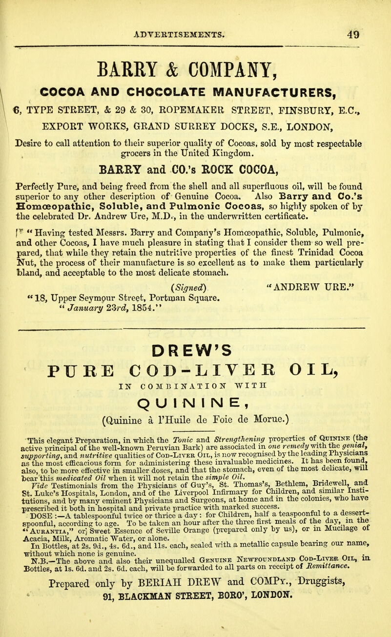 BARRY & COMPANY, COCOA AND CHOCOLATE MANUFACTURERS, €, TYPE STREET, & 29 & 30, ROPEMAKER, STREET, FINSBURY, E.G., EXPORT WORKS, GRAND SURREY DOCKS, S.E., LONDON, Desire to call attention to tlieir superior quality of Cocoas, sold by most respectable grocers in the United Kingdom. BARRY and CO.'s ROCK COCOA, Perfectly Pure, and being freed from the shell and all superfluous oil, will be found superior to any other description of Genuine Cocoa. Also Barry and Co.'s Homoeopathic, Soluble, and Pulmonic Cocoas, so highly spoken of by the celebrated Dr. Andrew Ure, M.D., in the underwritten certificate. Having tested Messrs. Barry and Company's Homoeopathic, Soluble, Pulmonic, and other Cocoas, I have much pleasure in stating that I consider them so well pre- pared, that while they retain the nutritive properties of the finest Trinidad Cocoa Nut, the process of their manufacture is so excellent as to make them particularly Wand, and acceptable to the most delicate stomach. {Signed) ANDREW URE. 18, Upper Seymour Street, Portman Square. January 2^rd, 1854. DREW'S PURE COD-LIVER OIL, IN COMBINATION WITH QUININE, (Quinine a I'Huile de Foie de Morue.) ■ This elegant Preparation, in wMch the To?iic and Strengthening properties of Quinine (the active principal of the well-known Peruvian Bark) are associated m one remedy with the gemal, supporting, and nutritive qualities of Cod-Liver Oil, is now recognised by the leading Physicians as the most efficacious form for administering these invaluable medicines. It has been tound, also, to be more effective in smaller doses, and that the stomach, even of the most delicate, wiil bear this me«Ztcafe<Z Oi^ when it will not retain the simjs^e 0*7. ride Testimonials from the Physicians of Guy's, St. Thomas's, Bethlem, BrideweU, and St. Luke's Hospitals, London, and of the Liverpool Infirmary for Children, and similar Insti- tutions, and by many eminent Physicians and Surgeons, at home and m the colonies, who have •prescribed it both in hospital and private practice with marked success. DOSE :—A tablespoonful t^vice or thrice a day: for Children, half a teaspoonfal to a dessert- spoonful, according to age. To be taken an hour after the three first meals of the day, m tne *'AuRANTiA, orj Sweet Essence of Seville Orange (prepared only by us), or m Mucilage ot Acacia, Milk, Aromatic Water, or alone. , . - ^ In Bottles, at 2s. 9d., 4s. 6d., and lis. each, sealed w5th a metallic capsule bearing our name, without which none is genuine. t ^ • N.B.-The above and also their unequalled Genuine Newfoundland Cod-Liver Oil, m Bottles, at Is. 6d. and 2s. 6d. each, will be forwarded to all parts on receipt of Remittance. Prepared only by BERIAH DREW and COMPy., Druggists, 91, BLACKMAN STEEET, BORO', LONDON.