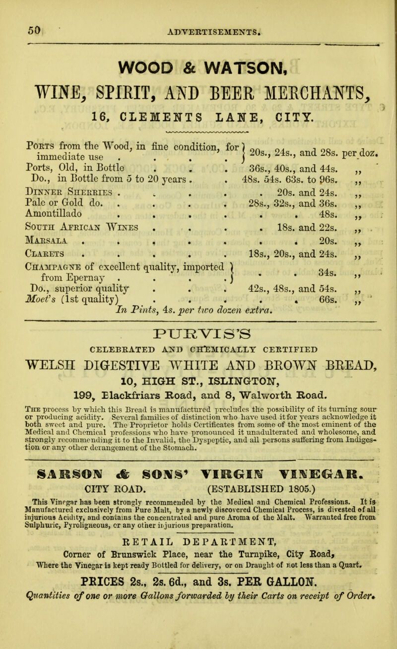 WOOD & WATSON, WINE, SPIRIT, Am BEER MERCHANTS, 16, CLEMEJJTS LAITE, CITY. Poets from the Wood, in fine condition, for) on ;i oo j immediate use . . . . j ^Os., 24s., and 28s. per doz. Ports, Old, in Bottle Do., in Bottle from o to 20 years DiNi^ER Sheeeies . Pale or Gold do. . Amontillado South Afeican Wen'es Maesala . . , , Claeets . . . , CHAMPAGi!irE of excellent qnality, imported from Epernay Bo. J superior quality Moefs (1st quality) 36s., 40s., and 44s. 48s. 54s. 63s. to 96s. ,, . 20s. and 24s. 28s., 32s., and 36s. 48s. . IBs. and 22s. „ 20s. „ IBs., 20s., and 24s. „ . 34s. „ 42s., 48s., and 54s. „ • 66s, ,» In PintSj 45. per two dozen extra. CELEBRATED AND ClTEMICALLY CERTIFIED WELSH DIGESTIVE WHITE AND BEOWJST BEEAD, 10, HIGH ST., ISLINGTOlSr, 199, Elackfriars Road, and 8, Walworth Road. The process by which this Bread is manufactured precludes the possibility of its turning sour or producing acidity. Several families of distinction who have used it for years acknowledge it both sweet and pure. The Proprietor holds Certificates from some of the most eminent of the Medical and Chemical professions who have pronounced it unadulterated and wholesome, and strongly recommending it to the Invalid, the Dyspeptic, and all persons suffering from Indiges- tion or any other derangement of the Stomach. CITY EOAD. (ESTABLISHED 1805.) This Vinegar has been strongly recomraeucled by the Medical and Chemical Professions. It i» Manufactured exclusively from Pure Malt, by a newly discovered Chemical Process, is divested ef all injurious Acidity, and contains the concentrated and pure Aroma ot the Malt. Warranted free from Sulphuiic, Pyroligneous, cr any other irijurious preparation. RETAIL DEPARTMENT, Corner of Brunswick Place, near the Turnpike, City Road, Where the Vinegar is kept ready Bottled for delivery, or on Draught of not less than a Quart. PRICES 2s., 2s. 6d., and 3s. PER GALLOI^. Quantities of one or more Gallons forwarded hy their Carts on receipt of Order*