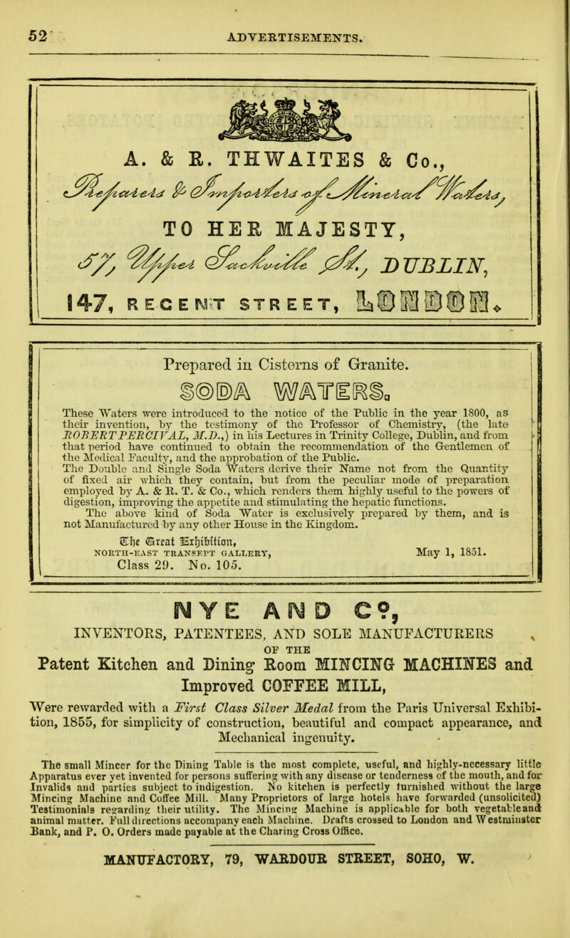 A. & E. THWAITES & Co., TO HEU MAJESTY, ^^i/l^d (£C^^i^^^ B TIB LI 147, RECEJS^^T STREET, !L©1[D®5!} Prepared in Cisterns of Granite. These Waters were introduced to the notice of the Public in the year 1800, as their invention, by the testimony of the Professor of Chemistry, (the late JtOBERTPERCIVAL, 3I.D.,) in his Lectures in Trinity College, Dublin, and from that iieriod have continued to obtain the recommendation of the Gentlemen of the Medical I'aculty, and the approbation of the Public. The Double and Single Soda Waters derive their Name not from the Quantity of fixed air -which they contain, but from the peculiar mode of preparation employed by A. & K. T. & Co., which renders them highly useful to the powers of digestion, improving the appetite and stimulating the hepatic functions. The above kind of Soda Water is exclusively prepared by them, and is not Manufactured by any other House in the Kingdom. Siie fflrcat ISiIjiiiition, NORTH-KAST TRANSKPT GALLERY, May 1, 1851. Class 29. No. 105. NYE AiMD C?, INVENTORS, PATENTEES, AND SOLE MANUFACTURERS OF THE Patent Kitchen and Dining Eoom MINCING- MACHINES and Improved COFFEE MILL, ViTere rewarded with a First Class Silver Medal from the Paris Universal Exhibi- tion, 1855, for simplicity of construction, beautiful and compact appearance, and Mechanical ingenuity. The small Mincer for the Dining Table is the most complete, useful, and hi<rhly-necessary little Apparatus ever yet invented for persons suffering with any disease or tenderness of the mouth, and for .Invalids and parties subject to indigestion. No kitchen is perfectly furnished without the large Mincing Machine and Coffee Mill. Many Proprietors of large hotels have forwarded (unsolicited) Testimonials regarding their utility. The Mincing Machine is applicable for both vegetalleand animal matter. Full directions accompany each Machine. Drafts crossed to Loudon and Westminster Bank, and P. 0. Orders made payable at the Charing Cross Office. MANTTFACTORY, 79, WAEDOUR STREET, SOHO, W.
