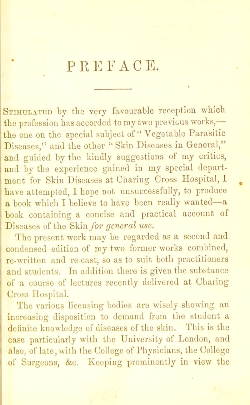 PREFACE. Stimulated by the very favourable reception which the profession has accorded to my two previous works,— the one on the special subject of Vegetable Parasitic Diseases, and the other  Skin Diseases in General, and guided by the kiudly suggestions of my critics, and by the experience gained in my special depart- ment for Skin Diseases at Charing Gross Hospital, I have attempted, I hope not unsuccessfully, to produce a book which I believe to have been really wanted—a book containing a concise and practical account of Diseases of the Skin for general use. The present work may be regarded as a second and condensed edition of my two former works combined, re-written and re-cast, so as to suit both practitioners and students. In addition there is given the substance of a course of lectures recently delivered at Charing Cross Hospital. The various licensing bodies are wisely showing an increasing disposition to demand from the student a definite knowledge of diseases of the skin. This is tho case particularly with the University of London, and also, of late, with the College of Physicians, the College of Surgeons, &e. Keeping prominently in view tho