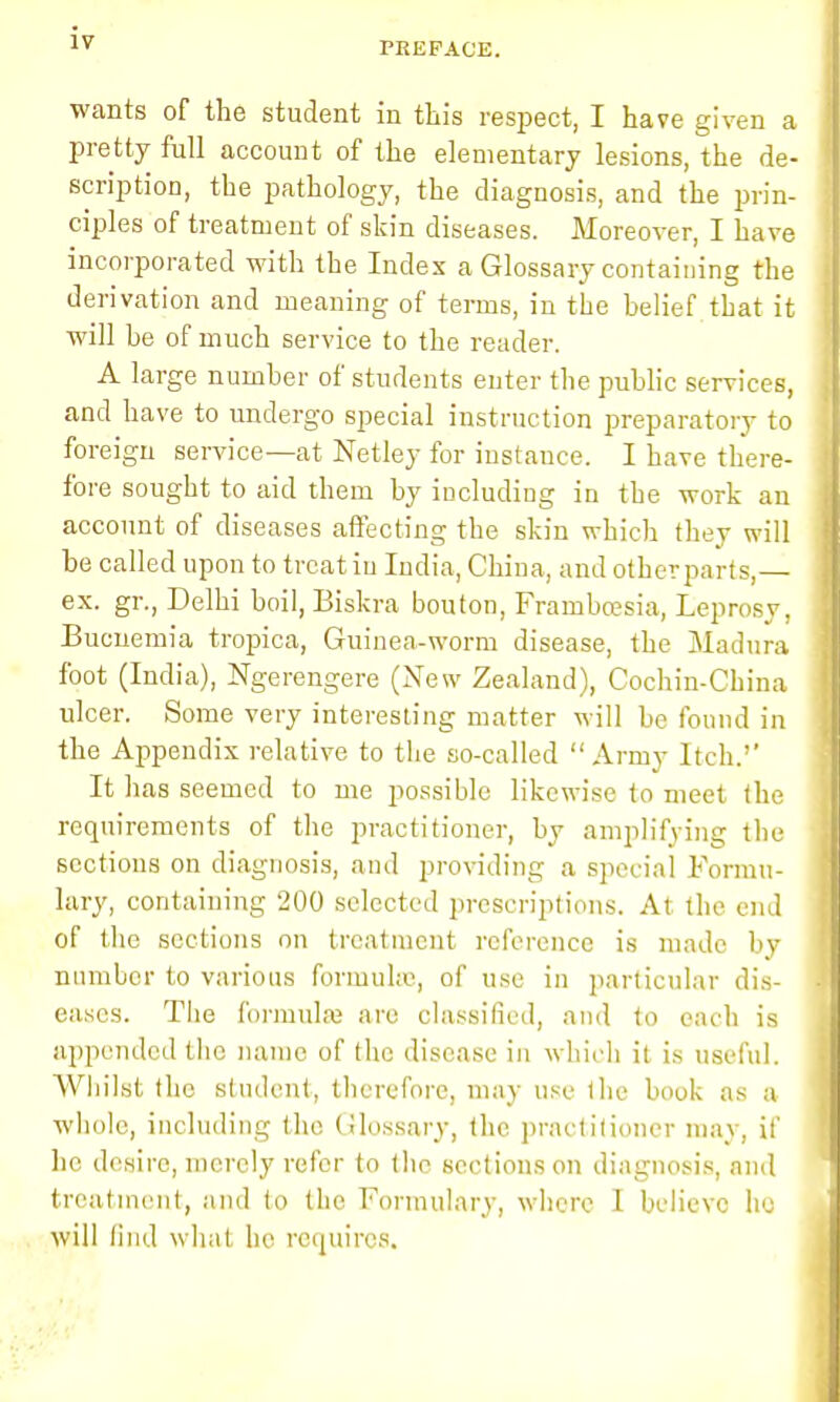 PREFACE. wants of the student in this respect, I have given a pretty full account of the elementary lesions, the de- scription, the pathology, the diagnosis, and the prin- ciples of treatment of skin diseases. Moreover, I have incorporated with the Index a Glossary containing the derivation and meaning of terms, in the belief that it will he of much service to the reader. A large number of students enter the public services, and have to undergo special instruction preparatory to foreign service—at Netley for instance. I have there- fore sought to aid them by including in the work an account of diseases affecting the skin which they will be called upon to treat in India, China, and other parts,— ex. gr., Delhi boil, Biskra bouton, Frambcesia, Leprosy, Bucnemia tropica, Guinea-worm disease, the Madura foot (India), Ngerengere (New Zealand), Cochin-Cbina ulcer. Some very interesting matter will be found in the Appendix relative to the so-called Army Itch.'' It has seemed to me possible likewise to meet the requirements of the practitioner, by amplifying the sections on diagnosis, and providing a special Formu- lary, containing 200 selected prescriptions. At the end of the sections on treatment reference is made by number to various formula', of use in particular dis- eases. The formula are classified, and to each is appended the name of the disease in which it is useful. Whilst the student, therefore, may use the book as a whole, including the Glossary, the practitioner may, if he desire, merely refer to the sections on diagnosis, and treatment, and to the Formulary, where I believe he will find what he requires.