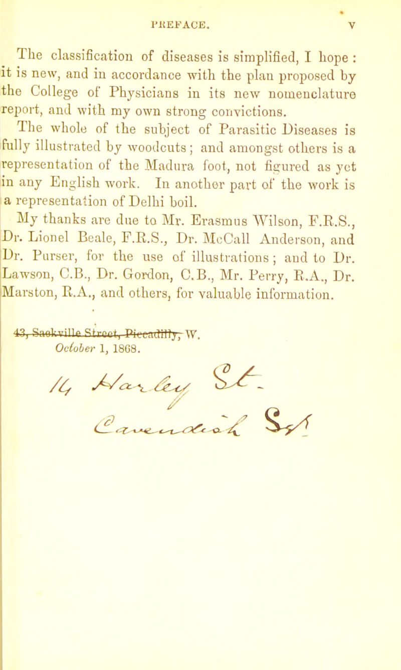 The classification of diseases is simplified, I hope : it is new, and in accordance with the plan proposed by the College of Physicians in its new nomenclature report, and with my own strong convictions. The whole of the subject of Parasitic Diseases is fully illustrated by woodcuts; and amongst others is a representation of the Madura foot, not figured as yet in any English work. In another part of the work is a representation of Delhi boil. My thanks are due to Mr. Erasmus Wilson, F.R.S., Dr. Lionel Beale, F.R.S., Dr. McCall Anderson, and Dr. Purser, for the use of illustrations ; and to Dr. Lawson, C.B., Dr. Gordon, G.B., Mr. Perry, R.A., Dr. Mars ton, R.A., and others, for valuable information. 43, Sqoln'illp Street, PK-cadiHy^W. October 1, 18G8.