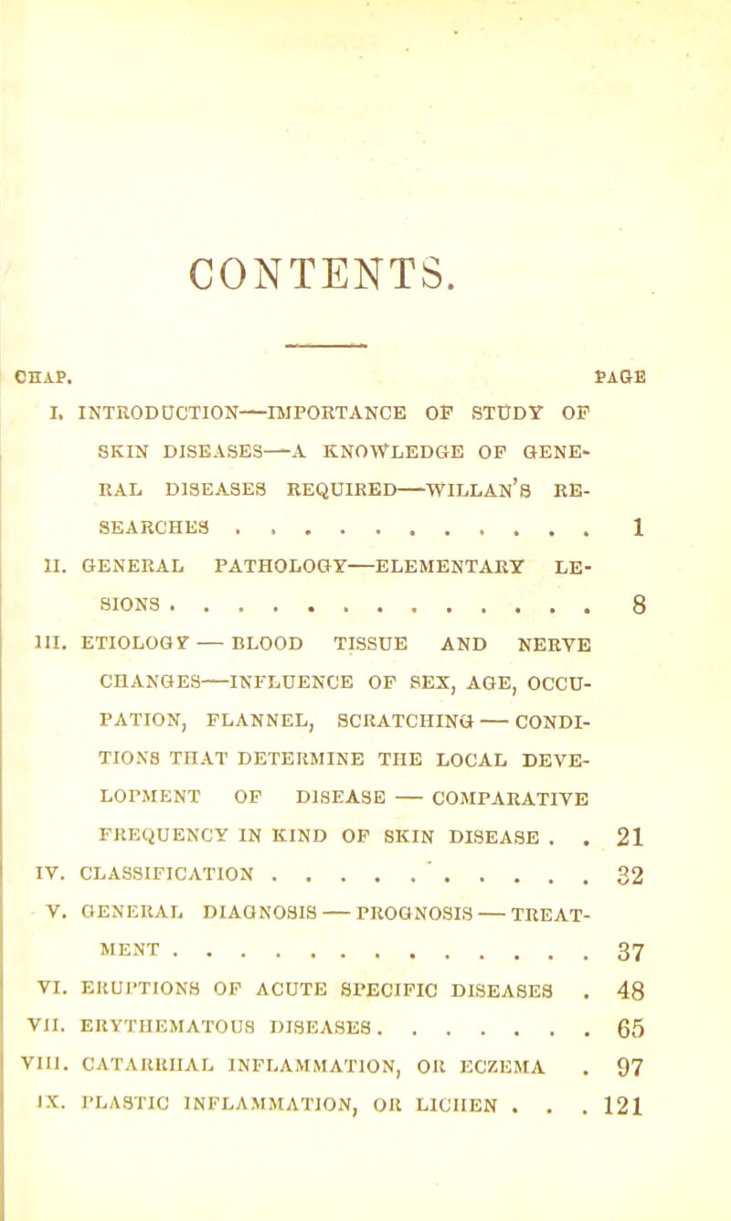 CONTENTS. CHAP. PAGE I. INTRODUCTION IMPORTANCE OF STUDY OP SKIN DISEASES—-A KNOWLEDGE OP GENE- RAL DISEASES REQUIRED WILLAn's RE- SEARCHES 1 II. GENERAL PATHOLOGY—ELEMENTARY LE- SIONS 8 III. ETIOLOGY — BLOOD TISSUE AND NERVE CHANGES INFLUENCE OP SEX, AGE, OCCU- PATION, FLANNEL, SCRATCHING CONDI- TIONS THAT DETERMINE THE LOCAL DEVE- LOPMENT OP DISEASE — COMPARATIVE FREQUENCY IN KIND OF SKIN DISEASE . .21 IV. CLASSIFICATION ' 32 V. GENERAL DIAGNOSIS PROGNOSIS — TREAT- MENT 37 VI. ERUPTIONS OP ACUTE SPECIFIC DISEASES . 48 VJI. ERYTHEMATOUS DISEASES 65 VIII. CATARRHAL INFLAMMATION, Olt ECZEMA . 97 IX. PLASTIC INFLAMMATION, OR LICHEN . . . 121