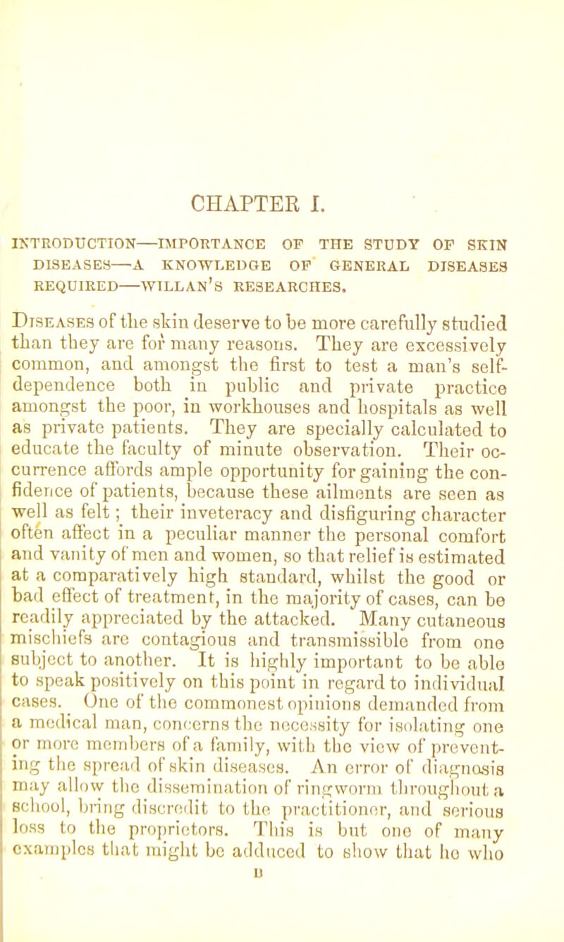 INTRODUCTION—IMPORTANCE OF THE STUDY OF SKIN DISEASES—A KNOWLEDGE OF GENERAL DISEASES REQUIRED WILLAN'S RESEARCHES. Diseases of the skin deserve to be more carefully studied than they are for many reasons. They are excessively common, and amongst the first to test a man's self- dependence both in public and private practice amongst the poor, in workhouses and hospitals as well as private patients. They are specially calculated to educate the faculty of minute observation. Their oc- currence affords ample opportunity for gaining the con- fidence of patients, because these ailments are seen as well as felt; their inveteracy and disfiguring character often affect in a peculiar manner the personal comfort and vanity of men and women, so that relief is estimated at a comparatively high standard, whilst the good or bad effect of treatment, in the majority of cases, can be readily appreciated by the attacked. Many cutaneous mischiefs are contagious and transmissible from one subject to another. It is highly important to be able to speak positively on this point in regard to individual cases. _ One of the commonest opinions demanded from a medical man, concerns the necessity for isolating one or more members of a family, with the view of prevent- ing the spread of skin diseases. An error of diagnosis may allow the dissemination of ringworm throughouta school, bring discredit to the practitioner, and serious loss to (he proprietors. This is but one of many examples that might be adduced to show that ho who n