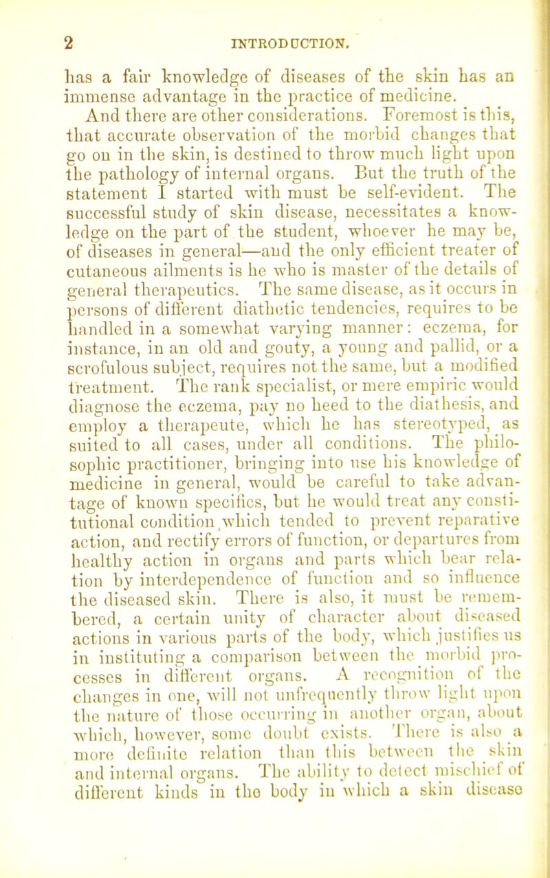 lias a fair knowledge of diseases of the skin has an immense advantage in the practice of medicine. And there are other considerations. Foremost is this, that accurate observation of the morbid changes that go on in the skin, is destined to throw much ligbt upon the pathology of internal organs. But the truth of the statement I started with must be self-evident. The successful study of skin disease, necessitates a know- ledge on the part of the student, whoever he may be, of diseases in general—and the only efficient treater of cutaneous ailments is he who is master of the details of general therapeutics. The same disease, as it occurs in persons of different diathetic tendencies, requires to be bandied in a somewhat varying manner: eczema, for instance, in an old and gouty, a young and pallid, or a scrofulous subject, requires not the same, but a modified treatment. The rank specialist, or mere empiric would diagnose the eczema, pay no heed to the diathesis, and employ a therapeute, which he has stereotyped, as suited to all cases, under all conditions. The philo- sophic practitioner, bringing into use his knowledge of medicine in general, would be careful to take advan- tage of known specifics, but he would treat any consti- tutional condition which tended to prevent reparative action, and rectify errors of function, or departures from healthy action in organs and parts which bear rela- tion by interdependence of function and so influence the diseased skin. There is also, it must be remem- bered, a certain unity of character about diseased actions in various parts of the body, which justifies us in instituting a comparison between the morbid pro- cesses in different organs. A recognition of the changes in one, will not unfreqnently throw light upon the nature of those occurring in another organ, about which, however, some doubt exists. There is also a more definite relation than this between the skin and internal organs. The ability to detect mischief of different kinds in tho body in which a skin disease