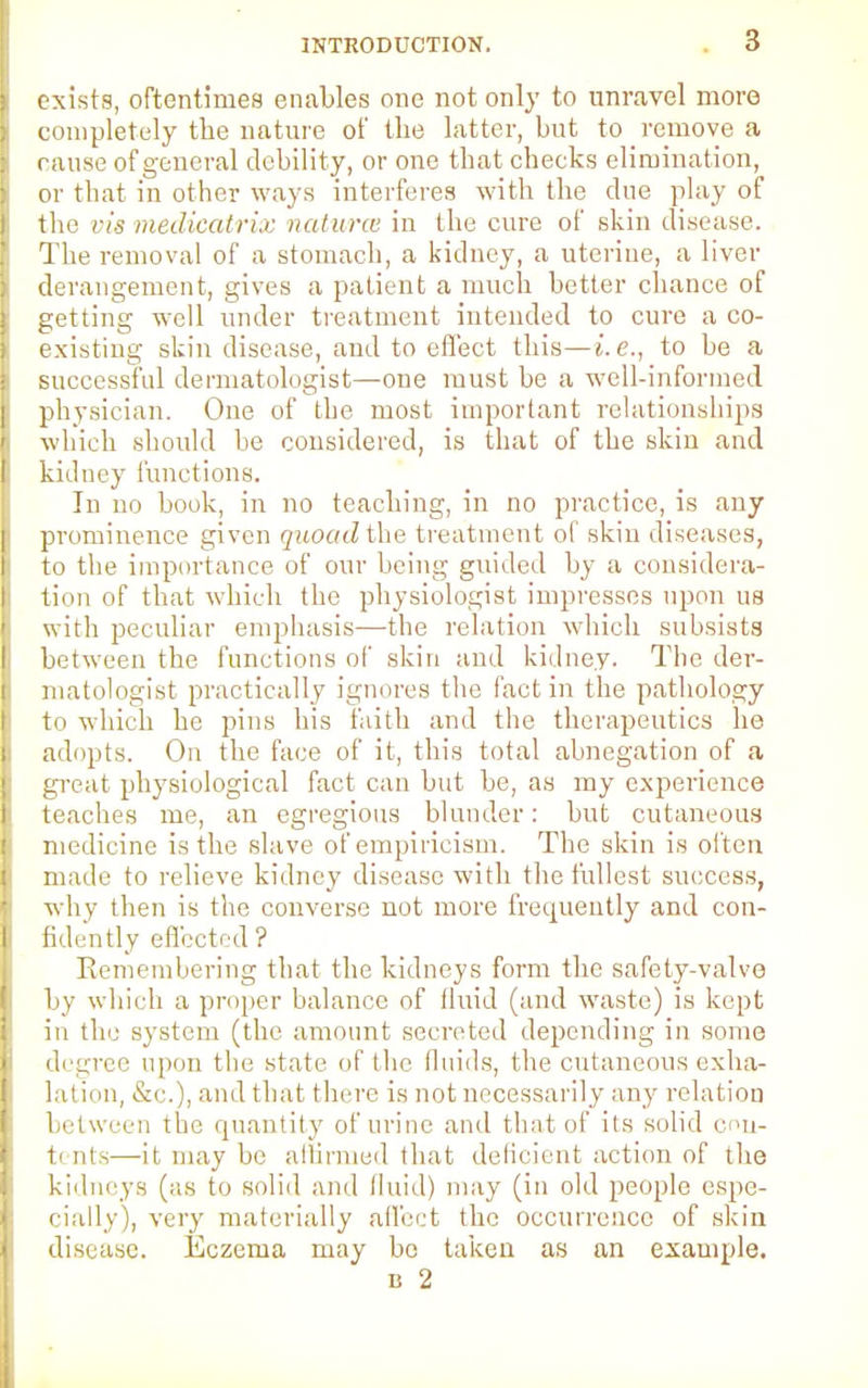 exists, oftentimes enables one not only to unravel more completely the nature of the latter, but to remove a rause of general debility, or one that checks elimination, or that in other ways interferes with the due play of I the vis medicatrix natures in the cure of skin disease. The removal of a stomach, a kidney, a uterine, a liver derangement, gives a patient a much better chance of getting well under treatment intended to cure a co- existing skin disease, aud to effect this—i.e., to be a successful dermatologist—one must be a well-informed I physician. One of the most important relationships which should be considered, is that of the skin and P kidney functions. In no book, in no teaching, in no practice, is any i prominence given quoad the treatment of skiu diseases, |i to the importance of our being guided by a considera- l| tion of that which the physiologist impresses upon us ' with peculiar emphasis—the relation which subsists I between the functions of skin and kidney. The der- i matologist practically ignores the fact in the pathology ji to which he pins his faith and the therapeutics he 1 adopts. On the face of it, this total abnegation of a | great physiological fact can but be, as my experience E teaches me, an egregious blunder: but cutaneous | medicine is the slave of empiricism. The skin is often b made to relieve kidney disease with the fullest success, why then is the converse not more frequently and con- I fidently effected ? Remembering that the kidneys form the safety-valve by which a proper balance of fluid (and waste) is kept in the system (the amount secreted depending in some i degree upon the state of the fluids, the cutaneous exha- lation, &C.), aud that there is not necessarily any relation between the quantity of urine and that of its solid enn- I t< nts—it may be affirmed that deficient action of the kidneys (as to solid and lluid) may (in old people espc- I daily), very materially affect the occurrence of skin i disease. Eczema may be taken as an example. is 2