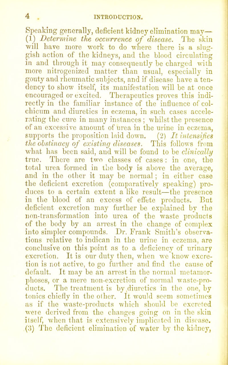 Speaking generally, deficient kidney elimination may— (1) Determine the occurrence of disease. The skin will have more work to do where there is a slug- gish action of the kidneys, and the blood circulating in and through it may consequently be charged with more nitrogenized matter than usual, especially in gouty and rheumatic subjects, and if disease have a ten- dency to show itself, its manifestation will be at once encouraged or excited. Therapeutics proves this indi- rectly in the familiar instance of the influence of col- chicum and diuretics in eczema, in such cases accele- rating the cure in many instances ; whilst the presence of an excessive amount of urea in the urine in eczema, supports the proposition laid down. (2) It intensifies the obstinacy of existing diseases. This follows from what has been said, and will be found to be clinically true. There are two classes of cases: in one, the total urea formed in the body is above the average, and in the other it may be normal; in either case the deficient excretion (comparatively speaking) pro- duces to a certain extent a like result—the presence in the blood of an excess of effete products. But deficient excretion may further be explained by the non-transformation into urea of the waste products of the body by an arrest in the change of complex into simpler compounds. Dr. Frank Smith's observa- tions relative to indican in the urine in eczema, are conclusive on this point as to a deficiency of urinary excretion. It is our duty then, when we know excre- tion is not active, to go further and find the cause of default. It may be an arrest in the normal metamor- phoses, or a mere non-excretion of normal waste-pro- ducts. The treatment is by diuretics in the one. by tonics chiefly in the oilier. It would seem sometimes as if the waste-products which should be excreted were derived from the changes going on in the skin itself, when that is extensively implicated in disease. (:>) The deficient elimination of water by the kidney,