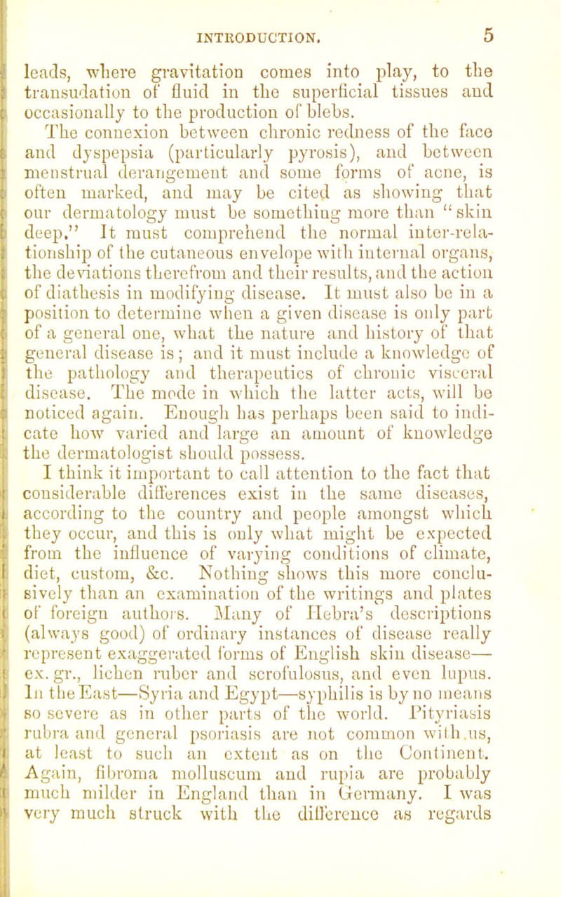 leads, where gravitation comes into play, to the transudation of fluid in the superficial tissues and occasionally to the production of blebs. The connexion between chronic redness of the face and dyspepsia (particularly pyrosis), and between menstrual derangement and some forms of acne, is often marked, and may be cited as showing that our dermatology must be something more than  skin deep, It must comprehend the normal inter-rela- tionship of the cutaneous envelope with internal organs, the deviations therefrom and their results, and the action of diathesis in modifying disease. It must also be in a position to determine when a given disease is only part of a general one, what the nature and history of that general disease is; and it must include a knowledge of the pathology and therapeutics of chronic visceral disease. The mode in which the latter acts, will be noticed again. Enough has perhaps been said to indi- cate how varied and large an amount of knowledge the dermatologist should possess. I think it important to call attention to the fact that considerable differences exist in the same diseases, according to the country and people amongst which they occur, and this is only what might be expected from the influence of varying conditions of climate, diet, custom, &c. Nothing shows this more conclu- sively than an examination of the writings and plates of foreign authors. Many of Hebra's descriptions (always good) of ordinary instances of disease really represent exaggerated forms of English skin disease—- ex.gr., lichen ruber and scrofulosus, and even lupus. In the East—Syria and Egypt—syphilis is by no means so severe as in other parts of the world. Pityriasis rubra and general psoriasis are not common with us, at least to such an extent as on the Continent. Again, fibroma molluscum and rupia are probably much milder in England than in Germany. I was very much struck with the difference as regards