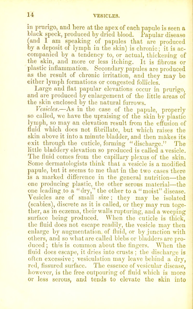 VESICLES. in prurigo, and here at the apex of each papule Is seen a black speck, produced by dried blood. Papular disease (and I am speaking of papules that are produced by a deposit of lymph iu the skin) is chronic; it is ac- companied by a tendency to, or actual, thickening of the skin, and more or less itching. It is fibrous or plastic inflammation. Secondary papules are produced as the result of chronic irritation, and they may be either lymph formations or congested follicles. Lar ge and flat papular elevations occur in prurigo, and are produced by enlargement of the little areas of the skin enclosed by the natural furrows. Vesicles.—As in the case of the papule, properly so called, we have the upraising of the skin by plastic lymph, so may an elevation result from the effusion of fluid which does not fibrillate, but which raises the skin above it into a minute bladder, and then makes its exit through the cuticle, forming discharge. The little bladdery elevation so produced is called a vesicle. The fluid comes from the capillary plexus of the skin. Some dermatologists think that a vesicle is a modified papule, but it seems to me that in the two cases there is a marked difference in the general nutrition—the one producing plastic, the other serous material—the one leading to a dry, the other to a moist disease. Vesicles are of small size; they may be isolated (scabies), discrete as it is called, or they may run toge- ther, as in eczema, their walls rupturing, and a weeping surface being produced. When the cuticle is thick, the fluid does not escape readily, the vesicle may then enlarge by augmentation of fluid, or by junction with others, and so what are called blebs or bladders arc pro- duced ; this is common about the fingers. When the fluid docs escape, it dries into crusts ; the discharge is often excessive; vesiculation may leave behind a dry, red, fissured surface. The essence of vesicular disease, however, is the free outpouring of fluid which is more or less serous, and tends to elevate the skin into