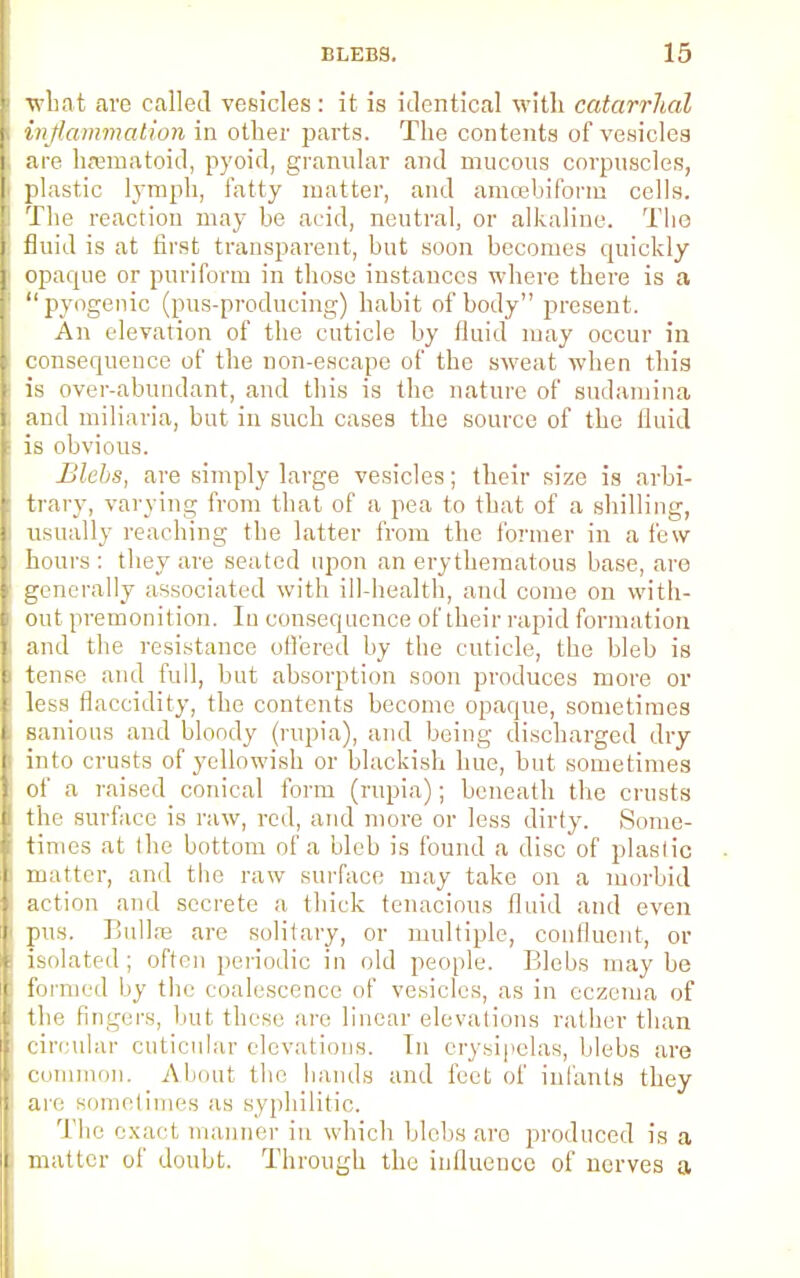 what are called vesicles : it is identical with catarrhal inflammation in other parts. The contents of vesicles are ksematoid, pyoid, granular and mucous corpuscles, plastic lymph, fatty matter, and amcebiform cells. The reaction may be acid, neutral, or alkaline. The fluid is at first transparent, but soon becomes quickly opaque or puriform in those instances where there is a pyogenic (pus-producing) habit of body present. An elevation of the cuticle by fluid may occur in consequence of the non-escape of the sweat when this is over-abundant, and this is the nature of sudamina and miliaria, but in such cases the source of the fluid is obvious. Blebs, are simply large vesicles; their size is arbi- trary, varying from that of a pea to that of a shilling, usually reaching the latter from the former in a few hours : they are seated upon an erythematous base, are generally associated with ill-health, and come on with- out premonition. In consequence of their rapid formation and the resistance offered by the cuticle, the bleb is tense and full, but absorption soon produces more or less flaccidity, the contents become opaque, sometimes Hanious and bloody (rupia), and being discharged dry into crusts of yellowish or blackish hue, hut sometimes of a raised conical form (rupia); beneath the crusts thf surface is raw, red, and more or less dirty. Some- times at the bottom of a bleb is found a disc of plastic matter, and the raw surface may take on a morbid action and secrete a thick tenacious fluid and even pus. Bulla? are solitary, or multiple, confluent, or isolated; often periodic in old people. Blebs maybe formed by the coalescence of vesicles, as in eczema of the fingers, hut. these are linear elevations rather than circular cuticular elevations, hi erysipelas, blebs are common. About the hands and feet of infants they are sometimes as syphilitic. The exact manner in which blebs are produced is a matter of doubt. Through the influence of nerves a