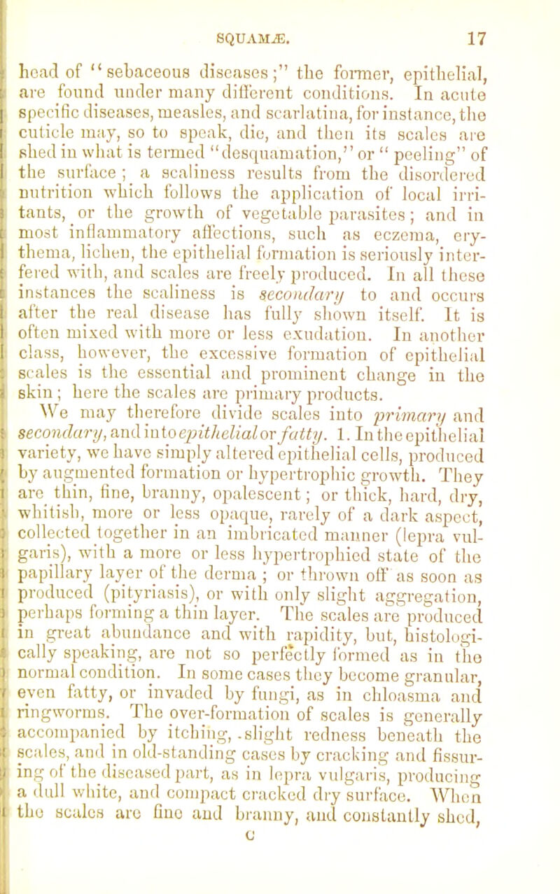 head of sebaceous diseases; the former, epithelial, are found under many different conditions. In acute specific diseases, measles, and scarlatina, for instance, the cuticle may, so to speak, die, and then its scales are shed in what is termed desquamation, or  peeling of the surface ; _ a scaliness results from the disordered nutrition which follows the application of local irri- tants, or the growth of vegetable parasites; and in most inflammatory affections, such as eczema, ery- thema, lichen, the epithelial formation is seriously inter- fered with, and scales are freely produced. In all these instances the scaliness is secondary to and occurs after the real disease has fully shown itself. It is often mixed with more or less exudation. In another class, however, the _ excessive formation of epithelial scales is the essential and prominent change in the skin ; here the scales arc primary products. We may therefore divide scales into primary and secondary, and into epithelialorfatty. 1. In the epithelial variety, we have simply altered epithelial cells, produced by augmented formation or hypertrophic growth. They are thin, fine, branny, opalescent; or thick, hard, dry, whitish, more or less opaque, rarely of a dark aspect, collected together in an imbricated manner (lepra vul- garis), with a more or less hypertrophicd stale of the papillary layer of the derma ; or thrown off as soon as produced (pityriasis), or with only slight aggregation, perhaps forming a thin layer. The scales are produced in great abundance and with rapidity, but, histologi- cally speaking, are not so perfectly formed as in the normal condition. In some cases they become granular, even fatty, or invaded by fungi, as in chloasma and ringworms. The over-formation of scales is generally accompanied by itching, .slight redness beneath the Bcales, and in old-standing cases by cracking and Assur- ing of the diseased part, as in lepra vulgaris, producing a dull white, and compact cracked dry surface. When the scales are Gne and branny, and constantly shed, C