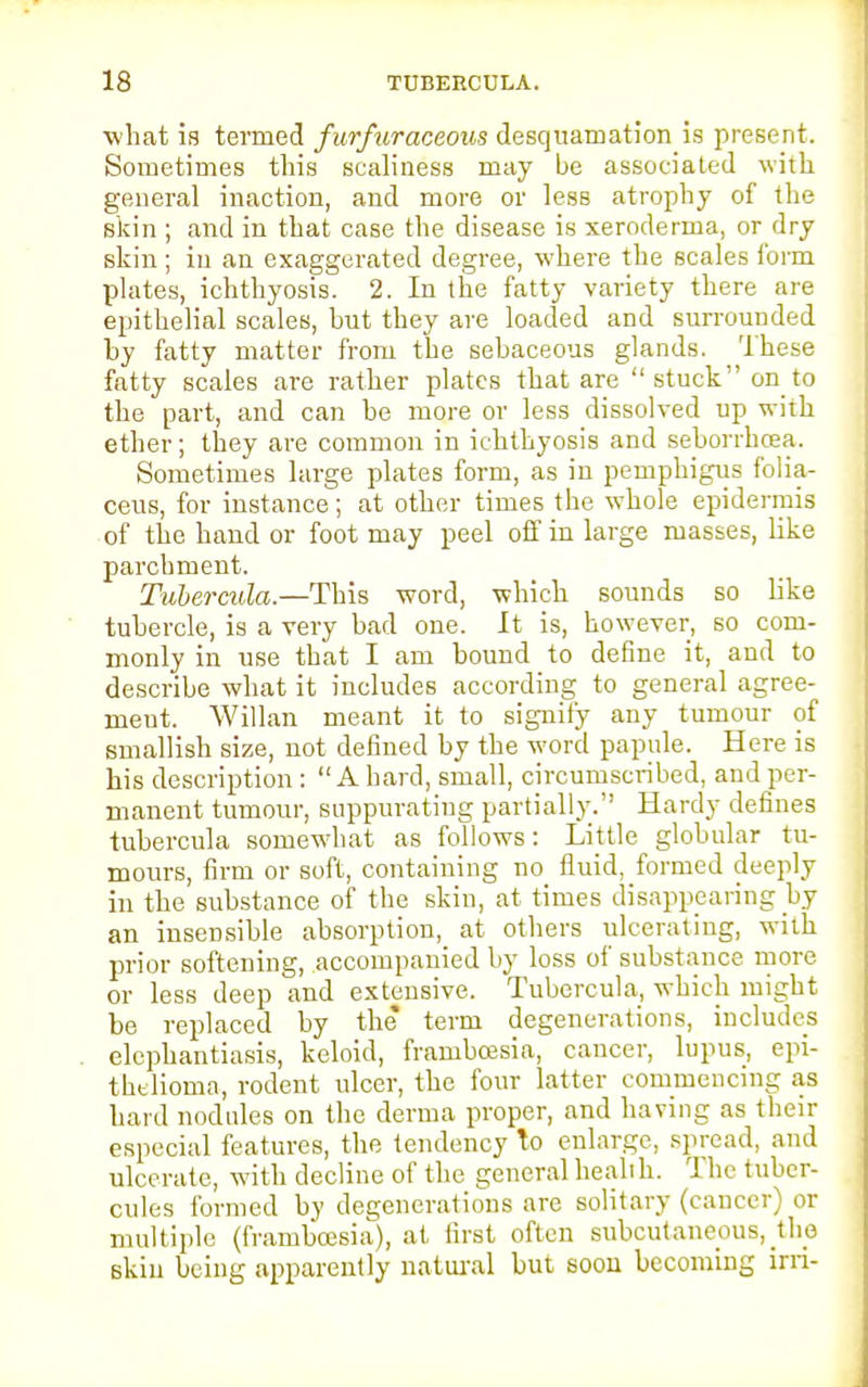 IS TUBERCULA. what is termed furfuraceous desquamation is present. Sometimes this scaliness may be associated with general inaction, and more or lesB atrophy of the skin ; and in that case the disease is xeroderma, or dry skin; in an exaggerated degree, where the scales form plates, ichthyosis. 2. In the fatty variety there are epithelial scales, but they are loaded and surrounded by fatty matter from the sebaceous glands. These fatty scales are rather plates that are stuck on to the part, and can be more or less dissolved up with ether; they are common in ichthyosis and seborrhcea. Sometimes large plates form, as in pemphigus folia- ceus, for instance; at other times the whole epidermis of the hand or foot may peel off in large masses, like parchment. Tubercula.—This word, which sounds so like tubercle, is a very bad one. It is, however, so com- monly in use that I am bound to define it, and to describe what it includes according to general agree- ment. Willan meant it to signify any tumour of smallish size, not defined by the word papule. Here is his description:  A hard, small, circumscribed, and per- manent tumour, suppurating partially. Hardy defines tubercula somewhat as follows: Little globular tu- mours, firm or soft, containing no fluid, formed deeply in the substance of the skin, at times disappearing by an insensible absorption, at others ulcerating, with prior softening, accompanied by loss of substance more or less deep and extensive. Tubercula, which might be replaced by the* term degenerations, includes elephantiasis, keloid, framboesia, cancer, lupus, epi- thtlioma, rodent ulcer, the four latter commencing as hard nodules on the derma proper, and having as their especial features, the tendency to enlarge, spread, and ulcerate, with decline of the general health. The tuber- cules formed by degenerations are solitary (cancer) or multiple (framboesia), at first often subcutaneous, the skin being apparently natural but soon becoming irri-