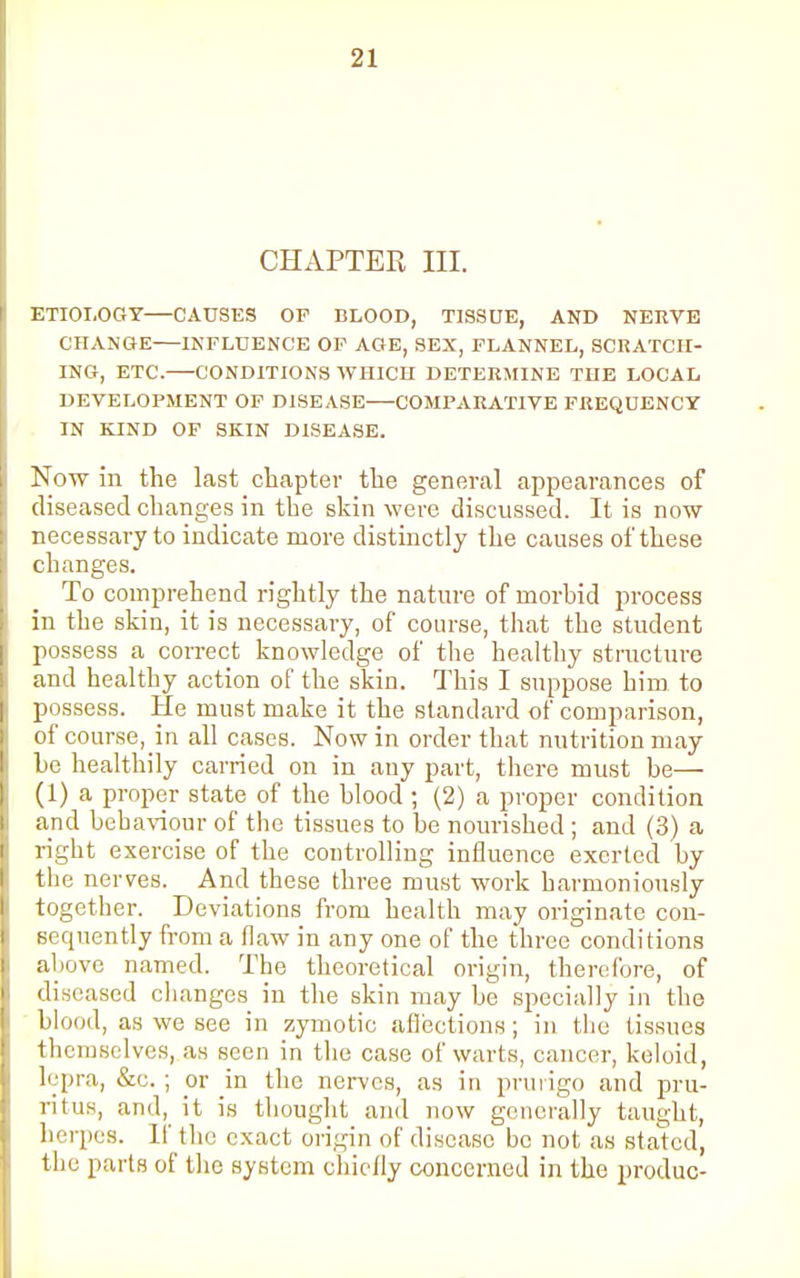 CHAPTER III. ETIOLOGY—CAUSES OP BLOOD, TISSUE, AND NERVE CHANGE INFLUENCE OF AGE, SEX, FLANNEL, SCRATCH- ING, ETC. CONDITIONS WHICH DETERMINE THE LOCAL DEVELOPMENT OF DISEASE COMPARATIVE FREQUENCY IN KIND OF SKIN DISEASE. Now in the last chapter the general appearances of diseased changes in the skin were discussed. It is now necessary to indicate more distinctly the causes of these changes. To comprehend rightly the nature of morbid process in the skin, it is necessary, of course, that the student possess a correct knowledge of the healthy structure and healthy action of the skin. This I suppose him to possess. He must make it the standard of comparison, of course, in all cases. Now in order that nutrition may he healthily carried on in any part, there must be— (1) a proper state of the blood ; (2) a proper condition and behaviour of the tissues to he nourished; and (3) a right exercise of the controlling influence exerted by the nerves. And these three must work harmoniously together. Deviations from health may originate con- sequently from a flaw in any one of the three conditions above named. The theoretical origin, therefore, of diseased changes in the skin may be specially in the blood, as we see in zymotic affections; in the tissues themselves, as seen in the case of warts, cancer, keloid, lepra, &c.; or in the nerves, as in prurigo and pru- ritus, and, it is thought and now generally taught, herpes. If the exact origin of disease be not as stated, the parts of the system chiefly concerned in the produc-