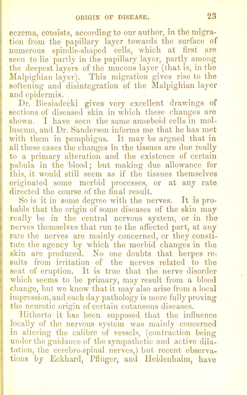 eczema, consists, according to our author, in the migra- tion from the papillary layer towards the surface of numerous spindle-shaped cells, which at first are seen to lie partly in the papillary layer, partly among the deepest layers of the mucous layer (that is, in the Malpighian layer). This migration gives rise to the softening and disintegration of the Malpighian layer and epidermis. Dr. Biesiadecki gives very excellent drawings of sections of diseased skin in which these changes are shown. I have seen the same amoeboid cells in mol- luscum, and Dr. Sanderson informs me that he has met with them in pemphigus. It may be argued that in all these cases the changes in the tissues are due really to a primary alteration and the existence of certain pabula in the blood; but making due allowance for this, it would still seem as if the tissues themselves originated some morbid processes, or at any rate directed the course of the final result. So is it in some degree with the nerves. It is pro- bable that the origin of some diseases of the skin may really be in the central nervous system, or in the nerves themselves that run to the affected part, at any rate the nerves are mainly concerned, or they consti- tute the agency by which the morbkl changes in the skin are produced. No one doubts that herpes re- sults from irritation of the nerves related to the seat of eruption. It is true that the nerve disorder which seems to be primary, may result from a blood change, but we know that it may also arise from a local impression, and each day pathology is more fully proving the neurotic origin of certain cutaneous diseases. Hitherto it has been supposed that the influence locally of the nervous system was mainly concerned in altering the calibre of vessels, (contraction being under the guidance of the sympathetic and active dila- tation, the cerebro-spinal nerves,) but recent observa- tions by Eckhard, Pflugcr, and Heidenhaim, havo