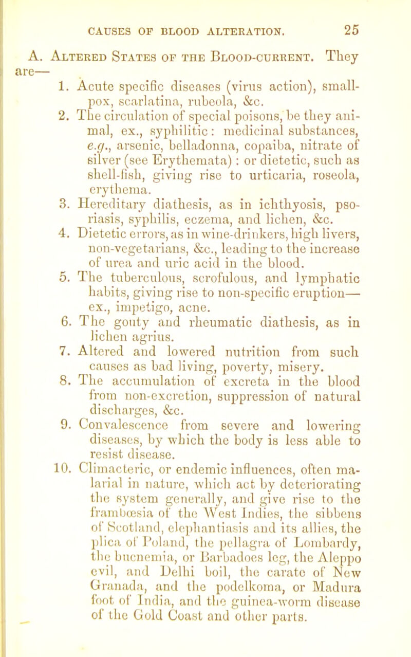 A. Altered States of the Blood-current. They are— 1. Acute specific diseases (virus action), small- pox, scarlatina, rubeola, &c. 2. The circulation of special poisons, bo they ani- mal, ex., syphilitic : medicinal substances, e.g., arsenic, belladonna, copaiba, nitrate of silver (see Erythemata): or dietetic, such as shell-fish, giving rise to urticaria, roseola, erythema. 3. Hereditary diathesis, as in ichthyosis, pso- riasis, syphilis, eczema, and lichen, &c. 4. Dietetic errors, as in wine-drinkers, high livers, non-vegetarians, &c, leading to the increase of urea and uric acid in the blood. 5. The tuberculous, scrofulous, and lymphatic habits, giving rise to non-specific eruption— ex., impetigo, acne. 6. The gouty and rheumatic diathesis, as in lichen agrius. 7. Altered and lowered nutrition from such causes as bad living, poverty, misery. 8. The accumulation of excreta in the blood from non-excretion, suppression of natural discharges, &c. 9. Convalescence from severe and lowering diseases, by which the body is less able to resist disease. 10. Climacteric, or endemic influences, often ma- larial in nature, which act by deteriorating the system generally, and give rise to the frambcesia of the West indies, the sibbens of Scotland, elephantiasis and its allies, the plica of Poland, the pellagra of Lombardy, the bucnemia, or Barbadoes leg, the Aleppo evil, and Delhi boil, the carate of New Granada, and the podelkoma, or Madura fool of India, and the guinea-worm disease of the Gold Coast and other parts.