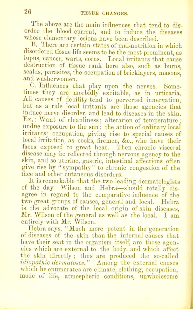 TISSUE CHANGES. The above are the main influences that tend to dis- order the blood-current, and to induce the diseases whose elementary lesions have been described. _ B. Thereare certain states of mal-nutrition in which disordered tissue life seems to be the most prominent, as lupus, cancer, warts, corns. Local irritants that cause destruction of tissue rank here also, such as burns, scalds, parasites, the occupation of bricklayers, masons, and washerwomen. _ C. Influences that play upon the nerves. Some- times they are morbidly excitable, as in urticaria. All causes of debility tend to perverted innervation, but as a rule local irritants are those agencies that induce nerve disorder, and lead to diseases in the skin. Ex.: Want of cleanliness; alteration of temperature ; undue exposure to tbe sun ; the action of ordinary local irritants; occupation, giving rise to special causes of local irritation, as cooks, firemen, &c, who have their faces exposed to great heat. Then chronic visceral disease may be reflected through nervous agency to the skin, and so uterine, gastric, intestinal affections often give rise by sympathy to chronic congestion of the face and other cutaneous disorders. It is remarkable that the two leading dermatologists of the day—Wilson and Hebra—should totally dis- agree in regard to the comparative influence of the two great groups of causes, general and local. Hebra is the advocate of the local origin of skin diseases, Mr. Wilson of the general as well as the local. I am entirely with Mr. Wilson. Hebra says,  Much more potent in the generation of diseases of the skin than the internal causes that have their seat in the organism itself, are those agen- cies which are external to the body, and which affect the skin directly ; thus are produced the so-called idiopathic dermatoses. Among the external causes which he enumerates are climate, clothing, occupation, mode of life, atmospheric conditions, unwholesome-