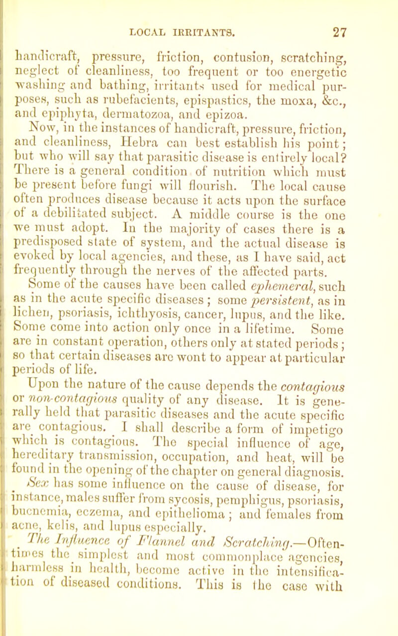 handicraft, pressure, friction, contusion, scratching, neglect of cleanliness, too frequent or too energetic washing and bathing, irritants used for medical pur- poses, such as rubefacients, epispastics, the ruoxa, &c, and epiphyta, dermatozoa, and epizoa. Now, in the instances of handicraft, pressure, friction, and cleanliness, Hehra can best establish his point; but who will say that parasitic disease is entirely local? There is a general condition of nutrition which must be present before fungi will flourish. The local cause often produces disease because it acts upon the surface of a debilitated subject. A middle course is the one we must adopt. In the majority of cases there is a predisposed state of system, and the actual disease is evoked by local agencies, and these, as I have said, act frequently through the nerves of the affected parts. Some of the causes have been called ephemeral, such as in the acute specific diseases ; some persistent, as in lichen, psoriasis, ichthyosis, cancer, lupus, and the like. Some come into action only once in a lifetime. Some are in constant operation, others only at stated periods ; so that certain diseases arc wont to appear at particular periods of life. Upon the nature of the cause depends the contagions or non-contagious quality of any disease. It is gene- rally held that parasitic diseases and the acute specific are contagious. I shall describe a form of impetigo which is contagious. The special influence of age, hereditary transmission, occupation, and heat, will be found in the opening of the chapter on general diagnosis. Sex has some influence on the cause of disease, for instance, males suffer from sycosis, pemphigus, psoriasis, bucnemia, eczema, and epithelioma; and females from acne, kclis, and lupus especially. The Influence of Flannel and Scratching.—Often- 1,11,118 simplest and most commonplace agencies, harmless in health, become active in the intensifica- tion of diseased conditions. This is the case with